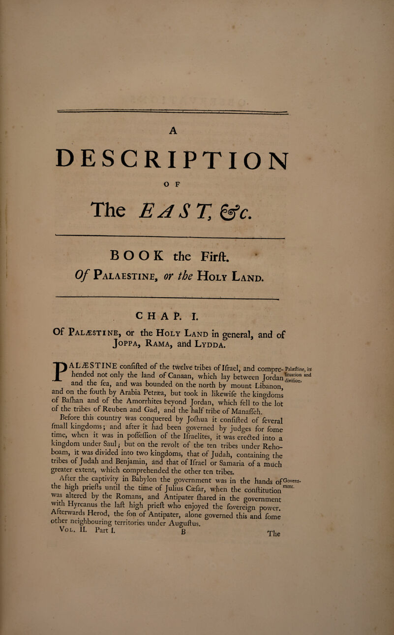 A DESCRIPTION O F The EAST, &c. BOOK the Firft. Of Palaestine, or the Holy Land. CHAP. I. Of Palestine, or the Holy Land in general, and of Joppa, Rama, and Lydda. PALESTINE confifted of the twelve tribes oflfrael, and compre- Pateftine, ire hended not only the land of Canaan, which lay between Jordan ,d‘™“on and and the lea, and was bounded on the north by mount Libanon, and on the fouth by Arabia Petraa, but took in likewife the kingdoms of Balhan and of the Amorrhites beyond Jordan, which fell to the lot of the tribes of Reuben and Gad, and the half tribe of Manaffeh. Before this country was conquered by Jofhua it confided of feveral fmall kingdoms; and after it had been governed by judges for fome time, when it was in poffeffion of the Ifraelites, it was ereded into a kingdom under Saul; but on the revolt of the ten tribes under Reho- boam, it was divided into two kingdoms, that of Judah, containing the tribes of Judah and Benjamin, and that of Ifrael or Samaria of a much greater extent, which comprehended the other ten tribes. Afier the captivity in Babylon the government was in the hands of^overn' the high priefts until the time of Julius Caifar, when the conftitution™1' was altered by the Romans, and Antipater lhared in the government with Hyrcanus the laft high prieft who enjoyed the fovereign power. Afterwards Herod, the fon of Antipater, alone governed this and fome otner neighbouring territories under Augullus Vol. II. Part I.