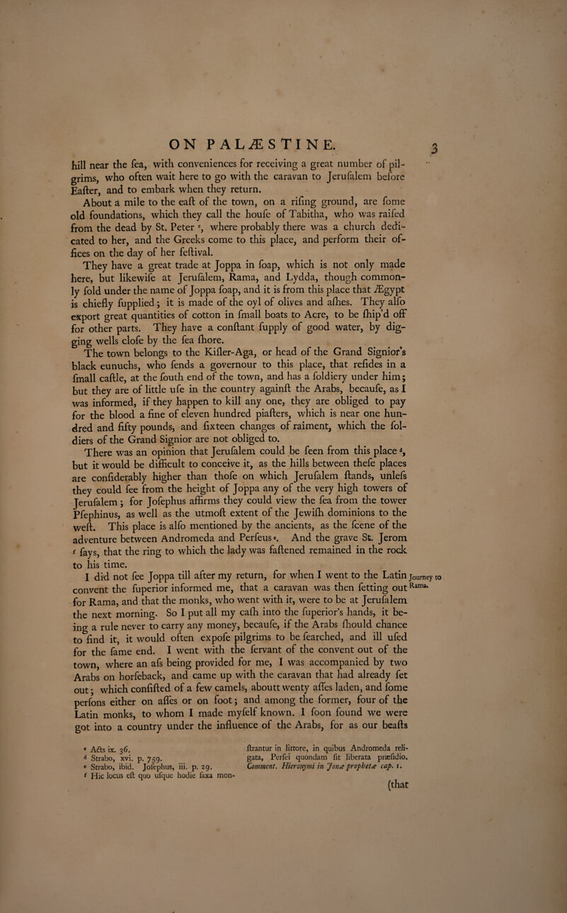 ON PALESTINE. : hill near the fea, with conveniences for receiving a great number of pil¬ grims, who often wait here to go with the caravan to Jerufalem before Eafter, and to embark when they return. About a mile to the eaft of the town, on a rifing ground, are fome old foundations, which they call the houfe of Tabitha, who was raifed from the dead by St. Peter c, where probably there was a church dedi¬ cated to her, and the Greeks come to this place, and perform their of¬ fices on the day of her feftival. They have a great trade at Joppa in foap, which is not only made here, but likewife at Jerufalem, Rama, and Lydda, though common¬ ly fold under the name of Joppa foap, and it is from this place that flEgypt is chiefly fupplied; it is made of the oyl of olives and aflies. They alfo export great quantities of cotton in fmall boats to Acre, to be ffiip’d off* for other parts. They have a conftant fupply of good water, by dig¬ ging wells clofe by the fea fliore. The town belongs to the Killer-Aga, or head of the Grand Signior’s black eunuchs, who fends a governour to this place, that refides in a fmall caftle, at the fouth end of the town, and has a foldiery under him ; but they are of little ufe in the country againft the Arabs, becaufe, as I was informed, if they happen to kill any one, they are obliged to pay for the blood a fine of eleven hundred piafters, which is near one hun¬ dred and fifty pounds, and fixteen changes of raiment, which the fol- diers of the Grand Signior are not obliged to. There was an opinion that Jerufalem could be feen from this place d, but it would be difficult to conceive it, as the hills between thefe places are confiderably higher than thofe on which Jerufalem {lands, unlefs they could fee from the height of Joppa any of the very high towers of Jerufalem ; for Jofephus affirms they could view the fea from the tower Pfephinus, as well as the utmoft extent of the Jewiffi dominions to the weft. This place is alfo mentioned by the ancients, as the fcene of the adventure between Andromeda and Perfeus*. And the grave St. Jerom f fays, that the ring to which the lady was faftened remained in the rock to his time. I did not fee Joppa till after my return, for when I went to the Latin jOUmey convent the fuperior informed me, that a caravan was then fetting outRatm' for Rama, and that the monks, who went with it, were to be at Jerufalem the next morning. So I put all my cafh into the fuperior’s hands, it be¬ ing a rule never to carry any money, becaufe, if the Arabs fhould chance to find it, it would often expofe pilgrims to be fearched, and ill ufed for the fame end. I went with the fervant of the convent out of the town, where an afs being provided for me, I was accompanied by two Arabs on horfeback, and came up with the caravan that had already fet out • which confifted of a few camels, aboutt wenty afles laden, and fome perfons either on afles or on foot; and among the former, four of the Latin monks, to whom I made myfelf known. 1 foon found we were got into a country under the influence of the Arabs, for as our beafts to c A<fts ix. 3 6. d Strabo, xvi. p. 759. e Strabo, ibid. Jofephus, iii. p. 29. f Hie locus eft quo ufque hodie laxa mon- ftrantur in littore, in quibus Andromeda reli- gata, Perfei quondam fit liberata praefidio. Comment. Hieronymi in Jon a prophet a cap. 1. (that