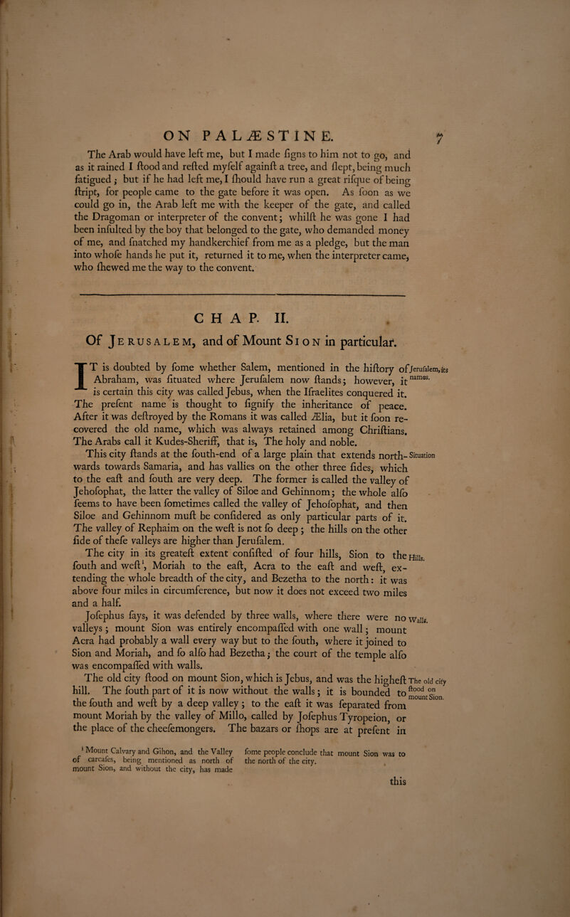 The Arab would have left me, but I made figns to him not to go, and as it rained I flood and refted myfelf againfb a tree, and flept, being much fatigued ; but if he had left me, I fhould have run a great rifque of being ftript, for people came to the gate before it was open. As foon as we could go in, the Arab left me with the keeper of the gate, and called the Dragoman or interpreter of the convent; whilft he was gone I had been infulted by the boy that belonged to the gate, who demanded money of me, and fnatched my handkerchief from me as a pledge, but the man into whofe hands he put it, returned it to me, when the interpreter camej who {hewed me the way to the convent. CHAP. II. Of J erusalem, and of Mount S i o N in particular. IT is doubted by fome whether Salem, mentioned in the hiftory of/eraraicm,its Abraham, was lituated where Jerufalem now hands; however, itnamss- is certain this city was called Jebus, when the Ifraelites conquered it. The prefent name is thought to fignify the inheritance of peace. After it was deftroyed by the Romans it was called i£lia, but it foon re¬ covered the old name, which was always retained among Chriftians. The Arabs call it Kudes-Sheriff, that is, The holy and noble. This city hands at the fouth-end of a large plain that extends north-Situation wards towards Samaria, and has vallies on the other three hdes, which to the eah and fouth are very deep. The former is called the valley of Jehofophat, the latter the valley of Shoe and Gehinnom; the whole alfo feems to have been fometimes called the valley of Jehofophat, and then Siloe and Gehinnom muh be confidered as only particular parts of it. The valley of Rephaim on the weh is not fo deep ; the hills on the other fide of thefe valleys are higher than Jerufalem. The city in its greateft extent confifted of four hills, Sion to the Hills fouth and weft1, Moriah to the eaft, Acra to the eaft and weft, ex¬ tending the whole breadth of the city, and Bezetha to the north: it was above four miles in circumference, but now it does not exceed two miles and a half. Jofephus fays, it was defended by three walls, where there were no Wa]Is valleys; mount Sion was entirely encompafted with one wall; mount Acra had probably a wall every way but to the fouth, where it joined to Sion and Moriah, and fo alfo had Bezetha; the court of the temple alfo was encompafted with walls. The old city flood on mount Sion, which is Jebus, and was the higheft The old city hill. The fouth part of it is now without the walls; it is bounded to^°°dmgon the fouth and weft by a deep valley; to the eaft it was feparated from mount Moriah by the valley of Millo, called by Jofephus Tyropeion, or the place of the cheefemongers. The bazars or fhops are at prefent in 1 Mount Calvary and Gihon, and the Valley fome people conclude that mount Sion was to of carcafes, being mentioned as north of the north of the city, mount Sion, and without the city, has made this