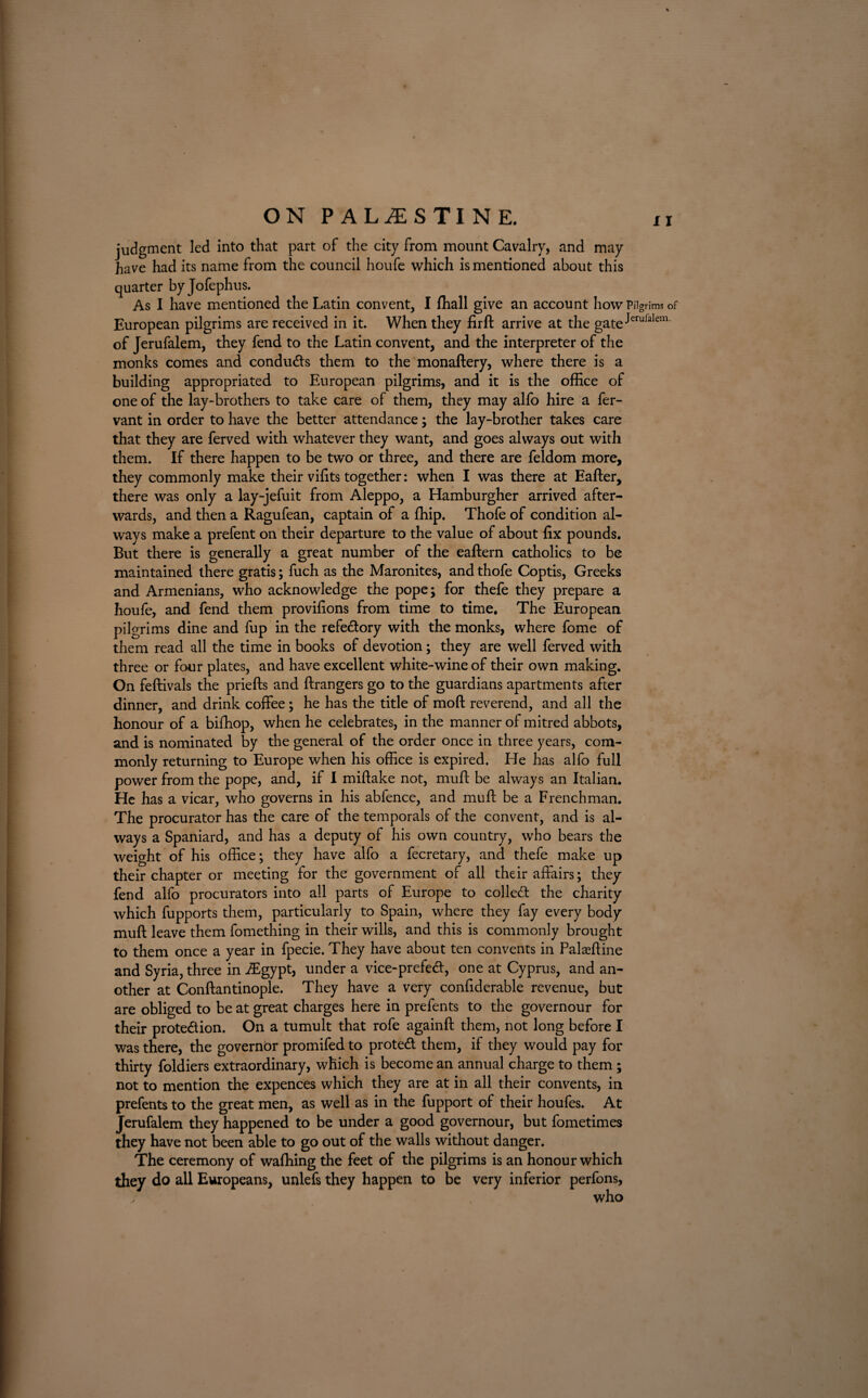 judgment led into that part of the city from mount Cavalry, and may have had its name from the council houfe which is mentioned about this quarter by Jofephus. As I have mentioned the Latin convent, I fhall give an account how Pilgrims of European pilgrims are received in it. When they firft arrive at the gate^eruralem‘ of Jerufalem, they fend to the Latin convent, and the interpreter of the monks comes and conduces them to the monaftery, where there is a building appropriated to European pilgrims, and it is the office of one of the lay-brothers to take care of them, they may alfo hire a fer- vant in order to have the better attendance; the lay-brother takes care that they are ferved with whatever they want, and goes always out with them. If there happen to be two or three, and there are feldom more, they commonly make their vffits together: when I was there at Eafter, there was only a lay-jefuit from Aleppo, a Hamburgher arrived after¬ wards, and then a Ragufean, captain of a ffiip. Thofe of condition al¬ ways make a prefent on their departure to the value of about fix pounds. But there is generally a great number of the eaftern catholics to be maintained there gratis; fuch as the Maronites, and thofe Coptis, Greeks and Armenians, who acknowledge the pope; for thefe they prepare a houfe, and fend them provisions from time to time. The European pilgrims dine and fup in the refedory with the monks, where fome of them read all the time in books of devotion ; they are well ferved with three or four plates, and have excellent white-wine of their own making. On feftivals the priefts and ftrangers go to the guardians apartments after dinner, and drink coffee; he has the title of moft reverend, and all the honour of a biffiop, when he celebrates, in the manner of mitred abbots, and is nominated by the general of the order once in three years, com¬ monly returning to Europe when his office is expired. He has alfo full power from the pope, and, if I miftake not, muff be always an Italian. He has a vicar, who governs in his abfence, and muff be a Frenchman. The procurator has the care of the temporals of the convent, and is al¬ ways a Spaniard, and has a deputy of his own country, who bears the weight of his office; they have alfo a fecretary, and thefe make up their chapter or meeting for the government of all their affairs; they fend alfo procurators into all parts of Europe to colled the charity which fupports them, particularly to Spain, where they fay every body muff leave them fomething in their wills, and this is commonly brought to them once a year in fpecie. They have about ten convents in Palaeffine and Syria, three in iEgypt, under a vice-prefed, one at Cyprus, and an¬ other at Conftantinople. They have a very confiderable revenue, but are obliged to be at great charges here in prefents to the governour for their protedion. On a tumult that rofe againft them, not long before I was there, the governor promifed to proted them, if they would pay for thirty foldiers extraordinary, which is become an annual charge to them; not to mention the expences which they are at in all their convents, in prefents to the great men, as well as in the fupport of their houfes. At Jerufalem they happened to be under a good governour, but fometimes they have not been able to go out of the walls without danger. The ceremony of waffling the feet of the pilgrims is an honour which they do all Europeans, unlefs they happen to be very inferior perfons, / who