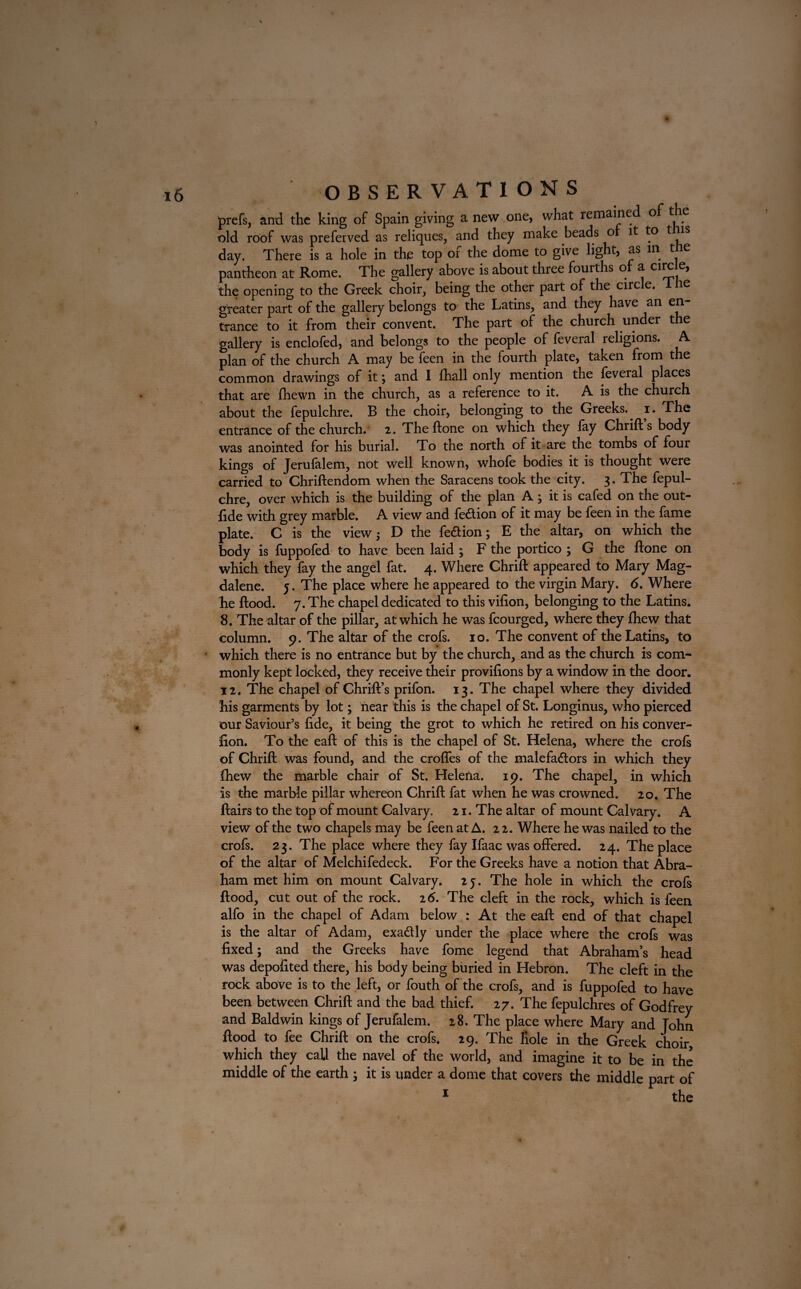 prefs, and the king of Spain giving a new one, what remained of the old roof was preferved as reliques, and they make beads o it to t is day. There is a hole in the top oi the dome to give light, as in t e pantheon at Rome. The gallery above is about three fourths of a circle, the opening to the Greek choir, being the other part of the circle, lire greater part of the gallery belongs to the Latins, and they have an en trance to it from their convent. The part of the church under the gallery is enclofed, and belongs to the people of feveral religions. A. plan of the church A may be feen in the fourth plate, taken from the common drawings of it; and 1 fhall only mention the feveral places that are fhewn in the church, as a reference to it. A is the church about the fepulchre. B the choir, belonging to the Greeks., i. The entrance of the church. 2. Theftone on which they fay Chrift s body was anointed for his burial. To the north of it are the tombs of four kings of Jerufalem, not well known, whofe bodies it is thought were carried to Chriftendom when the Saracens took the city. 3. The fepul¬ chre, over which is the building of the plan A; it is cafed on the out- lide with grey marble. A view and fedion of it may be feen in the fame plate. C is the view ; D the fed ion; E the altar, on which the body is fuppofed to have been laid ; F the portico ; G the ftone on which they fay the angel fat. 4. Where Chrift appeared to Mary Mag¬ dalene. j. The place where he appeared to the virgin Mary. 6. Where he Hood. 7. The chapel dedicated to this vifion, belonging to the Latins. 8. The altar of the pillar, at which he was fcourged, where they fhew that column. 9. The altar of the crofs. 10. The convent of the Latins, to which there is no entrance but by the church, and as the church is com¬ monly kept locked, they receive their provilions by a window in the door. 12. The chapel of Chrift’s prifon. 13. The chapel where they divided his garments by lot; near this is the chapel of St. Longinus, who pierced our Saviour’s fide, it being the grot to which he retired on his conver- fion. To the eaft of this is the chapel of St. Helena, where the crofs of Chrift was found, and the crofles of the malefadors in which they fhew the marble chair of St. Helena. 19. The chapel, in which is the marble pillar whereon Chrift fat when he was crowned. 20. The ftairs to the top of mount Calvary. 21. The altar of mount Calvary. A view of the two chapels may be feen at A. 22. Where he was nailed to the crofs. 23. The place where they fay Ifaac was offered. 24. The place of the altar of Melchifedeck. For the Greeks have a notion that Abra¬ ham met him on mount Calvary. 25. The hole in which the crofs flood, cut out of the rock. 26. The cleft in the rock, which is feen alfo in the chapel of Adam below : At the eaft end of that chapel is the altar of Adam, exa&ly under the place where the crofs was fixed; and the Greeks have fome legend that Abraham’s head was depofited there, his body being buried in Hebron. The cleft in the rock above is to the left, or fouth of the crofs, and is fuppofed to have been between Chrift and the bad thief. 27. The fepulchres of Godfrey and Baldwin kings of Jerufalem. 28. The place where Mary and John flood to fee Chrift on the crofs. 29. The liole in the Greek choir which they call the navel of the world, and imagine it to be in the middle of the earth ; it is under a dome that covers the middle part of 1 the