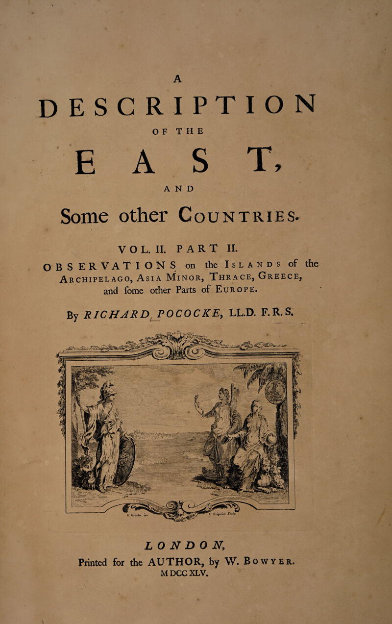 A DESCRIPTION OF THE E A S T, AND Some other Countries. V O L. II. PART II. OBSERVATIONS on the Islands of the Archipelago, Asia Minor, Thrace, Greece, and fome other Parts of Europe. Bv RICHARD POCOCKE, LL.D. F.R.S. J jr ' LONDON; Printed for the AUTHOR, by W.Bowyer. M DCC XLV.