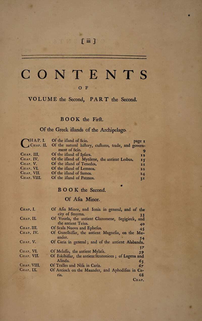 t [iii] CONTENTS O F VOLUME the Second, PART the Second. BOOK the Firft. Of the Greek iflands of the Archipelago. CHAP. I. Chap. II. Chap. III. Chap. IV. Chap. V. Chap. VI. Chap. VII. Chap. VIII. Of the ifland of Scio. page i Of the natural hiflory, cuftoms, trade, and govern¬ ment of Scio. Of the ifland of Ipfara. Of the ifland of Mytilene, the antient Lesbus, Of the ifland of Tenedos. Of the ifland of Lemnos. Of the ifland of Samos. Of the ifland of Patmos. 9 iz 1J 21 22 M 31 Chap. I. Chap. II. Chap. III. Chap. IV. Chap. V. Chap. VI. Chap. VII. Chap. VIII. Chap. IX. BOOK the Second. Of Afia Minor. Of Afia Minor, and Ionia in general, and of the city of Smyrna. 33 Of Vourla, the antient Clazomene, Segigieck, and the antient Teius. 40 Of Scala Nuova and Ephefus. 45 Of Guzelhiflar, the antient Magnefia, on the Me¬ ander. j4 Of Caria in general; and of the antient Alabanda. 57 Of Melaflo, the antient Mylafa. jp Of Eskihiflar, the antient Stratonicea ; of Lagena and Alinda. 6 3 Of Tralles and Nifa in Caria. 67 Of Antioch on the Mseander, and Aphodifias in Ca¬ na. 68 Chap.