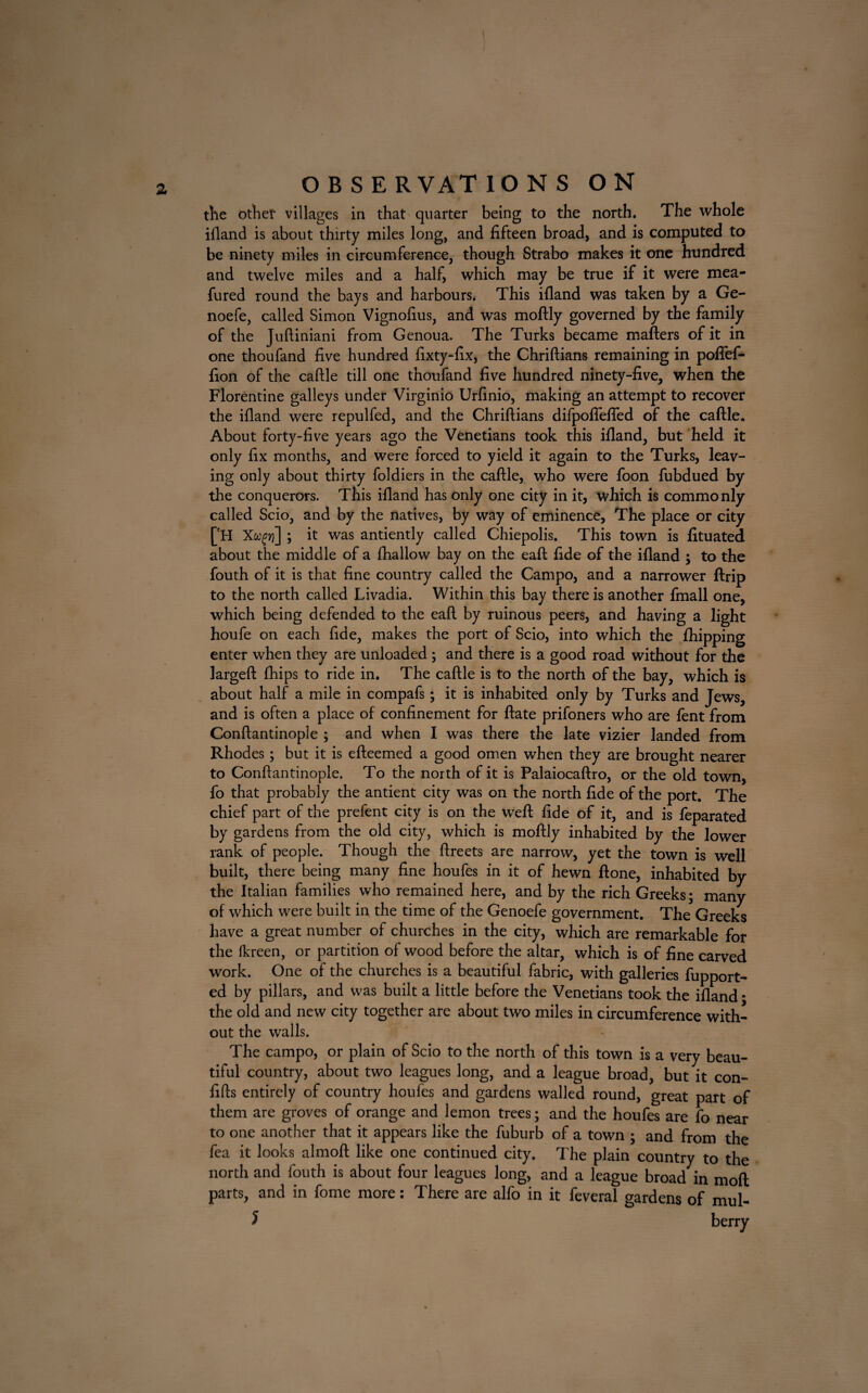 the othef villages in that quarter being to the north. The whole ifland is about thirty miles long, and fifteen broad, and is computed to be ninety miles in circumference, though Strabo makes it one hundred and twelve miles and a half, which may be true if it were mea- fured round the bays and harbours. This ifland was taken by a Ge- noefe, called Simon Vignofius, and was moftly governed by the family of the Juftiniani from Genoua. The Turks became matters of it in one thoufand five hundred fixty-fix, the Chriftians remaining in poflfef- fion of the cattle till one thoufand five hundred ninety-five, when the Florentine galleys under Virginio Urfinio, making an attempt to recover the ifland were repulfed, and the Chriftians difpofiefled of the cattle. About forty-five years ago the Venetians took this ifland, but held it only fix months, and were forced to yield it again to the Turks, leav¬ ing only about thirty foldiers in the cattle, who were foon fubdued by the conquerors. This ifland has only one city in it, which is commonly called Scio, and by the natives, by way of eminence, The place or city ['H Xw^yj] ; it was antiently called Chiepolis. This town is fituated about the middle of a fhallow bay on the eaft fide of the ifland ; to the fouth of it is that fine country called the Campo, and a narrower ftrip to the north called Livadia. Within this bay there is another fmall one, which being defended to the eaft by ruinous peers, and having a light houfe on each fide, makes the port of Scio, into which the {hipping enter when they are unloaded ; and there is a good road without for the largeft fhips to ride in. The cattle is to the north of the bay, which is about half a mile in compafs; it is inhabited only by Turks and Jews, and is often a place of confinement for ftate prifoners who are fent from Conftantinople ; and when I was there the late vizier landed from Rhodes; but it is efteemed a good omen when they are brought nearer to Conftantinople. To the north of it is Palaiocaftro, or the old town, fo that probably the antient city was on the north fide of the port. The chief part of the prefent city is on the weft fide of it, and is feparated by gardens from the old city, which is moftly inhabited by the lower rank of people. Though the ftreets are narrow, yet the town is well built, there being many fine houfes in it of hewn ftone, inhabited by the Italian families who remained here, and by the rich Greeks; many of which were built in the time of the Genoefe government. The Greeks have a great number of churches in the city, which are remarkable for the fkreen, or partition of wood before the altar, which is of fine carved work. One of the churches is a beautiful fabric, with galleries fupport- ed by pillars, and was built a little before the Venetians took the ifland • the old and new city together are about two miles in circumference with¬ out the walls. The campo, or plain of Scio to the north of this town is a very beau¬ tiful country, about two leagues long, and a league broad, but it con- fifts entirely of country houfes and gardens walled round, great part of them are groves of orange and lemon trees; and the houfes are fo near to one another that it appears like the fuburb of a town ; and from the fea it looks almoft like one continued city. The plain country to the north and fouth is about four leagues long, and a league broad in moft parts, and in fome more: There are alfo in it feveral gardens of mul-