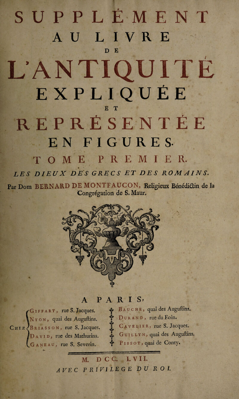 SUPPL Ê-M E N T i AU LIVRE L’ANTIQUITÉ EXPLIQUÉE E T R E FRÉ SE N T É E EN FIGURES- ^ — * ( • * . TOME- PREMIER. • *  * LES DIEUX DES GRECS ET DES ROM AI N S. Par Dom BERNARD DE MONTFAUCON, Religieux Bénédiûin de la Congrégation de S* Maur. A PARIS. /G i F f a rt , rue S. Jacques. ^ B a u c h e , quai des Auguftins. |N y o N, quai des Auguftins. ^ Durand, rue du F-oin. C H e z/B R ia s s o n , rue S. Jacques. ^ Cavelier, rue S. Jacques. IDavid, rue des Mathurins. Gui l ly n, quai des Auguftins. (.Ganeaü, rue S. Severin. P i s s o t , quai de Conty. ^ — ..... fl'.l 11* MfciMM h Mil I il lllia M. D~C C. L VII. AVEC PRIVILEGE DU ROI.