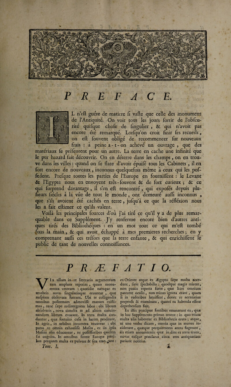 PREFACE. ' > . ' ‘ • ‘ 1 L n’eft guère de matière fi vafte que celle des monumens de l’Antiquité. On voit tous les jours fortir de l’oblcu- rité quelque chofe de fingulier , & qui n’avoit pas encore été remarqué. Lorfqu’on croit finir Tes recueils * on eft fouvent obligé de recommencer fur nouveaux frais : à peine a -1 - on achevé un ouvrage , que des matériaux fe préfentent pour un autre. La terre en cache une infinité que le pur hazard fait découvrir. On en déterre dans les champs, on en trou¬ ve dans les villes : quand on fe flate d’avoir épuifé tous les Cabinets , il en fort encore de nouveaux, inconnus quelquefois même à ceux qui les pof- fedent. Prefque toutes les parties de l’Europe en fournilfent : le Levant & l’Egypte nous en envoyent très-fouvent & de fort curieux ; ôc ce qui furprend davantage, il s’en eft rencontré , qui expofés depuis plu- fieurs fiécles à la vue de tout le monde, ont demeuré aufii inconnus , que s’ils avoient été cachés en terre , jufqu a ce que la réfléxion nous les a fait eftimer ce qu’ils valent. Voila les principales fources d’où j’ai tiré ce qu’il y a de plus remar¬ quable dans ce Supplément. J’y renferme encore bien d’autres anti¬ ques tirés des Bibliothèques : en un mot tout ce qui m’eft tombé fous la main, & qui avoir échappé à mes premières recherches ; en y comprenant aufii ces tréfors que la terre enfante 5 & qui enrichifiènt le public de tant de nouvelles connoiffances. P R Æ F A T I O. VIï. ullum in rc litteraria argumentum tam amplum reperias , quam monu- menta veterum : quotidie namque ex tenebris nova fingulariaque eruuntur , quæ nufpiam obfervata fuerant. Ubi te colligendis omnibus poftremam admovilfe manum exifti- mas , tune fæpe redintegratur labor : ubi libtum abfolveris , nova cimelia te ad alium concin- nandum libtum evocant. In terra multa con- duntur , quæ fortuito cafu in lucem prodeunt. In agris , in urbibus innumera eruuntur : ubi putas te omnia exhaufillè Mufea , ex iis ipfis Mufeis alia educuntur , ne poffefloribus quidem fat cognita. In omnibus ferme Europæ parti- bus perquam multa ex pulvere & fitu emei^unt : Tom. L ex Oriente atque ex Ægypto fadpe multa acce- dunt, fane fpedtabilia : quodque magis mirere 3 non pauca reperta fuere , quæ licet omnium paterent oculis, non minus ignota erant , quam fi in ruderibus latuiflent, donec re accuratius perpenfa & examinata , quanti ea habenda eflènt deprehenfum fuit. Ex iftis præcipue fontibus emanarunt eaquae in hoc Supplemento primas tenent : in quo etiam multa alia habentur ex Bibliothecis eruta ; atque, ut uno verbo dicam 3 omnia quæ in manus in- ciderunt, quæque perquirentem antea fugerant s iis etiam annumeratis quæ in dies ex terra eruta, novas eafque præclaras circa rem antiquariam pariunt notifias. ** SL