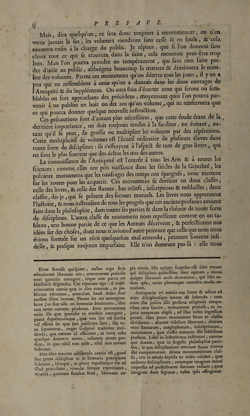 >j T K F F A € Ê. Mais, dira quelqu’un, ce fera donc toujours à recommencer ; on n’en verra jamais la fin -, les volumes viendront fans ce (Te & en foule, & cela tournera enfin à la charge du public. Je répons, que fi l’on donnoit fans choix tout ce qui fe trouvera dans la fuite , cela meneroit peut-etre trop loin. Mais l’on pourra prendre un tempérament , qui fans rien faire per¬ dre d’utile au public, abbrégera beaucoup la matière & diminuera le nom¬ bre des volumes. Parmi ces monumens qu’on déterre tous les jours, il y en a peu qui ne refïemblent à ceux quon a donnés dans les deux ouvrages de l'Antiquité ôc du Supplément. On aura foin d’écarter ceux qui feront ou fem- bîables ou fort approchans des précédens 5 moyennant quoi l’on pourra par¬ venir à ne publier en huit ou dix ans qu’un volume> qui ne renfermera que ce qui pourra donner quelque nouvelle inftruétion. ^ ^ Ces précautions font d’autant plus néceffaires, que cette étude étant de la derniere importance , on doit toujours tendre a la faciliter , en évitant, au¬ tant qu’il fe peut, de grolfir ou multiplier les volumes par des répétitions. Cette1 multiplicité de volumes eft l’écueil ordinaire de plufieurs éleves dans toute forte de difciptines : ils s’effrayent à l’afpeft de tant de gros livres, qui ne font le plus fouvent que des échos les uns des autres. La connoiffance de l’Antiquité eft l’entrée a tous les Arts & à toutes les fciences : comme elles ont pris naiffance dans les fiécles de la Gentilité, les précieux monumens que les naufrages des temps ont épargnés, nous mettent furies routes pour les acquérir. Ces monumens fe divifent en deux clafies; celle des livres, & celle des ftatues, bas reliefs, infcriptions & médailles * deux claffes, dis-je ,qui fe prêtent desfecours mutuels. Les livres nous apprennent rhiftoire, & nous inftruifent de tous les progrès que ces anciens profanes avoient faits dans la philofophie, dans toutes fes parties & dans la théorie de toute forte de difciplines. L’autre claffe de monumens nous repréfente comme en un ta¬ bleau , une bonne partie de ce que les Auteurs décrivent, & perfectionne nos idées fur des chofes, dont nous n’avions d’autre peinture que celle que nous nous écions formée fur un récit quelquefois mal-entendu; peinture fouvent infi- delle, &: prefque toujours imparfaite. Elle n’en demeure pas-la : elle nous Dicec fortaftè quifpiam , nullus ergo finis edendorum librorum erit ; crumenarum periculo novi quotidie émergent, idque iron parvo rei familiaris difpendio. Cui reponam ego : fi îndif- criminâtim omnia quæ in dies eruentur , in pu- blicum ederemus , onerofam haud dubie fore mefièm illam tantam. Verum ita res actempera- bicur ,! ut fine ullo rei litterariæ detrimenro , libri non tanto numéro prodeant. Inter monumenta cnim ilia quæ quotidie ex tenebris emergunt, pauca deprehenduntur , quæ non fint vel fimilia vel aflfinia iis quæ jam publicata funt , ilia ve¬ to feponentur, neque fculptori tradentur inci- denda ; qua ratione id efficietur , ut intra o£to quofque decemve annos , volumen unum pro- deat, in quo nihil non utile , nihil non novum habeatur. Hæc ideo maxime adhibenda cautio eft , quod hoc genus difciplinæ in re litteraria præcipuum habeatur , ideoque , ut plana expeditaque via ad illud procedatur , vitandæ femper repetitiones , vitanda , quantum facultas ferat , librorum co- .mi .. pia nimia. Hic quippe Icopulus elfe folet eorum qui difciplinis quibullibet dant operam j nimia quippe librorum mole deterrentur, qui libri ea- dem ipfa, variis plerumque recenfita modis re¬ traçant. Antiquariæ rei notifia ceu limen & aditus ad ârces difciplinafque omnes eft habenda : cum enim illæ prifcis illis profanæ religionis tempo- ribus ortæ fuerint, monumenta pretiofa , ex in¬ juria temporum elapfa , ad illas nobis ingreftintt. parant. Hæc porro monumenta binas in claftès dividuntur ; alteram videlicet librorum ; alteram vero ftâtuarum , anaglyphorum , infcriptionum , nummorum , quæ claftès mutuum fibi fubfidium præftant. Libri in hiftoriâ nos inftituunt ; cætera- que docent, quæ in fingulis philofophiæ parti- bus , in que difciplinarum omnium 9ea>p/a veteres fibi comparaverant. Altéra monumentorum clafi- fis , ceu in tabula depidta ea nobis exhibet , quæ auÇores defcripferunt, rerumque imagines menti impreflas ad perfeÇiorem formam reducit : quas imagines dum legimus » nobis ipfis effingimus