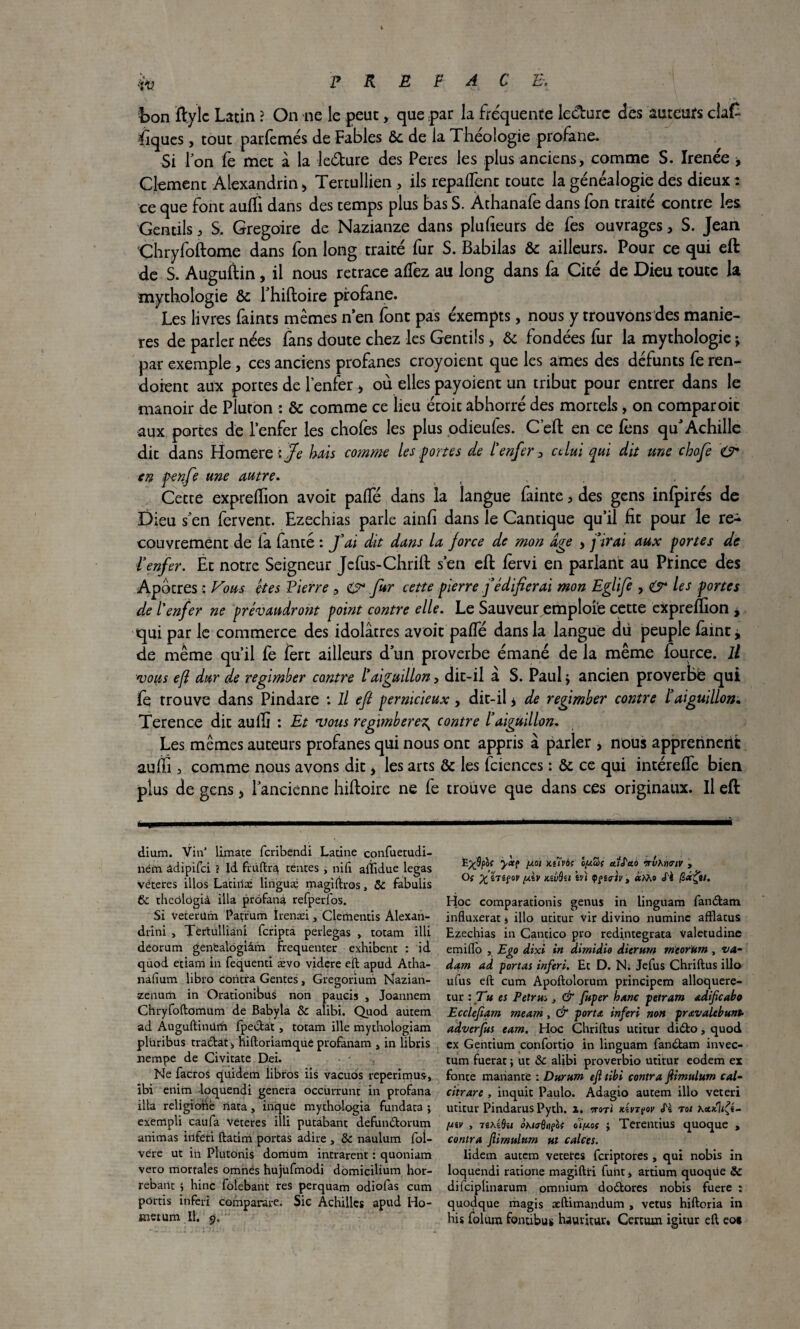 Lon ftylc Latin ? On ne le peut, que par la frequente le&urc des auteurs cia£ fiques, tout parfemés de Fables Ôc de la Théologie profane. Si Ton fè met â la le&ure des Peres les plus anciens, comme S. Irenée ■> Clément Alexandrin) Tertullien , ils repaient toute la généalogie des dieux: ce que font auffi dans des temps plus bas S. Athanafe dans fon traité contre les Gentils, S. Grégoire de Nazianze dans plufieurs de fes ouvrages, S. Jean Chryfoftame dans fon long traité fur S. Babilas & ailleurs. Pour ce qui eft de S. Auguftin, il nous retrace affiez au long dans fa Cité de Dieu toute la mythologie & l’hiftoire profane. Les livres faints mêmes n en font pas exempts, nous y trouvons des manié¬ rés de parler nées fans doute chez les Gentils > & fondées fur la mythologie \ par exemple , ces anciens profanes croyoicnt que les âmes des défunts fe ren- doient aux portes de l’enfer * où elles payoient un tribut pour entrer dans le manoir de Pluton : & comme ce lieu étoit abhorré des mortels, on comparoir aux portes de l'enfer les chofes les plus odieufes. C’eft en ce fens qffi Achille dit dans Homeret Je bais comme les fortes de l’enfer 3 celui qui dit une chofe O* en penfe une autre. Cette expreffion avoir paffié dans la langue fainte, des gens infpirés de Dieu s'en fervent. Ezechias parle ainfi dans le Cantique qu’il fit pour le re¬ couvrement de la fanté : fai dit dans la force de mon âge > firai aux portes de l’enfer. Et notre Seigneur Jefus-Chrift s’en eft fervi en parlant au Prince des Apôtres : Vous êtes Pierre , Cr fur cette pierre f édifierai mon Eglifi , & les portes de l'enfer ne prévaudront point contre elle. Le Sauveur emploie cette expreffion , qui par le commerce des idolâtres avoir paffié dans la langue dii peuple laine j de même qu’il fe lèrt ailleurs dun proverbe émané de la même fource. Il vous efi dur de regimber contre l’aiguillon, dit-il a S. Paul $ ancien proverbe qui fe trouve dans Pindare : il efi pernicieux, dit-il * de regimber contre l’aiguillon. Terence dit auffi : Et vous regimberez^ contre l’aiguillon. Les mêmes auteurs profanes qui nous ont appris à parler * nous apprerinetit auffi 3 comme nous avons dit * les arts & les fcienccs : & ce qui intéreffie bien plus de gens > l’ancienne hiftoire ne fe trouve que dans ces originaux. Il eft dium. Vin’ limate feribendi Latine eonfuetudi- ném âdipifci ? Id fruftra tentes , nift aftidue legas véteres illos Laciila: lingüæ magîftros, 5c fabulis 6c theôlôgià ilia profana refperfos. Si veterüm Paçrum îrenæi, Clementis Alexan- drini , Tertulliani feripta perlegas , totam illi dèorum genëalogiâm fréquenter exhibent : id. quod etiam in fequenri ævo videre eft apud Atha- nafium libro contra Gentes, Gregorium Nazian- zeiiurîi in Orationibus non paucis , Joannem Chryfoftomum de Babyla 5c alibi. Quod autem ad Âuguftinürh fpectat, totam ille mytnologiam pluribus traftat., hiftoriamque profanam , in libris nempe de Civitate Dei. Ne facros quidem libros iis vacuds reperimus, ibi enitn -loquendi généra occurrunt in profana ilia religioftë riata, inque mythologia fundata ; exempli caufa veteres illi putabant defundtorum animas irifeti ftatim portas adiré , Sc naulum foi- vëre ut in Plutonis domum intrarent : quoniam veto mortales omnês hujufmodi domicilium hor- rebant 5 hinc folebant res perquam odiofas cum portis inferi comparare. Sic Achillcs apud Ho- înetum II. 9. E^5pof yàc? y.01 kuvô; ôga>( ctïtao > Of X *Têfov [Av kîliSu èvi Çfia-tv , «Mo <fè fi«£»/. Hoc comparationis genus in linguam fandtam influxerat j illo utitur vir divino numinc afflatus Ezechias in Cantico pro redintegrata valetudine emiflo , Ego dixi in dirnidio dierutn mcor'Um , va- dam ad -portas inferi. Et D. N. Jefus Chriftus illo ufus eft cum Apoftolorum principem alloquere- tur : Tu es Petrus, & fuper hanc petram adificabo Ecclefiam meam , & porta inferi non prœvalebunt- adverfus eam. Hoc Chriftus utitur didfco, quod ex Gentium confortio in linguam fandtam invec- tum fuerat ; ut 5c alibi proverbio utitur eodem ex fonte manante : Durum efi tibi contra fiimulum cal- citrare , inquit Paulo. Adagio autem illo veteri utitur Pindarus Pyth. x. irori vtçov «Ti toi KcafliÇi- Uiv y nKUiii oKio-Qiteof oli/xof j Terentius quoque , contra fiimulum ut calcts. Iidem autem veteires feriptores , qui nobis in loquendi ratione magiftri fuiit, artium quoqvle & difeiplinarum omnium doétores nobis fuere : quodque magis atftimandum , vêtus hiftoria in his folum fontibus hauritur. Certum igitur eft eo*