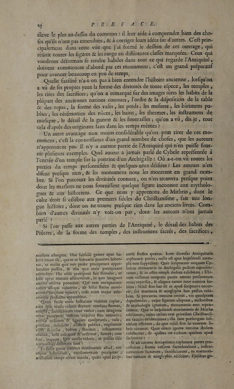 éleve le plus au-defïus du commun : il leur aide à comprendre bien des cho¬ ies qu’ils n’ont pas entendues , ôc a corriger leurs idees fur d autres. C eft prin¬ cipalement dans cette vue que j ai forme le delîein de cet ouvrage, qui réunit toutes les figures ôc les range en differentes cla.f!ès marquées.- Ceux qui voudront déformais fe rendre habiles dans tout ce qui regarde l’Antiquité, doivent commencer d’abord par ces monumens ; c’eft un grand préparatif pour avancer beaucoup en peu de temps. Quelle facilité n’a-1-on pas à bien entendre l’hiftoire ancienne , lorfqu’on a vu de fes propres yeux la forme des divinités de toute efpece , les temples , les rites des facrifices ; qu’on a remarqué fur des images sures les habits de la plupart des anciennes nations connues, l’ordre & la difpofmon de la table Sc des repas, la forme des vafes, les poids , les mefures, les bâtimens pu¬ blics, les cérémonies des noces, les bains, les thermes, les inftrumens de mufique , le détail de la guerre & les funérailles ; qu’on a vu, dis-je, tout cela d’après des originaux faits dans les temps mêmes ? Un autre avantage non moins corifidérable qu’on peut tirer de ces mo¬ numens , c eft la connoiffance d’un grand nombre de chofes, que les auteurs n’apprennent pas. Il rfy a aucune partie de l’Antiquité qui n’en puiffe four- nir plufieurs exemples. Quel auceur a jamais parlé de Cybele repréfentée à l’entrée d’un temple fur la poitrine d’un Archigalle ? Ou a-t-on vu toutes les parties du temps perfonnifiées ôc quelques-unes déifiées ? Les auteurs n en difènt prefque rien, ôc les monumens nous les montrent en grand nom¬ bre. Si l’on parcourt les divinités connues, on n’en trouvera prefque point dont les marbres ne nous fourniffent quelque figure inconnue aux mytholo¬ gues & aux hiftoriens. Ce que nous y apprenons de Mithras, dont le culte étoit fi célébré aux premiers fiécles du Chriftianifme , fait une lon¬ gue hiftoire, dont on ne trouve prefque rien dans les anciens livres. Com¬ bien d’autres divinités n y voit-on pas , dont les auteurs n ont jamais parlé ? v . f g Si l’on pafTe aux autres parties de l’Antiquité, le détail des habits des Prêtres, de la forme des temples, des inftrumens facrés, des facrifices , modum adaugent. Hoc fubfidii genere opus ha- bént etiara illi , qui in re litteraria procédés haben- tur, ut mu Ica quæ non probe perceperant appre- hendere poffint, ôc alia quæ male perceperant emendentl Hic mihi præcipuus fuit ftimulus , ut hûic operi manum admoverem , in qüo imagines n&tiVô' ordine ponuntur. Qui rem antiquariam totam ‘adequi volucriht, ab hifee ftatim moni- mentisMncipiant oportet-, iride enirïi major cele- îTorqti.e profedtus apparabitur. Qdach facile enim hiftoriam veterem capias, cum ipfis oculis videtis deorum omnium formas, tettpla y facrificiorum ricuâ varios ; cum imagines veras percepefis veftiùm 'cujufvis fere nation!s ; m’e'iifæ ordiriem figuram cpnfpexeris , va fa , pondéra , menfurasaidificià publiai, nuptiarum ritlis1 diverfos , ‘baiilea' , rhermas , inftrumenta rrtuficà , belli ratiojjem' &fordinem , funera ; cum hæc , inquam , oculis videris , ut prifeis illis tempotîblis1. deîi'rïèata font ? Ex .lufcc porro vetêrum monimentis aliud, nec minus : habendum , emolumentum percipitur ; mültafÜm nempe r Or uni notitia, quarn apud ferip- — -■ tores fruftra quæras. Inter diverfas Antiquitatis explanatæ partes, nul la eft quæ hujufmodi exem¬ pta non fuppeditet. Quis feriptorum unquam Cy- belem memoravit in Archigalli pe&ore repræfen- ratam, do in oftio rempli ibidem exhibitam ? Ubi- nam vidimus temporis partes omnes perfonarum more exprdTas , & aliquot earum inter numina ha¬ bitas ? Nihil fere hac de re apud feriptores occur- rit, fed marmora ôc anaglypha hæc paflïm exhi¬ bent. Si percurras numina omnia , vix quodpiam deprehendas , cujus figuram aliquam , au&oribus & mythologis ignotam , monumenta non repræ- lentenc. Quæ in hujufmodi monimentis de Mitrha edifeimus, cujus cultus erat prioribus Chriftianif- mi fæculis celeberrimus ; ilia fane prælongam hif- tdriam efficiunt, de qua nihil fere in veterum li- bris occurrit. Quot etiam ignora numina ibidem exhibentur , de quibüs ne verbum quidem apud feriptores ? * Si ad cæteras Antiquitatis explanatæ partes pro¬ cédants , forma veftium facerdotalium , inftru- meritorum facrorum , facrificiorum , in marmorï- bus tant uni ôc anaglyphis edifeitur. Ejufdem ge-