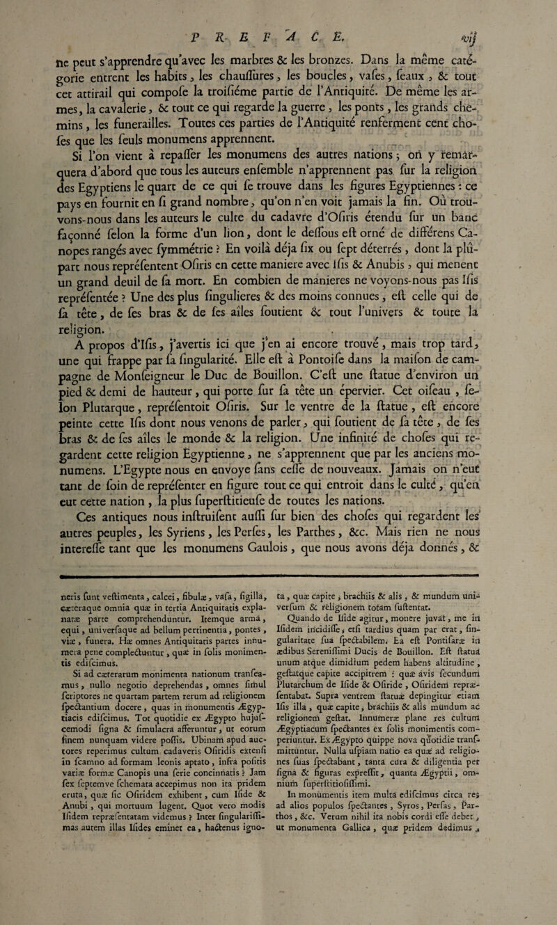 P R* E F A C E. *vïj ne peut s’apprendre qu’avec les marbres 6c les bronzes. Dans la même caté¬ gorie entrent les habits * les chauflures * les boucles, vafes, féaux * 6c tout cet attirail qui compofe la troifiéme partie de l’Antiquité. De même les ar¬ mes, la cavalerie * 6c tout ce qui regarde la guerre , les ponts, les grands che¬ mins , les funérailles. Toutes ces parties de l’Antiquité renferment cent cho- fes que les feuls monumens apprennent. J Si l’on vient à repalfer les monumens des autres nations ; on y temâr^ quera d’abord que tous les auteurs enfemble n’apprennent pas fur la religion des Egyptiens le quart de ce qui fe trouve dans les figures Egyptiennes : ce pays en fournit en fi grand nombre* qu’on n’en voit jamais la fin. Où trou¬ vons-nous dans les auteurs le culte du cadavre d’Ofiris étendu fur un banc façonné félon la forme d’un lion, dont le deffous eft orné de diftérens Ca- nopes rangés avec fymmétrie ? En voilà déjà fix ou fept déterrés, dont la plu¬ part nous repréfentent Ofiris en cette maniéré avec ifis 6c Anubis > qui mènent un grand deuil de fa mort. En combien de maniérés ne voyons-nous pas Ifis repréfentée ? Une des plus fingulieres 6c des moins connues, eft celle qui de ù. tête, de fes bras 6c de fes ailes foutient 6c tout l’univers 6c toute là religion. A propos d’ifis, j’avertis ici que jen ai encore trouvé, mais trop tard* une qui frappe par fa fingularité. Elle eft à Pontoife dans la maifon de cam¬ pagne de Monfeigneur le Duc de Bouillon. C’eft une ftatue d’environ un pied 6c demi de hauteur, qui porte fur fa tête un épervier. Cet oifeau , fé¬ lon Plutarque, repréfentoit Ofiris. Sur le ventre de la ftatue , eft encore peinte cette Ifis dont nous venons de parler * qui foutient de fa tête * de fes bras 6c de fes ailes ie monde ôc la religion. Une infinité de chofes qui re¬ gardent cette religion Égyptienne * ne s’apprennent que par les anciens mo¬ numens. L’Egypte nous en envoyé fans celle de nouveaux. Jamais on n’eut tant de foin de repréfènter en figure tout ce qui entroit dans le culté , qu’en eut cette nation , la plus fuperftitieufe de toutes les nations. Ces antiques nous inftruifent aufli fur bien des chofes qui regardent les autres peuples, les Syriens, les Perfès, les Parthes, Ôcc. Mais rien ne nous interefïe tant que les monumens Gaulois, que nous avons déjà donnés, 6c nerïs funt veftimenta, calcei, fibulæ , vafa> figilla, cæteraque omnia quæ in tertia Antiquitads expla- naræ parte comprehenduntur. Itemque arma, equi, univerfaque ad bellum pertinentia, pontes , viæ , funera. Hæ omnes Antiquitatis partes innu- mera pene compleCtuntur , quæ in folis monimen- tis edifeimus. Si ad cærerarum monîmenta nationum tranfea- mus, nullo negotio deprehendas , omnes firiiul feriptores ne quartam partem rerum ad religionem fpedbantium docere , quas in monumentis Ægyp- tiacis edifeimus. Tôt quotidie ex Ægypto hujul- cemodi figna &c fimulacra afferuntur , ut eorum finem nunquam videre poffis. Ubinarri apud auc- tores reperimus cultum cadaveris Ofiridis extenfi ïn feamno ad formam leonis aptato, infra pofitis variæ formæ Canopis una ferie concinnatis ? Jam fex feptemve fehemata accepimus non ita pridem eruta, quæ fie Ofiridenl exhibent, cum Ifide & Anubi , qui mortuum lugent. Quot vero modis ïfidem repræfentatam videmus ? Inter fingularifii- mas autem illas Ifides eminet ea, haClenus igno- ta , quæ capite , brachiis & alis, & mundum uni- verfum & religionem totâm fuftentat. Quando de Ifide agitur, montre juvat, me in ïfidem iricidifie * etfi tardius quam par erat, fin- gularitate fua fpedtabilem. Ea eft Pontifaræ in ædibus Sereniftimi Ducis de Bouillon. Eft ftatuâ unum atque dimidium pedem habenâ altitudine , geftatque capite accipitrem : quæ avis fecundurri Plutarchum de Ifide & Ofiride , Ofiridern repræ- fentabat. Supra ventrem ftatuæ depingitur etiatn Ifis ilia , quæ capite, brachiis &: alis mllndum ac religionem geftat. Innumeræ plane res culturrt Ægÿptiacum fpecfcantes ex folis monimentis com- periuntur. Ex Ægypto qüippe nova quotidie tranf- mittuntur. Nulla ufpiam natio ea quæ ad religio- nés füas fpedabant, tanta edra ôc diligentia pet figna & figuras expreffit, quanta Ægyptii, om¬ nium fuperftitiofiflîmi. In monumentis item muîtâ edifeimus circa res ad alios populos fpedlantes , Syros, Perfas, Par- thos, Scc. Verum nihil ita nobis cordi efle débet ^ ut monumenta Gallica , quæ pridem dedimus #