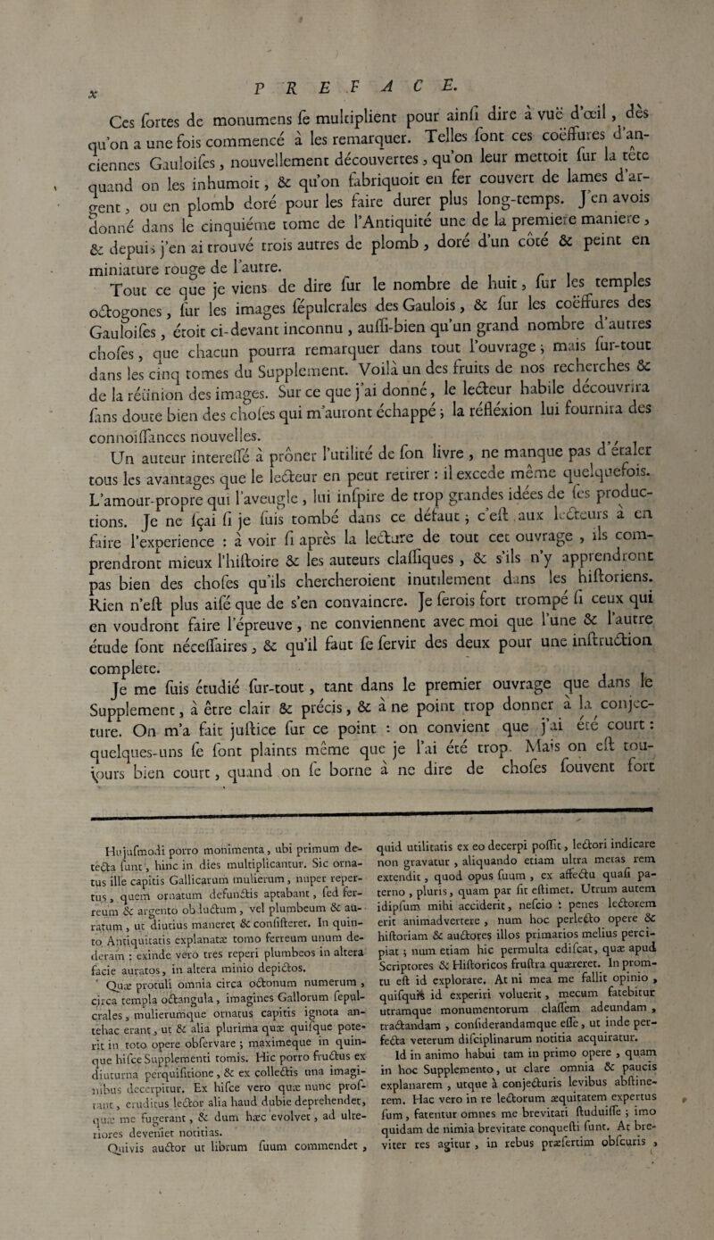 P R E F ACE. Ces fortes de monumens fe multiplient pour ainli dire à vue d oeil, des qu’on a une fois commencé à les remarquer. Telles font ces coëffures ^an¬ ciennes Gauloifes, nouvellement découvertes, qu’on leur mettoit fur la tete quand on les inhumoit, & qu’on fabriquoit en fer couvert de lames d ar¬ gent , ou en plomb doré pour les faire durer plus long-temps. J’en avois donné dans le cinquième tome de l’Antiquité une de la première manie-e > & depuis j’en ai trouvé trois autres de plomb , doré d’un côté ôc peint en miniature rouge de l’autre. . . , Tout ce que je viens de dire fur le nombre de huit 5 fur les temples oétogones, fur les images fépulcrales des Gaulois, ôc fur les coëffures des Gauloifes, étoit ci-devant inconnu , auffi-bien qu’un grand nombre d’autres chofes, que chacun pourra remarquer dans tout l’ouvrage ; mais fur-tout dans les cinq tomes du Supplément. Voilà un des fruits de nos recherches 6c de la réunion des images. Sur ce que j’ai donné, le lecteur habile découvrira fins doute bien des choies qui m auront échappé ; la refléxion lui fournira des connoilfances nouvelles. Un auteur interelfé à prôner l’utilité de fon livre , ne manque pas d ecaler tous les avantages que le leéteur en peut retirer : il excede meme quelquefois. L’amour-propre qui l’aveugle, lui infpire de trop grandes idées de fes produc¬ tions. Je ne Içai 11 je fuis tombé dans ce defaut -, c erl aux lecteurs a en faire l’experience : à voir fi après la ledure de tout cet ouvrage , ils com¬ prendront mieux Hiiftoire & les auteurs claffiques , ôc s’ils n’y apprendront pas bien des chofes qu’ils chercheroient inutilement dans les hiftoriens. Rien n’eft plus aifé que de s’en convaincre. Je ferois fort trompé h ceux qui en voudront faire l’épreuve, ne conviennent avec moi que 1 une 6c 1 autre étude font nécefïaires , 6c qu’il faut fe fervir des deux pour une inftruCtion complété. Je me fuis étudié fur-tout, tant dans le premier ouvrage que dans le Supplemenc, à être clair Sc précis, 6c a ne point trop donner a la conjec¬ ture. On m’a fait julfice fur ce point : on convient que j ai e.e court. quelques-uns fe font plaints même que je l’ai été trop. Mais on eil tou¬ jours bien court, quand on fe borne a ne dire de chofes fouvent fort Hujufmodi porro monimenta, ubi primum de- tedta funt, hinc in dies multiplicantur. Sic orna- tus ille capicis Gallicarum mulierum , nuper reper- tus, quem ornacum defundis aptabant, led fer- feum & argento ob Audum, vel plumbeum & au- ratum , ut diutius maneiret & confifterer. In quin- to Antiquitatis explanatæ tomo ferreum unum de- deram : exinde véro très reperi plumbeos in altéra facie auratos, in altéra minio depidos. Quæ protuli omnia circa odonum numerum , circa templa odangula , imagines Gallorum fepul- crales, mulierumque ornatus capitis ignora an- tehac erantut & alia plurima quæ quiique pote- rit in toto opéré obfervare ; maximeque in quin- que hifceSupplementi tomis. Hic porro frudus ex diuturna perquifitione , & ex colledis nna imagi- nibus decerpitur. Ex hifee vero quæ nunc prof- vant, eru.ditus ledor alia haud dubie deprehendet, quæ me fugerant, & dum hæc evolvet, ad ulte- riores deveriiet notitias. Ouivis audor ut librum fuum commendet , quid utilitatis ex eo decerpi pofïît, ledori indicare non gravatur , aliquando etiam ultra metas rem extendic, quoi opus fuum , ex affedu quafi pa- terno , pluris, quam par fît eftimet. Utrum autem idipfum mihi acciderit, nefeio t penes ledorem erit animadvertere , nura hoc perledo opéré 8>C hiftoriam &c audores illos primarios melius perci- piat ; num etiam hic permulta edifeat, quæ apud Scriptores d Hiftoricos fruftra quæreret. In prom- tu eft id explorare. At ni mea me fallit opinio , quifquis id experiri voluerit, mecum fatebitur utramque monumentorum clalTem adeundam , tradandam , confiderandamque elle, ut inde per- feda veterum difeiplinarum notitia acquiratur. Id in animo habui tam in primo opéré , quam in hoc Supplemento, ut clare omnia & paucis explanarem , utque à conjeduris levibus abftine- rem. Hac vero in re ledorum æquitatem expertus fum, fatentur omnes me brevitati ftuduilfe -, imo quidam de nimia brevitate conquefti funt. At bre- viter res agitur , in rebus pvælertim oblcuris ,