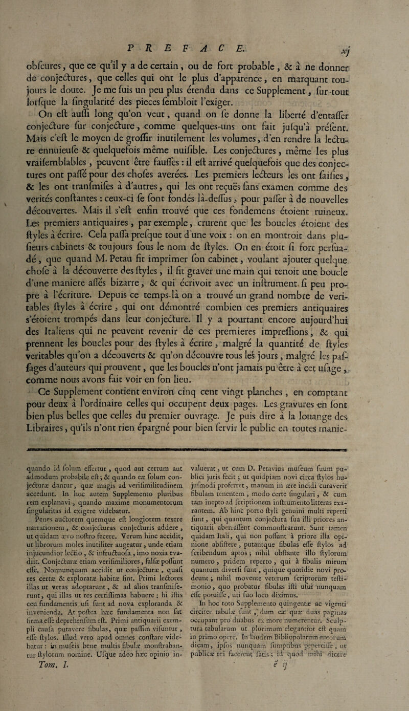 XJ cbfcures, que ce qu'il y a de certain, ou de fort probable , & à ne donner de conjectures, que celles qui ont le plus d’apparence, en marquant tou¬ jours le doute. Je me fuis un peu plus étendu dans ce Supplément, fur-tout iorfque la fingularité des pièces fembloit l'exiger. On eft auffi long qu’on veut, quand on fe donne la liberté d’entaffer conjecture fur conjecture, comme quelques-uns ont fait jufqu’à préfent. Mais c’eft le moyen de grofïir inutilement les volumes, d'en rendre la leétu- re ennuieufe & quelquefois même nuifible. Les conjectures, même les plus vraifemblables, peuvent être fauftes : il eft arrivé quelquefois que des conjec¬ tures ont palfé pour des chofes avérées. Les premiers lecteurs les ont failles, & les ont tranfmifes à d’autres, qui les ont reçues fans examen comme des vérités confiantes : ceux-ci fe font fondés là-delfus > pour palfer à de nouvelles découvertes. Mais il s’eft enfin trouvé que ces fondemens étoient ruineux. Les premiers antiquaires, par exemple, crurent que les boucles étoient des ftyles à écrire. Cela pafia prefque tout d’une voix : on en montroit dans plu- fieurs cabinets & toujours fous le nom de ftyles. On en étoit fi fore perfua- dé, que quand M. Petau fit imprimer fon cabinet, voulant ajouter quelque chofe à la découverte des ftyles, il fit graver une main qui tenoic une boucle d’une maniéré allés bizarre, & qui écrivoit avec un infiniment fi peu pro¬ pre à l’écriture. Depuis ce temps-là on a trouvé un grand nombre de véri¬ tables ftyles à écrire 3 qui ont démontré combien ces premiers antiquaires s’éroient trompés dans leur conjecture. Il y a pourtant encore aujourd’hui des Italiens qui ne peuvent revenir de ces premières impreffions, & qui prennent les boucles pour des ftyles à écrire, malgré la quantité de ftyles véritables qu'on a découverts & qu’on découvre tous les jours, malgré les puf- làges d’auteurs qui prouvent, que les boucles n’ont jamais pu être à cet ufage , comme nous avons fait voir en fon lieu. Ce Supplément contient environ cinq cent vingt planches, en comptant pour deux à l’ordinaire celles qui occupent deux pages. Les gravures en font bien plus belles que celles du premier ouvrage. Je puis dire à ia louange des Libraires, qu’ils n’ont rien épargné pour bien fervir le public en toutes rnanie- quando id folum effertur , quod aut certum aut admodum probabile eft; Se quando eæ folum con- jedturæ dantur} quæ magis ad verifimilitudinem accedunt. In hoc amena Supplemento pluribus rem explanavi , quando maxime monumentorum fîngularitas id exigere videbatur. Penes auStorem quemque eft longiorem texere narrationem , 6e conjeCturas conjeCturis addere , ut quidam ævo noftro fecere. Verum hinc accidit, uc librorum moles inutiliter augeatur , unde etiam injucundior lectio , Se infruétuofa , imo noxia eva- diit. ConjeCturæ etiam verifimilioves , falfæ poftunt elle. Nonnunquam accidit ut conjeCturæ , quafi res certæ Se exploratæ habicæ fint. Primi leétores illas ut veras adoptarunt, Se ad alios tranfmife- runt, qui illas ut tes certillimas habuere : hi iftis ceu fundamentis ufi funt ad nova exploranda Se tnvenienda. At poftea hæc fundamenta non fat firma elle deprehenfum eft. Primi antiquarii exem- pli caufa putavere lîbulas, quæ paftim vifuntur , elle ftylos. Illud veto apud omnes conftare vide¬ batur : in mufeis bene multis fibulæ monftraban- tur ftylorum nomine. Ufque adeo hæc opinio in- Tom. I. valuerat, ut cum D. Petavlus mufeum fuum pu-, blici juris fecit ; ut quidpiam novi circa ftylos hu- jufmodi proferret, manum in ære incidi curaveric fibulam tenentem , modo certe fingulari, Se cum tam ineptoad feriptionem inftrumentolitteras exa- rantem. Ab hinc porro ftyli genuini multi reperd funt, qui quantum conjectura fua illi priores an¬ tiquarii aberraftènt commonftrarunr. Sunt tamen quidam Itali, qui non poftunt à priore ilia opi- nione abfiftere, putantque fibulas elfe ftylos ad feribendum aptos ; nihil obftante illo ftylorum numéro , pridem reperto , qui à iîbulis mirum quantum diverfi funt, quique quotidie novi pro- deunt ; nihil moveme veterum feriptotum tefti- monio, quo probatur fibulas ifti ufui nunquam elle poruiftè, uti fuo loco diximus. In hoc roto Supplemento quingentæ ac vigenci circirer tabulæ func,‘dum eæ quæ duas paginas occupant pro duabus ex more numerentur. Sculp- tura tabularum ut plurimum eleganti'or eft quam in primo opéré. In laudem Bibüopolarum •meorum dicarn, ipfos nunquam fumpeibus pepercifte , ut pubiieæ rei facereut lacis ; id quod mihi dictic