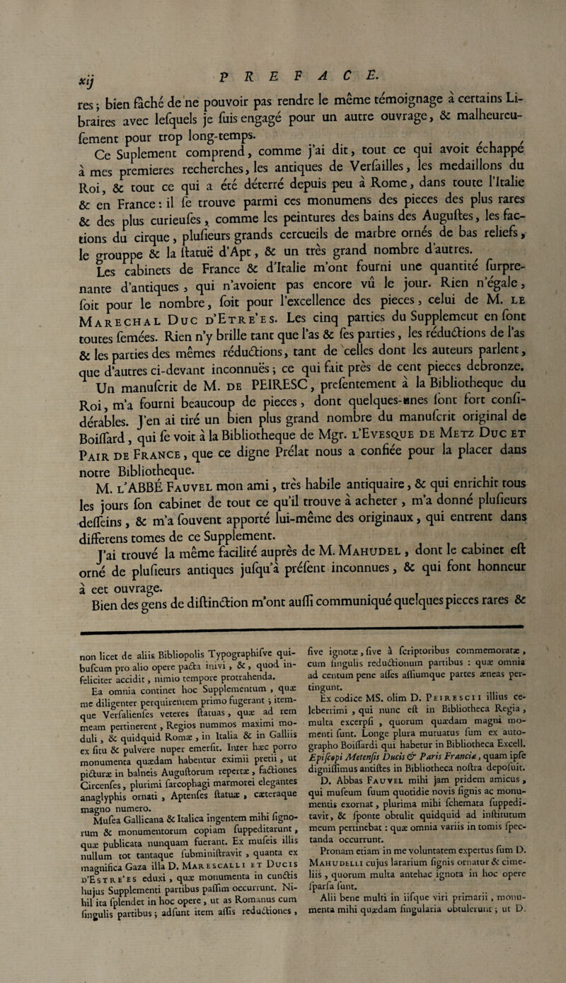 res ; bien fâché de ne pouvoir pas rendre le même témoignage à certains Li¬ braires avec lefquels je fuis engagé pour un autre ouvrage, & malheureu- fement pour trop long-temps. . . , , , Ce Suplement comprend, comme j ai dit, tout ce qui avoit échappé à mes premières recherches, les antiques de Verlailles, les médaillons du Roi, & tout ce qui a été déterré depuis peu à Rome, dans toute l’Italie & en France : il fe trouve parmi ces monumens des pièces des plus rares &; des plus curieufes, comme les peintures des bains des Auguftes, les fac¬ tions du cirque, plufieurs grands cercueils de marbre ornés de bas reliefs, le orouppe & la ftatuë d’Apt, & un très grand nombre d’autres.^ Les cabinets de France & d'Italie mont fourni une quantité furpre- nante d’antiques , qui n’avoient pas encore vu le jour. Rien n’égale, foit pour le nombre, foit pour l’excellence des pièces, celui de M. le Maréchal Duc d'Etre’es. Les cinq parties du Supplemeut en font toutes femées. Rien n’y brille tant que l’as & fes parties, les rédudions de l’as & les parties des mêmes redudions, tant de celles dont les auteurs parlent, que d’autres ci-devant inconnuës ; ce qui fait près de cent pièces debronze. ^ Un manufcrit de M. de PEIRESC, prefentement à la Bibliothèque du Roi, m’a fourni beaucoup de pièces, dont quelques-lanes lont fort confi- dérables. J’en ai tiré un bien plus grand nombre du manufcrit original de Boiffard, qui fe voit à la Bibliothèque de Mgr. l’Evesc^ue de Metz Duc et Pair de France, que ce digne Prélat nous a confiée pour la placer dans notre Bibliothèque. M. l'ABBÉ Fauvel mon ami, très habile antiquaire, & qui enrichit tous les jours fon cabinet de tout ce qu’il trouve à acheter, m’a donné plufieurs deffeins, & m’a fouvent apporté lui-même des originaux, qui entrent dans difFerens tomes de ce Supplément. J’ai trouvé la même facilité auprès de M. Mahudel , dont le cabinet eft orné de plufieurs antiques jufqu à préfent inconnues, & qui font honneur à eet ouvrage. . , Bien des gens de diftindion m’ont aufli communique quelques pièces rares & non licet de aliis Bibliopolis Typographifve qui- bufcum pro alio opéré padta inivi > & j quod in- feliciter accidit > mmio tempore protrahenda. Ea omnia commet hoc Supplementum , quæ me diligenter perquirentem primo fugerant j item- que Verfalienfes veteres ftatuas, quæ ad rem meam pertinerent, Regios nummos maximi mo- duli, 8c quidquid Romæ , in ltalia & in Galliis ex fitu &C pulvere nuper emerfit. Inter hæc porro monumenta quædam habentur eximii pretii > ut pidturæ in balneis Auguftorum repertæ, fadtiones Circenfes, plurimi farcophagi marmorei elegantes anaglyphis ornati , Aptenfes ftatu* > caeteraque magno numéro. . Mufea Gallicana & Italica ingentem mihx hgno- rum ôc monumentorum copiam fuppeditarunt, quæ publicata nunquam fuerant. Ex mufeis illis nullum toc tantaque lubminiftravit , quanta ex magnifica Gaza ilia D. Marescall i et Ducis u’Estre’es eduxi , quæ monumenta in cundtis hujus Supplementi partibus palïim occurrunt. Nt- hil ita fplendet in hoc opéré , ut as Romanus cum fmgulis partibus ; adfunt item affis rcdudtiones , Eve ignotæ, ftve à fcriptoribus commemoratæ , cum lingulis redudtionum partibus : quæ omnia ad centum pene alfes afliumque partes æneas per- cingunt. Ex codice MS. olim D. Petresci i illius ce- leberrimi , qui nunc eft in Bibliotheca Regia, multa excerpfi , quorum quædam magni mo- menti funt. Longe plura mutuatus fum ex auto- grapho Boiflardi qui habetur in Bibliotheca Excell. Epifiopi Metenfis Ducis & Paris FrancU, quam ipfe digniflimus antiftes in Bibliotheca noftra depoluit. D. Abbas Fauvel mihi jam pridem amicus , qui mufeum fuum quotidie novis fignis ac monu- mentis exornat, plurima mihi fchemata fuppedi- tavit, & Iponte obtulit quidquid ad inftitutum meum pertinebat : quæ omnia variis in tomis fpec- tanda occurrunt. Pronam etiam in me voluntatem expertus fum D. Mahudelli cujus lararium fignis ornatur& cime- liis , quorum multa antehac ignota in hoc opéré fparfa funt. Alii bene multi in iifque viri primarii , monu¬ menta mihi quædam finguiaria obtulerunc i ut D.