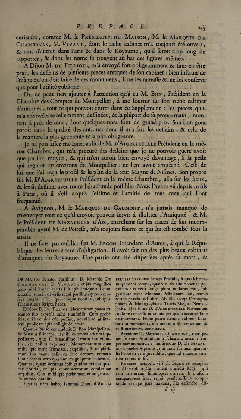 curieufes, comme M. le President.de Maison, M. le Marquis de Chambonas, M. Vivant, dont le riche cabinet m’a toujours été ouvert, & tant d’autres dans Paris &: dans le Royaume, qu’il foroit trop long de rapporter, & dont les noms Te trouvent au bas des figures mêmes. A Dijon M. du Tilliot , m’a envoyé fort obligeamment & fans en être prié, les delfeins de plufieurs pièces antiques de fon cabinet : bien inftruit de l’ufage qu’on doit faire de ces monumens, il ne les ramafiè & ne les conferve que pour l’utiiité publique. On ne peut rien ajouter à l’attention qu a eu M. Bon , Préfident en la Chambre des Comptes de Montpellier, à me fournir de Ion riche cabinet d’antiques, tout ce qui pouvoit entrer dans ce Supplément : les pièces qu’il m’a envoyées excellemment defiinées, &c la plupart de la propre main , mon¬ tent à près de cent ; dont quelques-unes font de grand prix. Son bon goût paroît dans la qualité des antiques dont il m’a fait les delfeins , & cela de la maniéré la plus genereufo &la plus obligeante. Je ne puis alfez me louer aufii de M. d’Aigrefeuille Préfident en la mê¬ me Chambre , qui m’a procuré des delfeins que je ne pouvois guere avoir que par fon moyen, & qui m’en auroit bien envoyé davantage, fi la pefte qui regnoit au environs de Montpellier, ne l’en avoit empêché. C’eft de lui que j’ai reçu le profil & le plan de la tour Magne deNifmes. Son propre fiis M. D’Aigrefeuille Préfident en la même Chambre, alla fur les lieux, & les fit defiiner avec toute féxaélitude polhble. Nous l’avons vû depuis ce fils à Paris, où il s’eft acquis l’eftime & l’amitié de tous ceux qui l’ont fréquenté. . .. A Avignon, M. le Marquis de Caumont, n’a jamais manqué de m’envoyer tout ce qu’il croyoit pouvoir lèrvir à illuftrer l’Antiquité, & M. le Préfident de Mazaugues d’Aix, marchant fur les traces de fon incom¬ parable ayeul M. de Peirefc, m’a toujours fourni ce qui lui eft tombé fous la main. , <\ ; Il ne faut pas oublier feu M. Begon Intendant d’Aunis, à qui la Répu¬ blique des lettres a tant d’obligation. Il avoit fait un des plus beaux cabinets d’antiques du Royaume. Une partie ont été difperfées après fa mort, & De Maison Senator Pari (Inus , D. Marchio De Chambonas. D. Vivant, eu jus magnifîca gaza mihi femper aperta fui: : plurimique alii cum Lutetiæ jtum in diverfis regni partibus,quosrecen- fere longius effet, quorumquG nomina , fub ipfis fehematibus feripta habes. DivioneD. Du Tilliot fehematanon pauca ex Mufeo fuo expreflà mihi tranfmifit. Cum probe feiat cui hæc ufui elfe poflint, nonnifi ad utilita- tein publicam ipfa colligit & fervat. Quanto ftudio contenderit D. Bon Monfpelien- fis Senatus Princeps, ut mihi ea omnia affatim fup- peditaret, quæ in ornatiflîmo larario fuo vifun- tur, vix pofllm exprimere. Monumentorum quæ mihi ipfe mifit fehemata , exquifite , & ut pluri- mum fua manu delineata fere centum numéro funt : eorum vero quædam magni pretii habentur. Quanta , quam accurata ipfe gaudeat rei antiqua- riæ notitia , ex ipfa monumentorum conditione arguitur. Quæ mihi ipfe perhumaniter ac genero- fo animo obtulit. Gratias item habeo fummas Dom. d’AiGRE* feuille in eodem Senatu Præfidi, à quo fehema- ta quædam accepi, quæ vix ab alio nancifci po- tuiflèm : is vero longe plura miflurus erat , nid graffante circa Montem - Peflulanum lue , omnis aditus præclufus fuiflèt. Ab illo accepi Orthogra- phiam & Ichnographiam Turris Magnæ Nemau- fenlis. Ejus hlius D. d’AiGREFEUiLLE Nemaufum ea de re concefllt ut omnia per quam accuratidime delinearentur. Hune porro deinde vidimus Lute¬ tiæ diu morantem, ubi omnium (Ibi amicitiam Sc exiftimationem conciliavit. Avenione D. Marchio de Caumont , quæ pe- nes fe erant Antiquitatum fehemata mecum fem¬ per communicavit : (îmilitèrque D. De Mazau¬ gues præfes Aquenfis, qui atavi fui incomparabi- lis Peirefcii veftigiis infiftit, quæ ad manum vene- runt orqnia mifit. Perennet mrmoria viri cl. Begon t« y-acKet/nou in Alnetenfi traétu pridem prefeéti Regii , qui rem litterariam fummopere ornavit. Is mufeum comparaverat inter regni præftantilïima compu- tandum : cujus par^ maxima, illo defundto, dif- 9 ni