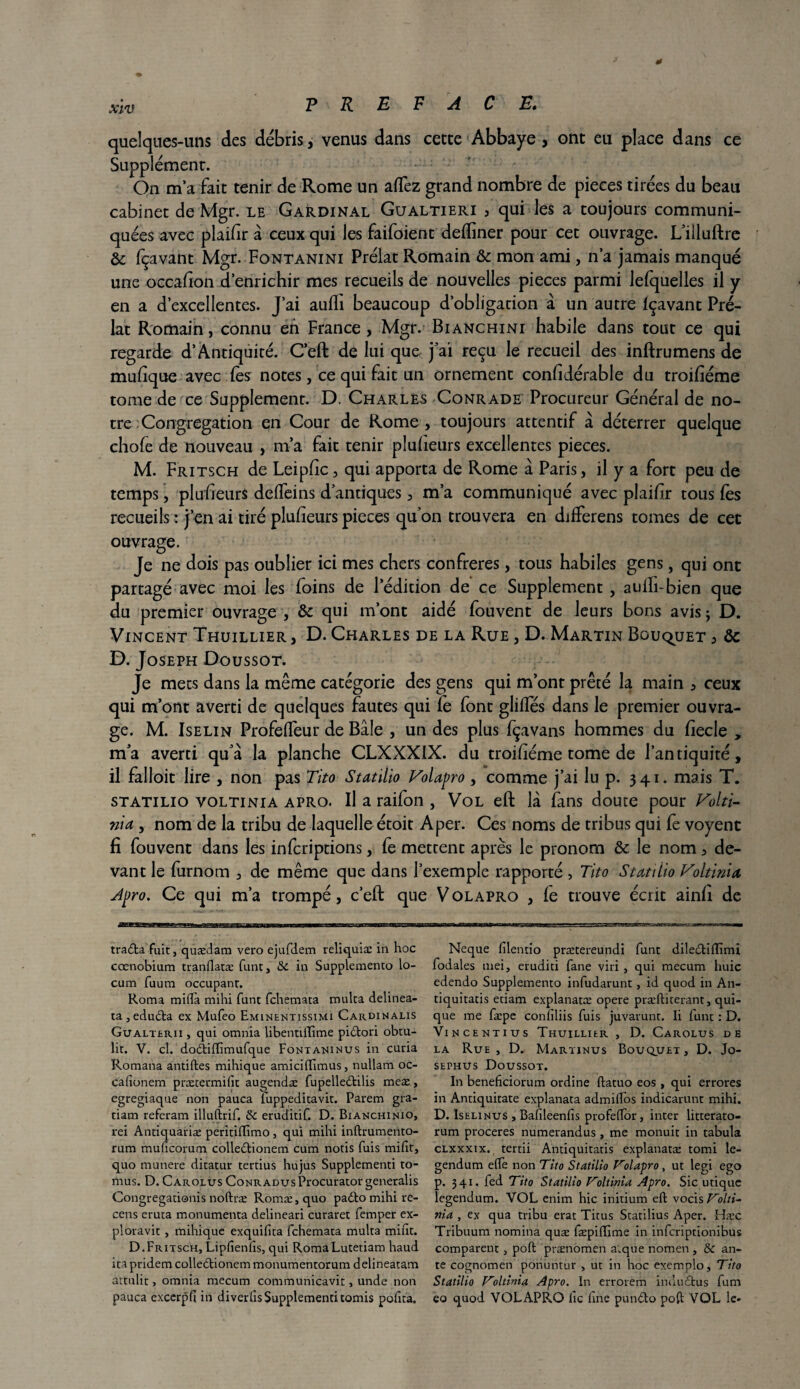 * xlv PREFACE» quelques-uns des débris, venus dans cette Abbaye , ont eu place dans ce Supplément. On ma fait tenir de Rome un allez grand nombre de pièces tirées du beau cabinet de Mgr. le Gardinal Gualtieri , qui les a toujours communi¬ quées avec plaifïr à ceux qui les faifoient defïiner pour cet ouvrage. L’illuftre & fçavant Mgr. Fontanini Prélat Romain & mon ami, n’a jamais manqué une occafion d’enrichir mes recueils de nouvelles pièces parmi lefquelles il y en a d’excellentes. J’ai aufïi beaucoup d’obligation à un autre fçavant Pré¬ lat Romain, connu eh France, Mgr. Bianchini habile dans tout ce qui regarde d’Antiquité. Ceft de lui que j’ai reçu le recueil des inftrumens de mufique avec fes notes, ce qui fait un ornement considérable du troifiéme tome de ce Supplément. D. Charles Conrade Procureur Général de no¬ tre Congrégation en Cour de Rome, toujours attentif à déterrer quelque chofe de nouveau , m’a fait tenir plufieurs excellentes pièces. M. Fritsch de Leipfic, qui apporta de Rome à Paris, il y a fort peu de temps, plufieurs deffeins d’antiques, m’a communiqué avec plaifir tous fes recueils : j’en ai tiré plufieurs pièces qu’on trouvera en differens tomes de cet ouvrage. Je ne dois pas oublier ici mes chers confrères, tous habiles gens, qui ont partagé avec moi les foins de l’édition de ce Supplément , aulh-bien que du premier ouvrage , & qui m’ont aidé fouvent de leurs bons avis ; D. Vincent Thuillier , D. Charles de la Rue , D. Martin Bouquet 3 de D. Joseph Doussot. Je mets dans la même catégorie des gens qui m’ont prêté la main , ceux qui m’ont averti de quelques fautes qui ie font gliffés dans le premier ouvra¬ ge. M. Iselin Profeffeur de Bâle , un des plus fçavans hommes du fiecle , m’a averti qu’à la planche CLXXXIX. du troifiéme tome de l’antiquité, il falloit lire , non pas Tito Statilio Volapro, comme j’ai lu p. 341. mais T. statilio voltinia apro. Il a raifon , Vol eft là fans doute pour Volti- nia , nom de la tribu de laquelleétoit Aper. Ces noms de tribus qui fe voyent fi fouvent dans les inferiptions, fe mettent après le pronom & le nom, de¬ vant le furnom , de même que dans l’exemple rapporté , Tito Statilio Voltinia, Apro. Ce qui m’a trompé, c’eft que Volapro , fe trouve écrit ainfi de tra£la fuit, quædam vero ejufdem reliquiæ in hoc cœnobium tranflatæ funt, Sc in Supplemento lo- cum fuum occupant. Roma mifla mihi funt fehemata multa delinea- ta,edu£ta ex Mufeo Eminentissimi Cardinalis Gualterii , qui omnia libentiffime pittori obtu- lit. V. cl. doââftimufque Fontaninus in curia Romana antiftes mihique amiciftimus, nullam oc- calîonem prætermifit augendæ fupelleétilis meæ, egregiaque non pauca luppeditavit. Parem gra- tiam referam illuftrif. & eruditif. D. Bianchinio, rei Antiquariæ peritiffimo, qui mihi inftrumento- rum muficorum colledtionem cum notis fuis milit, quo munere dicatur tertius hujus Supplementi to- mus. D. Carolus CoNRADusProcurator generalis Congregationis noftræ Romæ,quo padto mihi re¬ cens eruta monumenta delineari curaret femper ex- ploravit , mihique exquifita fehemata multa mine. D.Fritsch, Lipfienfis, qui RomaLutetiam haud ita pridem colledtionem monumentorum delineatam attulit, omnia mecum communicavit, unde non pauca excerpfi in diverfis Supplementi tomis pofita. Neque filentio prætereundi funt dile&iiïïmi fodales uiei, eruditi fane viri , qui mecum liuic edendo Supplemento infudarunt, id quod in An- tiquitatis etiam explanatæ opéré præftiterant, qui- que me fæpe confiliis fuis juvarunt. Ii funt : D. Vincentius Thuillier , D. Carolus de la Rue, D. Martinus Bouquet, D. Jo- sephus Doussot. In beneficiorum ordine ftatuo eos , qui errores in Antiquitate explanata admiffos indicarunt mihi. D. Iselinus , Bafileenfis profelfor, inter litterato- rum proceres numerandus, me monuit in tabula clxxxix. tertii Antiquitatis explanatæ tomi le- gendum elfe non Tito Statilio F'olapro, ut legi ego p. 341. fed Tito Statilio Voltinia Apro. Sic utique legendum. VOL enim hic initium eft vocis Volti- nia , ex qua tribu erat Titus Statilius Aper. Hæc Tribuum nomina quæ fæpiftime in inferiptionibus comparent, poft prænomen a.que nomen , & an¬ te cognomen ponuntur , ut in hoc exemplo, Tito Statilio Voltinia Apro. In errorem indudtus fum eo quod VOLAPRO lie fine punbbo poft VOL le*