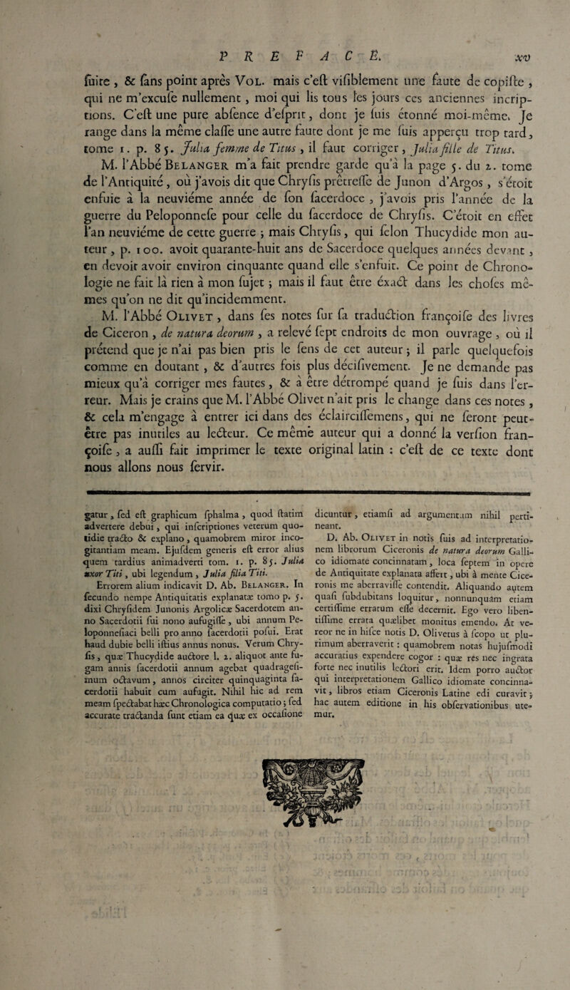 fuite , & (ans point après Vol. mais c’eft vifibîement une faute de copifte , qui ne m’excule nullement , moi qui lis tous les jours ces anciennes incrip- tions. C’eft une pure abfence d’efprit, dont je luis étonné moi-même, Je range dans la même clafte une autre faute dont je me luis apperçu trop tard 3 tome i. p. 85. Julio, femme de Titus , il faut corriger , Julio fille de Titus. M. l’Abbé Belanger m’a fait prendre garde qu a la page 5. du 2.. tome de l’Antiquité , où j’avois dit que Chryfis prêtreffe de Junon d’Argos , s’étoit enfuie à la neuvième année de fon facerdoce 3 j’avois pris l’année de la guerre du Peloponnefe pour celle du facerdoce de Chryfis. C’étoit en effet Pan neuvième de cette guerre ; mais Chryfis, qui félon Thucydide mon au¬ teur , p. 100. avoit quarante-huit ans de Sacerdoce quelques années devant 3 en devoir avoir environ cinquante quand elle s’enfuir. Ce point de Chrono¬ logie ne fait la rien à mon fujet ; mais il faut être éxaét dans les chofes mê¬ mes qu’on ne dit qu’incidemment. M. l’Abbé Olivet , dans fes notes fur fa traduéfion françoife des livres de Cicéron , de noturo deorum , a relevé fept endroits de mon ouvrage , où il prétend que je n’ai pas bien pris le fens de cet auteur j il parle quelquefois comme en doutant , & d’autres fois plus décifivement. Je ne demande pas mieux qu’à corriger mes fautes, & à être détrompé quand je fuis dans l’er¬ reur. Mais je crains que M. l’Abbé Olivet n’ait pris le change dans ces notes, & cela m’engage à entrer ici dans des éclairciffemens, qui ne feront peut- être pas inutiles au leéfeur. Ce même auteur qui a donné la verfion fran¬ çoife 3 a aufti fait imprimer le texte original latin : c’eft de ce texte dont nous allons nous fèrvir. gatur, fed eft graphicum fphalma , quod ftatim advertere debui, qui infcriptiones veterum quo- lidie tjraélo & expiano, quamobrem miror inco- gitantiam meam. Ejufdem generis eft error alius quem tardius animadverti tom. i. p. 8 y. Julia texor Titi, ubi legendum , Julia filiaTiti. Errorem alium indicavit D. Ab. Belanger. In fecundo nempe Antiquitatis explanatæ tomo p. y. dixi Chryfidem Junonis Argolicæ Sacerdotem an- no Sacerdotii fui nono aufugilfe , ubi annum Pe- loponnelîaci belli pro anno facerdotii pofui. Erac haud dubie belli iftius annus nonus. Verum Chry- fîs j quæ Thucydide audtore 1. z. aliquot ante fu- gam annis facerdotii annum agebat quadragefi- mum octavum, annos circiter quinquaginta fa- cerdotii habuit cum aufueit. Nihil hic ad rem meam fpedtabat hæc Chronologica computano ; led accurate tradtanda funt etiam ea quæ ex occalîone dicuntur, etiamlî ad argument.im nihil pertï- neant. D. Ab. Olivet in notis fuis ad interpretatio- nem librorum Ciceronis de naturel deorum Galli- co idiomate concinnatam, loca feptem in opéré de Antiquitate explanata afFert, ubi à mente Cice¬ ronis me aberravilfe contendit. Aliquando autem quafi fubdubitans loquitur, nonnunquam etiam certiffime erratum elle decernit. Ego vero liben- tiftime errata quælibet monitus emendo. At ve- reor ne in hifee notis D. Olivetus à feopo ut plu- rimum aberraverit : quamobrem notas hujufmodi accuratius expendere cogor : quæ res nec ingrata forte nec inutilis ledtori erit. Idem porro audtor qui interpretationem Gallico idiomate concinna- vit, libros etiam Ciceronis Latine edi curavit ; hac autem editione in his obfervationibus ute- mur.