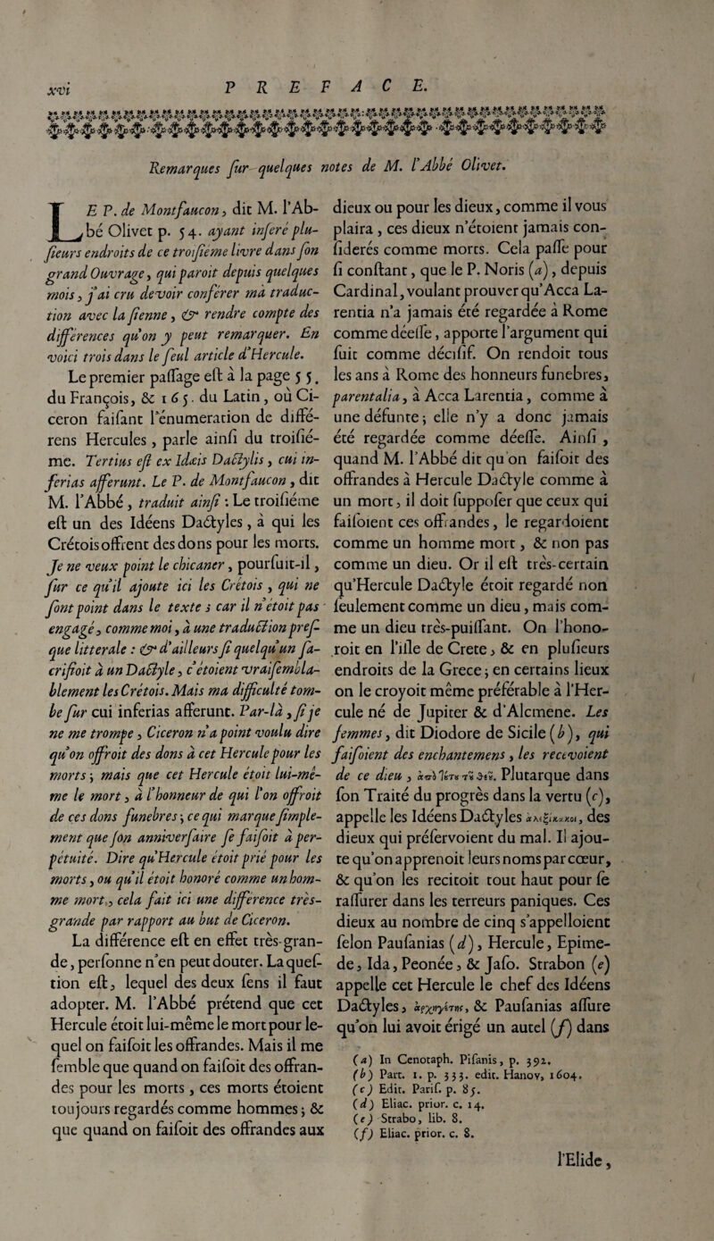 Remarques far quelques notes de M. I Abbe Olivet. LE P. de Montfaucon, dit M. l’Ab¬ bé Olivet p. 54. ayant inféréplu- fieurs endroits de ce trofiéme livre dans fan grand Ouvrage, qui paroit depuis quelques mois y j ai cru devoir conférer ma traduc¬ tion avec la faenne, (Or rendre compte des différences quon y peut remarquer. En voici trois dans le feul article d Hercule. Le premier paffage eft à la page 5 5, du François, & 1 6 5. du Latin, où Ci¬ céron faifant rémunération de diffe- rens Hercules, parle ainfi du troifié- me. Tertius efi ex idœis Daclylis, cui in- ferias afferunt. Le P. de Montfaucon, dit M. l’Abbé , traduit ainfi : Le troifiéme eft un des Idéens Daétyles, à qui les Crétoisoffrent des dons pour les morts. Je ne veux point le chicaner, pourfuit-ll, far ce quil ajoute ici les Cretois , qui ne font point dans le texte s car il n étoit pas engagé y comme moi, à une traducîion prefa que littérale : & d’ailleurs fi queIqu un fa- crifioit d un DaByle, c étoient vraifemola- b le ment les C ré t ois. Mais ma difficulté tom¬ be fur cui inferias afferunc. Par-là y fi je ne me trompe, Cicéron n a point voulu dire qu on off'roit des dons à cet Hercule pour les morts \ mais que cet Hercule étoit lui-mê¬ me le mort, à C honneur de qui l'on offrait de ces dons funehres \ ce qui marque firnple- ment que jon anniverfaire fa fai fait à per¬ pétuité. Dire qu Hercule étoit prié pour les morts y ou quil étoit honoré comme un hom¬ me mort y cela fait ici une différence très- grande par rapport au but de Cicéron. La différence eft en effet très-gran¬ de, perfonne n’en peut douter. La ques¬ tion eft, lequel des deux Sens il faut adopter. M. l’Abbé prétend que cet Hercule étoit lui-même le mort pour le¬ quel on faifoit les offrandes. Mais il me Semble que quand on faifoit des offran¬ des pour les morts, ces morts étoient toujours regardés comme hommes ; & que quand on faifoit des offrandes aux dieux ou pour les dieux, comme il vous plaira , ces dieux n’étoient jamais con¬ fédérés comme morts. Cela paffe pour fi confiant, que le P. Noris fa), depuis Cardinal, voulant prouver qu’Acca La- rentia n’a jamais été regardée à Rome comme déelfe, apporte l’argument qui fuit comme décifif. On rendoit tous les ans à Rome des honneurs funèbres, parent ali a, à Acca Larentia, comme à une défunte ; elle n’y a donc jamais été regardée comme déeffe. Ainfi , quand M. l’Abbé dit qu on faifoit des offrandes à Hercule Daétyle comme à un mort, il doit fuppofer que ceux qui failoient ces offrandes, le regardoient comme un homme mort, & non pas comme un dieu. Or il eft très-certain qu’Hercule Daélyle étoit regardé non leulement comme un dieu, mais com¬ me un dieu très-puiffant. On l’hono- roit en l’iile de Crete , & en plufieurs endroits de la Grèce* en certains lieux on le croyoit même préférable à l’Her¬ cule né de Jupiter & d’Alcmene. Les femmes y dit Diodore de Sicile (£), qui faifoient des enchantement, les recevoient de ce dieu , iwo Ibt» t« Plutarque dans fon Traité du progrès dans la vertu (c), appelle les Idéens Daétyles Ct\f%lK*K0l , des dieux qui préfervoient du mal. I! ajou¬ te qu’on apprenoit leursnoms par cœur, & qu’on les recitoit tout haut pour Ce raffurer dans les terreurs paniques. Ces dieux au nombre de cinq s’appelloient félon Paufanias (d), Hercule, Epime- de, Ida, Peonée, & Jafo. Strabon fa) appelle cet Hercule le chef des Idéens Daétyles, ccfxtiyirtx, & Paufanias affure qffon lui avoit érigé un autel (J) dans ( a ) In Cenotaph. Pifanis, p. 391. (b) Part. 1. p. 333. edic. Hanoy, 1604. (c) Edit. Parif. p. 85. (d) Eliac. priur. c. 14. (e ) Strabo, lib. 8. C f) Eliac. prior. c. 8. l’Elide,