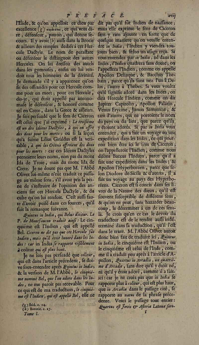 rÈlide, & qu’on appelloit ce dieu par excellence (g) **!*?&«<, ce qtii veùt di¬ re , défenfeur , patron , qui donne fë- cours. Il y avoit (/;) aufti dahs la BeOtie & ailleurs des temples dédiés à cet Her¬ cule Dadyle. Le nom de paraftate ou déFenfeur le diftinguoit des autres Hercules. On lui drefloit dès autels dans les gymnafes , enfin on lui ren- doit tous les honneurs de la divinité. Je demande s’il y a apparence qu’on fit des offrandes pour cet Hercule com¬ me pour un mort ; pour cet Hercule, dis-je, qui étoit appellé par antono- mafè le déFenfeur , ôc honoré comme tel en Crete , dans la Grece & ailleurs. Je fuis perfuadé que le fens de Cicéron ëft celui que j’ai exprimé : Le troifième eft un des idéens DaSîyles, à qui on offre des dons pour les morts s ou fi la leçon qu’a fuivie Lilius Giraldus eft la véri¬ table , à qui les Cretois ojfroient des dons pour les morts : car ces Idéens DadyTes prenoient leurs noms, non pas du mont Ida de Troie, mais du mont Ida^ de Crete. Je ne doute pas que M. l’Abbé Olivet lui-même n’eût traduit ce paffa- ge au même fens , s’il avoit pris la pei¬ ne de s’inftruire de l’opinion des an¬ ciens fur cet Hercule Dadyle, 6c du culte qu’on lui rendoit. C’eft auffi Fau¬ te d’avoir puifé dans ces fources, qu’il fait la remarque fuivante. Quint us in India, qui Belus dicitur. Le P. de Montfaucon traduit ainft : Le cin¬ quième eft l’Indien 5 qui eft appellé Bel. Cicéron ne dit pas que cet Hercule fut Indien , mais quil étoit honoré dans les In¬ des : car in India/è rapporte •vifihlement à colitur qui ejl plus haut. Je ne fuis pas perfuadé que colitur, qui eft dans l’article précèdent, le doi¬ ve fous-entendre après Quintus in India 5 6c la verfion de M. l’Abbë, le cinquiè¬ me nommé Bel, que l on adore dans les In¬ des , ne me paroit pas recevable. Pour ce qui eft de ma tradudion, le cinquiè¬ me eft l'Indien', qui eft appelle Bel, èllê në Çg ) Ibid. c. 14. (h) Boeotic. c. 17. Tome L dit pas qu’il Fût Indien de fiaiflfance ; mais elle exprime le fens de Cicéron fàris y rien ajouter : en forte que de qudlqüe manière qu’on veuille enten¬ dre in India , l’Indien y viendrà tou¬ jours bien j & félon Un ufage reçu. Si vous entendez pitin India, fié dans les Indes , Tïndien qüadrera fans dodte ; on l’appellera l’Indien, comme oh appelle Apollon Dcliaqüe Ôc Bacchus The- bain , parce qû’ifs Font nez l’unti De- los, l’autre à Thebes. Si vous voulez qu’il fignifie adoré dans les Indes, on dira Hercule l’Indien, comme ofi dit Jupiter Capitolin , Apollon Palatin , Venus Erycine, junon Sâmfënne , ôc tarit d’autres, qui ne portoient le nom du pays ou du lieu, que parce qtfils y étoient adorés. Si par in îridi'a Vous entendez, qui a Fait un Voyage éü ühe expédition dans les Indës, ic qrii pôuf- roit bien être ici le FériS de Cicéron ; on l’appelleroit l’Indien, comme nous difons Baccus l’Indien, parce qii’iî à Fait une expédition dans les Indesc, 6c Apollon l’Hyperbotéen , parce que fé¬ lon Diodore de Sicile '6c d’aütrës, il a fait Un voyage au pays dés Hypetbo- réens. Cicéron eft fi concis dans fès li¬ vres de la Nature des dieüx 5 qu’il ëft Fouvent fufceptible de différens fens, 6c qu’on ne peut, fans hazarder beau¬ coup , le déterminer à un de ces fèhs- là. Je crois qu’en ce cas le devoir du tradudeur eft de le tendre aufîi indé¬ terminé dans fa tradudion , qü’il l’eft dans le texte. M. l’Abbé OliVét âuroit donc bien Fait de traduire ici, Quintus in India , le cinquième eft î’Indieri, ou le cinquième eft cèlüi dë l’Inde , com¬ me il a traduit peu après à l’article d’A¬ pollon , cQuartus in Arcaàia , un quatriè¬ me d'Arcadie , fans dire qu’il y étoit né, ni qu’il y étoit adoré, comme il a fait- ici : car je ne crois pas que in India fe rapporte plus à colitur, qui eft plus haut, que in Arcàdia dans le paflage cite, fè rapporte au natus de la phrafe précé¬ dente. Voici le paffage tout entier: Quart us eft ffovis & Afleria Latonœ foro-