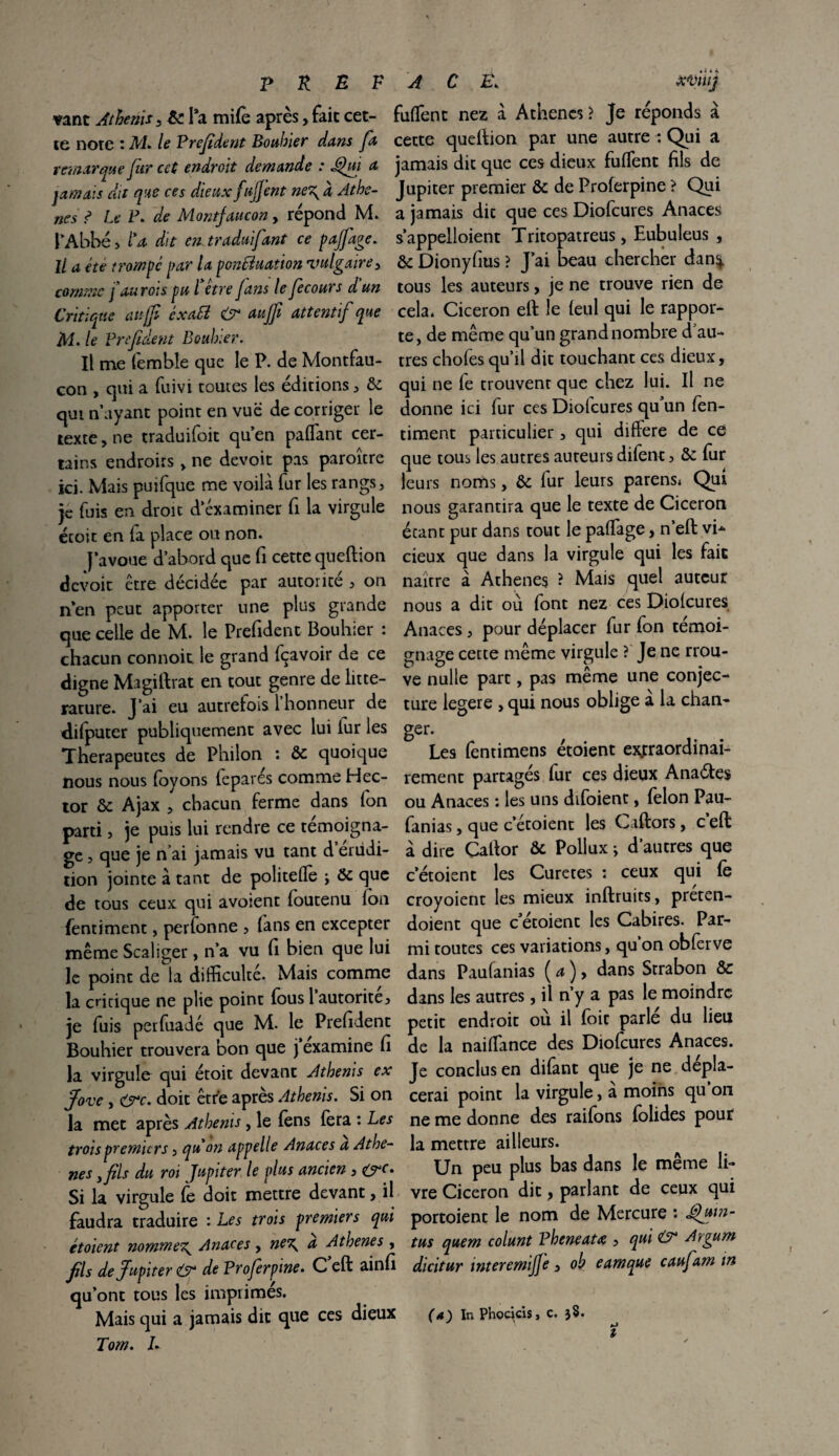 p K n f vant Athenis, &. Ta mifo après, fait cet¬ te note : M. le Prefdent Bouhier dans fa remarque fur cet endroit demande : Jéhii a jamais du que ces dieux fujjent ne\ à Athè¬ nes ? Le P. de Montjaucon, répond M. l’Abbé > l'a dit en traduifant ce pajfage. Il a été trompe par la ponfôuation vulgaire, comme fdu rois pu fêtre J ans le fe cours d un Critique au jf éxa£i & auffi attentif que M. le Bref dent Bouhier. Il me femble que le P. de Montfau- con , qui a fuivi toutes les éditions , 8c qui n’ayant point en vue de corriger le texte, ne traduifoit qu’en paflant cer¬ tains endroits , ne devoit pas paroître ici. Mais puifque me voilà fur les rangs, je fuis en droit d’examiner fi la virgule écoit en fa place on non. J’avoue d’abord que fi cette queftion devoit être décidée par autorité , on n’en peut apporter une plus grande que celle de M. le Prefident Bouhier : chacun connoit le grand fçavoir de ce digne Magiftrat en tout genre de litté¬ rature. J’ai eu autrefois 1 honneur de difputer publiquement avec lui lur les Thérapeutes de Philon : 8c quoique nous nous foyons feparés comme Hec¬ tor 8c Ajax , chacun ferme dans fon parti , je puis lui rendre ce témoigna¬ ge , que je n ai jamais vu tant d érudi¬ tion jointe à tant de politefle ; 8c que de tous ceux qui avoient foutenu Ion fentiment, perfonne , (ans en excepter même Scaliger, n’a vu fi bien que lui le point de la difficulté. Mais comme la cncique ne plie point fous 1 autorité, je fuis perfuadé que M. le Prefident Bouhier trouvera bon que j’examine fi la virgule qui étoit devant Athenis ex Jove, <src. doit être après Athenis. Si on la met après Athenis, le (ens fera : Les trois premie rs, qu on appelle Anaces a Athè¬ nes yfils du rot Jupiter, le plus ancien , &c. Si la virgule fe doit mettre devant, il faudra traduire : Les trois premiers qui étaient nommer Anaces, ne\ a Athènes , fis de Jupiter & de Vroferpme. C eft ainfi qu’ont tous les imprimés. Mais qui a jamais dit que ces dieux Tom. L A C Ë, xviiij biffent nez à Athènes? Je réponds à cette queftion par une autre : Qui a jamais dit que ces dieux biffent fils de Jupiter premier 8c de Proferpine ? Qui a jamais dit que ces Diofcures Anaces s’appeiloient Tritopatreus, Eubuleus , 8c Dionyfius ? J’ai beau chercher dan^. tous les auteurs, je ne trouve rien de cela. Cicéron eft le feul qui le rappor¬ te, de même qu’un grand nombre d au¬ tres chofes qu’il dit touchant ces dieux, qui ne fe trouvent que chez lui. Il ne donne ici fur ces Diofcures qu un fen¬ timent particulier, qui diffère de ce que tous les autres auteurs difent, 8c fur leurs noms, 8c fur leurs parens* Qui nous garantira que le texte de Cicéron étant pur dans tout le paffage, n’eft vi- cieux que dans la virgule qui les fait naître à Athènes ? Mais quel auteur nous a dit où font nez ces Diofcures Anaces, pour déplacer fur fon témoi¬ gnage cette même virgule ? Je ne Trou¬ ve nulle part, pas même une conjec¬ ture legere , qui nous oblige à la chan- ger. Les fentimens étoient extraordinai¬ rement partages fur ces dieux Anaétes ou Anaces : les uns difoient, félon Pau- fanias, que c’étoient les Caftors, c eft à dire Çaftor 8c Pollux ; d’autres que c’étoient les Curetés : ceux qui fe croyoient les mieux inftruits, preten- doient que c’étoient les Cabires. Par¬ mi toutes ce s variations, qu’on obferve dans Paufanias ( a ), dans Strabon 8c dans les autres, il n’y a pas le moindre petit endroit ou il foie parle du lieu de la naiffimee des Diofcures Anaces. Je conclus en difant que je ne dépla¬ cerai point la virgule, à moins qu’on ne me donne des raifons folides pour la mettre ailleurs. Un peu plus bas dans le même li¬ vre Cicéron dit, parlant de ceux qui portoient le nom de Mercure : JJuin- tus quem colunt Vheneatœ , qui & Argurn dicitur intercmijje, oh eamque caufam m (a) In Phockis, c. 3$. ?