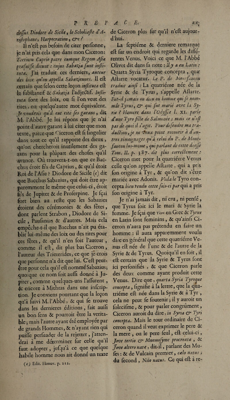 dfrjjus Diodore de Sicile, le Scholiafte d’A- rifiopbane, Harpocration, ? Il n’eft pasbefoinde citer perfonne, je n’ai pris cela que dans mon Cicéron: Tort mm Caprio pâtre eumque Regem Afiœ præfuific dicunt : eu jus Sahazja funt infii- tuta, J’ai traduit ces derniers, auteur des Loix quon appella Sahariennes. Il eft certain que félon cette leçon inflituta eft le fubftantif & Sabafia l’adjeclif. Infli¬ tuta font des loix, ou fi l’on veut des rites > ou queîqu autre mot équivalent. Je voudrais quil eut cité fes garans , dit M. l’Abbé, je lui répons que je n’ai point d’autre garant à lui citer que mon texte, parce que Cicéron eft fi fingulier dans tout ce qu’il rapporte des dieux , qu’on chercherait inutilement des ga- jrans pour la plupart des chofes qu il avance. Où trouvera-t-on que ce Bac- çhus étoit fils, de Caprius, &c qu’il étoit Roi. de l’Afie ? Diodore de Sicile (c) dit que Bacchus Sabazius, qui doit être ap¬ paremment le même que celui-ci, etoit fils de Jupiter & de Proferpine. Je fçai fort bien au refte que les Sabazies écoient des cérémonies & des fêtes, dont parlent Strabon , Diodore de Si- çile , Paufanias & d’autres. Mais cela çmpêche-t-il que Bacchus n’ait pu éta¬ blir lui-même des loix ou des rites pour çes fêtes, & qu’il n’en foit l’auteur , comme il eft, dit plus bas Cicéron , l’auteur des Trieterides, ce que je crois que perfonne n’a dit que lui. C’eft peut- être pour cela qu’ileft nommé Sabazius ; quoique ce nom foit aufti donné à Ju¬ piter, comme quelques-uns l’alfurent , encore à Mithras dans une inferip- çion. Je conviens pourtant que la leçon qua fuivi M. l’Abbé, & qui fe trouve dans les dernieres éditions, fait auiïi un bon fens & pourrait être la vérita¬ ble ; mais l’autre ayant été employée par de grands Hommes, & n ayant rien qui puiife perfuader de la rejetter, j atten¬ drai à me déterminer fur celle qu’il faut adopter , jufqu’a ce que quelque habile homme nous ait donné un texte l de Cicéron plus fur qu’il n’eft aujour¬ d’hui. La feptiéme &; derniere remarqué eft fur un endroit qui regarde les difté- rentes Venus. Voici ce que M. l’Abbé Olivet dit dans fa note : il y a en Latin : Quarta Syria Tyroque concepra , quæ Aftarte vocatur. Le P. de Momfaucon traduit ainfi : La quatrième née de la Syrie & de Tyrus, s’appelle Aftarte. Fut-il jamais ou dieu ou homme qui fe nom¬ mât Tyrus, O* qui fut marié avec la Sy¬ rie ? Homere dans I'OdjjJee /. xi. parle d’une Tyro fille de Salmonée s mais ce ntfl pas de quoi il s'agit. Vourdcjendre ma tra- du£ïion,je ne nJeux point recourir à d’au¬ tres témoignages qud celui du P. de Mont- faucon lui-même, qui parlant de cette dtejje Tom. IL p. 3 87. dit plus correffement : Cicéron met pour la quatrième Venus celle qu’on appelle Aftarte , qui a pris fon origine à Tyr, & qu’on dit s’être mariée avec Adonis. Voila le Tyro con- cepta bien rendu cette fois-ci par qui a pris fon origine à Tyr. Je n’ai jamais dit, ni cru, ni penfé , que Tyrus foit ici le mari & Syrie la femme. Je Içai que en Grec & Tyrus en Latin (ont féminins, & qu’ainfi Ci¬ céron n’aura pas prétendu en faire un homme : il aura apparemment voulu dire en général que cette quatrième Ve¬ nus eft née de l’une & de l’autre de la Syrie & de Tyrus. Quoiqu’il en foit, il eft certain que la Syrie & Tyrus font ici perfonifiés , ôc que Cicéron parle des deux comme ayant produit cette Venus. Dire que, quarta Syria Tyroque concept a, fignifie a la lettre, que la qua¬ trième eft née dans la Syrie & a Tyr , cela ne peut fe foutenir ; il y aurait un folecifme, & pour parler congrûment, Cicéron auroit du dire, in Syria Tyri concepta. Mais le tour ordinaire de Ci¬ céron quand il veut exprimer le pere de la mere , ou le pere feul, eft celui-ci, Jove tertio & Mnemofyme procreatœ , & Jove altéra nata, dit-ii, parlant des Mu- fes : & de Vulcain premier, calo natus s du fécond , JShlo natus. Ce qui eft a re-