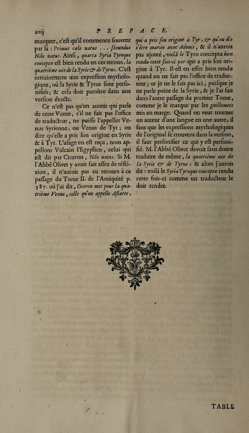 xxij P R E F marquer, c’eft qu’il commence fouvent par là : Primus cœlo natus . . . fecundus Nilo natus. Ainfi , quarta Syria Tyroque concepta eft bien rendu en ces termes, la quatrième née de la Syrie O* de Tyrus. C eft certainement une expreffion mytholo¬ gique, où la Syrie & Tyrus font perfo- niflés ; & cela doit paroître dans une verfion éxade. Ce n eft pas qu’un auteur qui parle de cette Venus, s’il ne fait pas l’office de tradudeur, ne puifle l’appeller Ve¬ nus Syrienne, ou Venus de Tyr ; ou dire qu elle a pris fon origine en Syrie & à Tyr. L’ufage en eft reçu, nous ap¬ pelions Vulcain l’Egyptien , celui qui eft dit par Cicéron , Nilo natus. Si M. l’Abbé Olivet y avoit fait affiez de réfle¬ xion , il n’auroit pas eu recours à ce paflage du Tome IL de l’Antiquité p. 3 8 7. où j’ai dit, Cicéron met pour la qua¬ trième Venus, celle quon appelle AJlarte, A C E. qui a pris fon origine a Tyr f & qu on dit s*être mariée avec Adonis , & il n auroit pas ajouté, voilà le Tyro concepta bien rendu cette fois-ci par qui a pris fon ori¬ gine à Tyr. Il eft en effet bien rendu quand on ne fait pas l’office de traduc¬ teur y or je ne le fais pas ici, puifque je ne parle point de la Syrie, & je l’ai fait dans l’autre paflage du premier Tome, comme je le marque par les guillemets mis en marge. Quand on veut tourner un auteur d’une langue en une autre, il faut que les expreffions mythologiques de l’original fe trouvent dans la verfion, il faut perfonifier ce qui y eft perfoni- fié. M. l’Abbé Olivet devoit fans doute traduire de même, la quatrième née de la Syrie & de Tyrus s &: alors j’aurois dit : voilà le SyriaTyroqueconcepta rendu cette fois-ci comme un tradudeur le doit rendre. TABLE / ■-