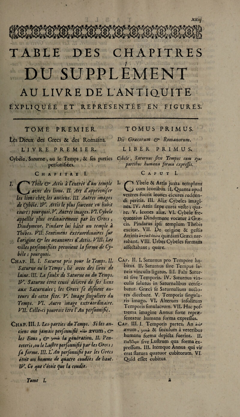 TABLE DES CHAPITRES ü . . I . » ) \ . . J .. 1 ‘ J . ‘ ■ i ! ' ' * . I . * ) AU LIVRE DE L ANTIQUITE EXPLIQUÉE ET REPRÉSENTÉE EN FIGURES. TOME PREMIER. Lés Dieux des Grecs & des Rotaïins. LIVRE PREMIER. Cybele, Saturne , ou le Temps , 6c les parties petlbnifiées. Chapitré I. 1. X'’”*'1 Tbéle & Attis à ? entrée d’un temple avec des lions. II. An d’dpprivoifer les lions che^ les anciens. 111. Autres images de Cybêle. TV. Attis le plus fouvent en habit courts pourquoi. V. Autres images. VI. Cybele appellée plus ordinairement par les Grecs > Dindymene. Pindare lui bâtit un temple à Thébes. VU. Sentimens extraordinaires fur T origine & les avantures d3Attis. VIII. Les villes perfinnifiées prenoient la forme de Cy* bêle s pourquoi. Chap. IL I. Saturne pris pour le Temps. II. Saturne ou le Temps 5 lié avec des liens de laine. III. La faulx de Saturne ou du Temps. IV. Saturne étoit censé délivré de fis liens aux Saturnales ; les Grecs fe Afoient au¬ teurs de cette fête. V. Image finguliere du Temps. VI. Autre image extraordinaire. VU. Celle-ci pourrait être l’An perfinnifié. Chap. III. L Les parties du Temps. Si les an¬ ciens ont jamais perfinnifié aiùv ævum 3 & les Eons * & la génération. II. Pen- teterisiOu le Luftre perfinnifié par les Grecs s fa forme. III. l!An perfinnifié par les Grecs étoit un homme de quatre coudées de haut. IV. Ce que cétoit que la coudée. TOMUS PRIMUS. VU Grœcorum & Romanorum. LIBER PRIMUS* Cfbcle, Saturnus five Tempos cum ejm partibus humana forma exprejjis. C A P U T I. I* Ybele 6c Attis juXta templum V_y cum leonibus. il. Quanta apud veteres fuerit leones cicures redden- di peritia. 1IL Aliæ Cybeles imagi¬ nes. IV. Attis fiepe curta veffe 5 qua¬ re. V. Icônes aliæ. VI. Cybele fre- quentius Dindymene vocatur à Græ- cis. Pindarus ipfi templum Thébis excitât. VII. De origine 6c geftis Attinis i^rfo trti'ovvjA quædam Græci nar- rabant. VIII. Urbes Cybeles formam affe&abant -, quare. Cap. II. I. Saturnus pro Tempore ha¬ bitus. II* Saturnus five Tempus la- neis vincuiis ligatus. IIL Faix Sator- ni five Temporis. IV. Saturnus vin- eulis folutus in Saturnalibus cenfe- batur. Græci fe Saturnalium au&o- res dicebant. V. Temporis fingula- ris imago. VI* Alterum infolitum Temporis fimulacrum. VIL Hac pof- tréma imagine Annus forte repræ- fentatur humana forma expreflus. Cap. III. I. Temporis partes* An ævum> ymà 6c fæculum à veteribus humana forma depi&a fuerint, IIC Uivlilifn five Luftrum qua forma ex- preffum. III. Itemque Annus qui vir erat Ratura quatuor cubitorum. VL Quid effet cubitus. À Tome L