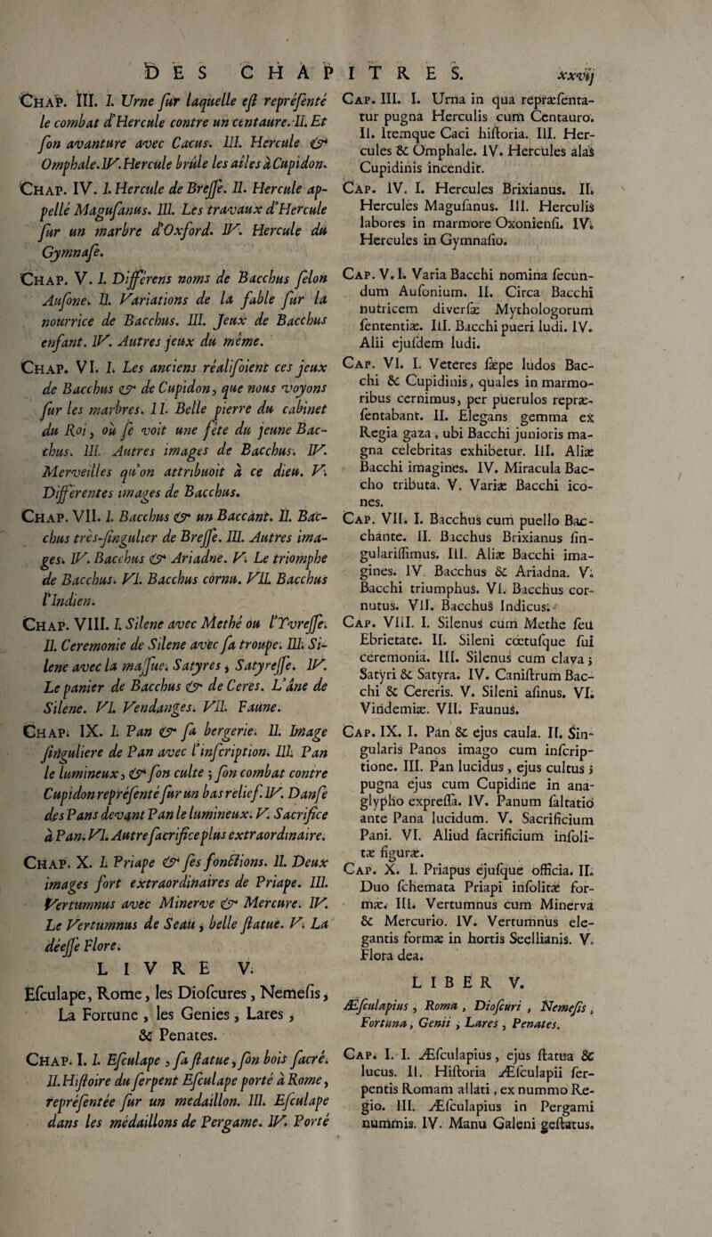 XXVêJ Ch AP. ÏII. 1. Urne fur laquelle efi repréfenté le combat d'Hercule contre un centaure. IL Et fon avanture avec Cocus. 111. Hercule O4 Omphale.IV. Hercule brûle les ailes à Cupidon. Chap. IV. L Hercule de Brejfe. IL Hercule ap¬ pelle Magufanus. 111. Les travaux d'Hercule fur un marbre d'Oxford. LU. Hercule du Gymnafe. Cap. III. I. Urna in qua repræfenta- tur pugna Hercnlis cum Ccntauro. II. kemque Caci hifloria. III. Her¬ cules 8c Omphale. IV. Hercules alà$ Cupidinis incendie. Cap. IV. I. Hercules Brixianus. IL Hercules Magufanus. 111. Herculis labores in marmore Oxonienfi. IVi Hercules in Gymnalio. Chap. V. 1. Différons noms de Bacchus félon Aufone. II. Variations de la fable fur la nourrice de Bacchus. 111. Jeux de Bacchus enfant. IV. Autres jeux du meme. Chap. VI. L Les anciens réalifoient ces jeux de Bacchus cr de Cupidon, que nous voyons fur les marbres. 1L Belle pierre du cabinet du Roi y où fe voit une fête du jeune Bac¬ chus. 111. Autres images de Bacchus. IV. Merveilles qu'on attribuoit à ce dieu. V. Différentes images de Bacchus. Chap. VII. 1. Bacchus O* un Baccânt. 11. Bac¬ chus trèsfinguher de Brejfe. 111. Autres ima¬ gesi IV. Bacchus & Ariadne. V. Le triomphe de Bacchus. VI. Bacchus cornu. VIL Bacchus l'Indien. Chap. VIII. L Silène avec Methé ou l'TvreJfe; IL Ceremonie de Silene avec fa troupe. 111. Si¬ lène avec la majfue. Satyres * Satyrefje. IV. Le panier de Bacchus & de Ceres. L'âne de Silene. VI. Vendanges. Vil. Faune. CHAPi IX. 1. Pan O* fo bergerie. 11. Image Jirlguliere de Pan avec l'infcription. I1L Pan le lumineux , & fon culte ; fon combat contre Cupidon repré fente fur un b as relief.IV. Danfe des Pans devant Pan le lumineux. V. Sacrifice à Pan. VI. Autre facrficeplus extraordinaire„ Chap. X. L Priape & fs fondions. 11. Deux images fort extraordinaires de Priape. 111. Vertumnus avec Minerve O* Mercure. IV. Le Vertumnus de Seau y belle fiatue. V■. La dé elle Flore. livre v. Efculape, Rome, les Diofcures, Nemefïs, La Fortune , les Genies, Lares, & Penates. Cap. V. I. Varia Bacchi nomina lècun- dum Aufonium. II. Circa Bacchi nutricem diverfæ Mythologorum fententiæ. Iil. Bacchi pueri ludi. IV. Alii ejufdem ludi. Cap. VI. I. Veteres læpe ludos Bac¬ chi 8c Cupidinis, quales in marmo- ribus cernimus, per puerulos repræ- fentabant. II. Elegans gemma ex Regia gaza , ubi Bacchi junioris ma¬ gna celebritas exhibetur. III. Aliæ Bacchi imagines. IV. Miracula Bac- cho tributa. V. Varias Bacchi icô¬ nes. Cap. Vif. I. Bacchus cum puello Bac¬ chante. II. Bacchus Brixianus lin- gulariffimus. III. Aliæ Bacchi ima¬ gines. IV. Bacchus 8c Ariadna. V. Bacchi triumphuS. VI. Bacchus cor- nutus. VII. Bacchus Indicus; Cap. VIII. I. Silenus cum Methe fèii Ebrietate. IL Sileni cœtufque fui ceremonia. III. Silenus cum clava > Satyri 8c Satyra. IV. Caniftrum Bac¬ chi 8c Cereris. V. Sileni afinus. VI» Viridemiæ. VIL Faunus. Cap. IX. I. Pan 8c ejus caula. IL Sin- gularis Panos imago cum inferip- tione. III. Pan lucidus , ejus cultus > pugna ejus cum Cupidine in ana- glypho exprefïà. IV. Panum faltatid ante Pana lucidum. V. Sacrificium Pani. VL Aliud fàcrificium infoli- tæ figuræ. Cap. X. I. Priapus ejufque officia. IL Duo fehemata Priapi infolitæ for- mæ. III. Vertumnus cum Minerva 8c Mercurio. IV. Vertumnus ele- gantis formæ in hortis Seellianis. V» Flora dea. LIBER V. JÉfcnlapius , Roma , Diofcuri , Nemejis ; Fort un a, Genii , Lares , Penates. Chap. 1.1. Efculape , faftatue, fon bois facré. IL H fioire du ferpent Efculape porté â Rome, repréfentée fur un médaillon. 111. Efculape Cap. I. I. Æfculapius, ejus flatua 8C lucus. II. Hifloria Æfculapii fer- pentis Romam allàti, ex nummo Re- gio. III. Æfculapius in Pergami