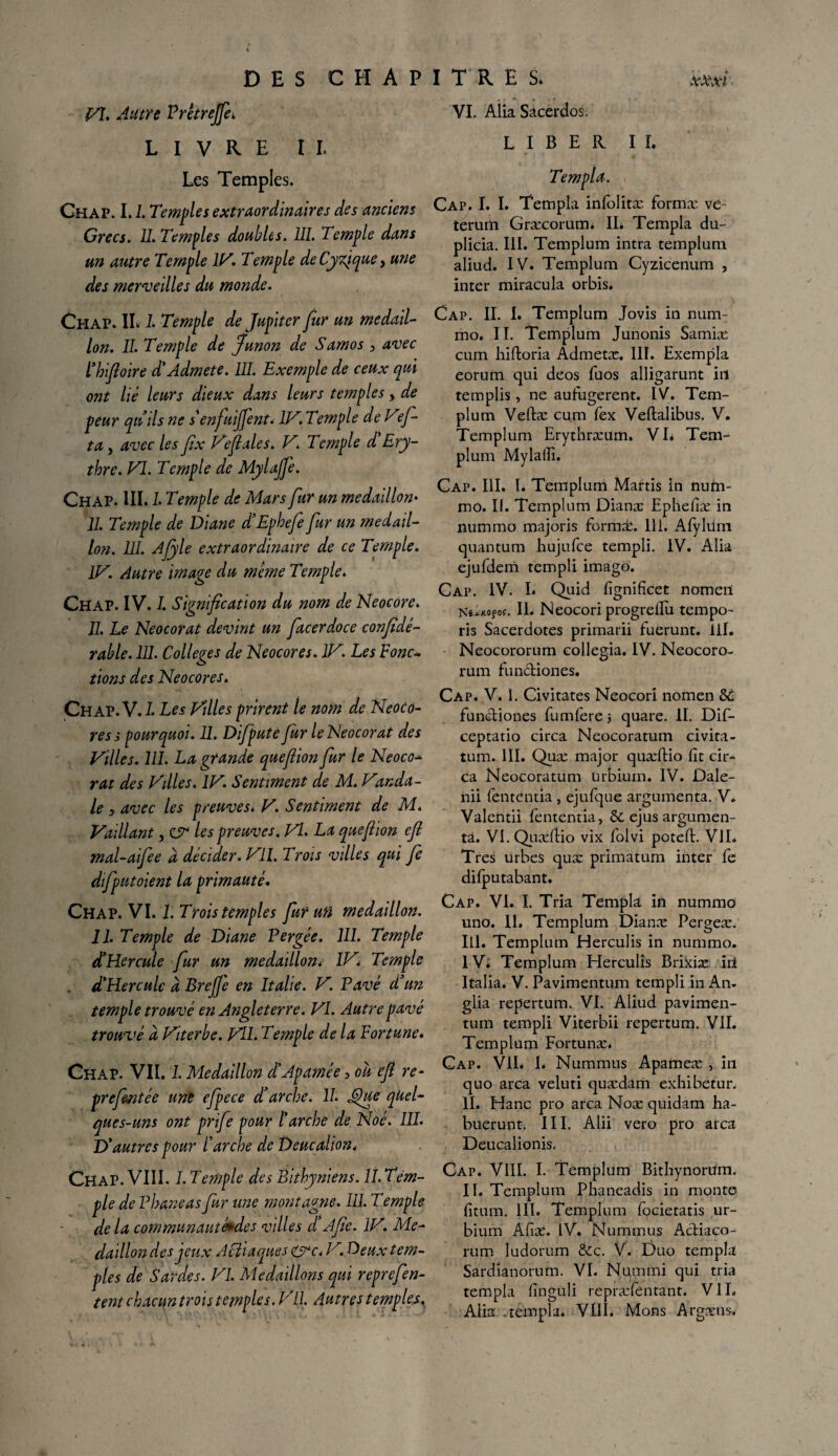 VL Autre Prêtrejjèi LIVRE IL Les Temples. Chap. LI. Temples extraordinaires des anciens Grecs. U. Temples doubles. III. Temple dans un autre Temple IV. Temple deCyfique, une des merveilles du monde. Chap. IL I. Temple de Jupiter fur un médail¬ lon. II. Temple de ffunon de Sam os , avec l’hiftoire d'Admete. III. Exemple de ceux qui ont lié leurs dieux dans leurs temples, de peur quilsne s enfuiffent. lV.Temple deVef- ta, avec les fîx Vefiales. V. Temple d Ery- thre. VI. Temple de Mylajfe. Chap. III. I. Temple de Mars fur un médaillon• II. Temple de Diane d’Ephefe fur un médail¬ lon. UI. Afyle extraordinaire de ce Temple. IV. Autre image du meme Temple. CHAP. IV. I. Signification du nom de Neocore. II. Le Neocorat devint un facerdoce confidé- rable. III. Colleges de Neocores. IV. Les Fonc¬ tions des Neocores. Chap. VJ. Les Villes prirent le nom de Neoco¬ res s pourquoi. II. Difpute fur le Neocorat des Villes. 111. La grande quef ion fur le Neoco-* rat des Vdles. IV. Sentiment de M. Vanda- le , avec les preuves. V. Sentiment de M. Vaillant, Z9* les preuves. VL La que f ion efi mal-aifee d décider. VU. Trois villes qui fe difputoient la primauté. Chap. VI. 1. Trois temples fur un médaillon. 11. Temple de Diane Vergée. 111. Temple d3Hercule fur un médaillon* IV\ Temple . d'Hercule d Breffe en Italie. V. Pavé d'un temple trouvé en Angleterre. VI. Autre pavé trouvé d Viterbe. Vil. Temple de la Fortune. Chap. VII. 1. Médaillon d3Apamée •> où efi re- prefentée une efpece d’arche. 11. IQue quel¬ ques-uns ont prife pour l'arche de Noé. III. D'autres pour l'arche de Deucalion. Chap. VIII. I. Temple des Éithyniens. 11. Tem¬ ple de Vhaneas fur une montagne. 111. Temple de la communautéêdes villes d A fie. IV. Mé¬ daillon des jeux Acîiaques &c< V. Deux tem¬ ples de Sardes. VI. Médaillons qui reprefen- tent chacun trois temples. VU. Autres temples, VI. Alia Sâcerdos. LIBER IL Te mpla. Cap. I. I. Templa infolitæ forma: ve~ terum Græcorum* IL Templa du- plicia. III. Templum intra templum aliud. IV. Templum Cyzicenum , inter miracula orbis. Cap. II. I. Templum Jovis in num- mo. II. Templum Junonis Samiæ cum hiftoria Admetæ. III. Exempla eorum qui deos fuos alligarunt itl templis, ne aufugerent. IV. Tem¬ plum Veftæ cum fex Veftalibus. V. Templum Erythræum. VL Tem¬ plum Mylaffi. Cap. III. L Templum Marris in nutn- mo. II. Templum Dianæ Ephefiæ in nummo majoris forma:. 111. Afylüm quantum hujufce templi. IV. Alia ejufdem templi imago. Cap. IV. L Quid fignificet nomeil K i*K.0Ç0S. II. Neocori progrellu tempo- ris Sacerdotes primarii fuerunt. lil. Neocororum collegia. IV. Neocoro- rum fun&iones. Cap. V. I. Civitates Neocori nomen Sù funcliones fumfere -, quare. II. Dif- ceptatio circa Neocoratum civita- tum. III. Quæ major quæftio fit cir¬ ca Neocoratum ürbium. IV. ûale- nii fententia , ejufque argumenta. V. Valentii fententia, &; ejus argumen¬ ta. VI. Quæftio vix folvi potefl. VII. Très urbes quæ primatum inter fe difputabant. Cap. VI. I. Tria Templa in nummo uno. IL Templum Dianæ Pergeæ. III. Templum Herculis in nummo. IV. Templum Elerculis Brixiæ iii Italia. V. Pavimentum templi in An. glia repertum. VI. Aliud pavimen¬ tum templi Viterbii repertum. VIL Templum Fortunæ. Cap. VIL I. Nummus Apameæ , in quo area veluti quædam exhibetur. II. Hanc pro area Noæ quidam ha- buerunt. III. Alii vero pro area Deucalionis. Cap. VIII. I. Templum Bitbynorüm. IL Templum Phaneadis in monte fitum. 111. Templum focietatis ur- bium Afiæ. IV. Nummus Actiaco- rum ludorum & c. V. Duo templa Sardianorurn. VI. Nummi qui tria templa finguli repræfentant. VIL