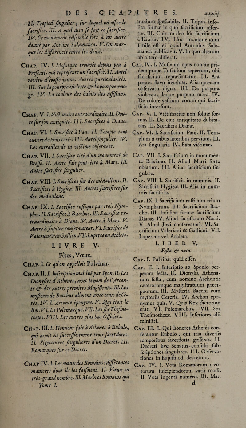 IL Trèfied fingulïer, fur lequel on offre le facrifice. 111. A quel dieu fe fait ce facrifice. IV. Ce monument reffemble fort à un autre donné par Antoine S alamanca. V. On mar¬ que les différences entre les deux. Ch AP. IV. I. MofAi que trouvée depuis peu à Frefcath qui repre fente un facrifice. II. Autel revêtu d’étoffe jaune. Autres particularités. III. Sur tapourpre violette la pourpre rou¬ ge. IV. La couleur des habits des afffl ans. Chap. V. 1. Vitiimaire extraordinaire. II. Dou¬ te far fin antiquité. III• Sacrifices d Diane. Chap. VI. I. Sacrifice d Pan> 11. Temple tout ouvert de trois cotés. 111. Autel fingulier. IV. Les entrailles de la viffiime obfirvées. Chap. VII. J. Sacrifice tiré d’un monument de Brejj’e. II. Autre fait peut-être d Mars. 111. Autre facrifice fingulïer. Chap. VIII. L Sacrifices fur des médaillons. II. Sacrifices d Hygiea. 111. Autres facr fices fur des médaillons. Chap. IX. L Sacrifice rufiique par trois Nym¬ phes. II. Sacrifice d Bacchus. 111. Sacrifice ex¬ traordinaire d Diane. IV> Autre a Mars. H. Autre d Jupiter confervateur. VI. Sacrifice de Valerien&deGalhen.Vll. Laper ce ouAthlet e* livre v. Fêtes, Vœux. Chap. I. Ce qu’on appelloit Pulvinar. Chap. II. I. lnfcriptionmal luêparSpon.IL Les Dionyfies d’Athènes 9 avec le nom de ï Atcon¬ te O* des autres premiers Magiftrats. 111. Les myfieres de Bacchus alloient avec ceux de Cé- rês.lV. V.Arconte éponyme. V. JQui étoit le Roi. VI. LePolemarque. VII. LesfixThefmo- thetes. VIIL Les autres plus bas Officiers. Chap. III. 1. Honneur fait d Athènes d Eubule9 qui avait eu fucceffivement trois facerdoces. 11. Signatures fingulieres d’un Decret* 111. Remarques fur ce Decret. Chap. IV. 1. Les vœux des Romains .-différentes maniérés dont ils les faifoient. II. H'jeux en - Tome I. modum fpe&abile. IL Tripus infô- litæ formæ in quo facrifïcium ofFer- tur. III. Cuinam deo hîc facrifïcium offeratur. IV, Hoc monumentum limile eft ei quod Antonius Sala- manca publicavit. V. In qüo alterum ab altero difFerat. Cap. IV. I. Mufîvum opus non ita pri- dem prope Tufculum repertum, ubi facrifïcium repræfentatur. 11. Ara panno flavo involuta. Alia quædam obfervatu digna. III. De purpura violacea, deque purpura rubra. IV. De colore vefHum eorum qui facri- fîcio interfunt. Cap. V. I. Victimarius non folitæ for¬ mæ. II. De ejus antiquitate dubita- tur. III. Sacrificia Dianæ. Cap. VI. I. Sacrifîcium Pani. IL Tem- plum à tribus lateribus pervium. IIL Ara fïngularis. IV. Exta vi&imæ. Cap. VII. I, Sacrifîcium in monumcn- to Brixiano. IL Aliud Marti forte oblatum. IIL Aliud facrifïcium fin- gulare. Cap. VIII. I. Sacrificia in nummis. II. Sacrificia Hygieæ. III. Alia in num¬ mis facrificia. Cap. IX. I. Sacrifîcium rufticum trium Nympharum. 11. Sacrifîcium Bac- cho. III. lnfolitæ formæ facrifïcium Dianæ. IV. Aliud facrifïcium Marti. V. Aliud Jovi confervatori. VI. Sa- crificium Valeriani ôt Gallieni. VIL Lupcrcus vel Athleta. LIBER V. Fefia & vota. Cap. I. Pulvinar quid effet. Cap. IL I. Infcriptio ab Sponio per- peram le&a. II. Dionyfia Athéna- rum fefta , cum nomine Archontis cæterorumque magiftratuum præci- puorum. III. Myfteria Bacchi cum myfteriis Cereris. IV. Archon epo- nymus quis. V. Quis Rex facrorum erat. VI. Polemarchus. VII. Sex Thefmothetæ. VIII* Inferiores alii miniftri. Cap. III. I. Qui honores Athenis con- ferantur Eubulo , qui tria diverfîs temporibus facerdotia gefferat. IL Decreti five Senatus-confulti fub- fcriptiones fingulares. III. Obferva- tiones in hujufmodi decretum. Cap. IV. I. Vota Romanorum : vo- torum fufcipiendorum varii modi.