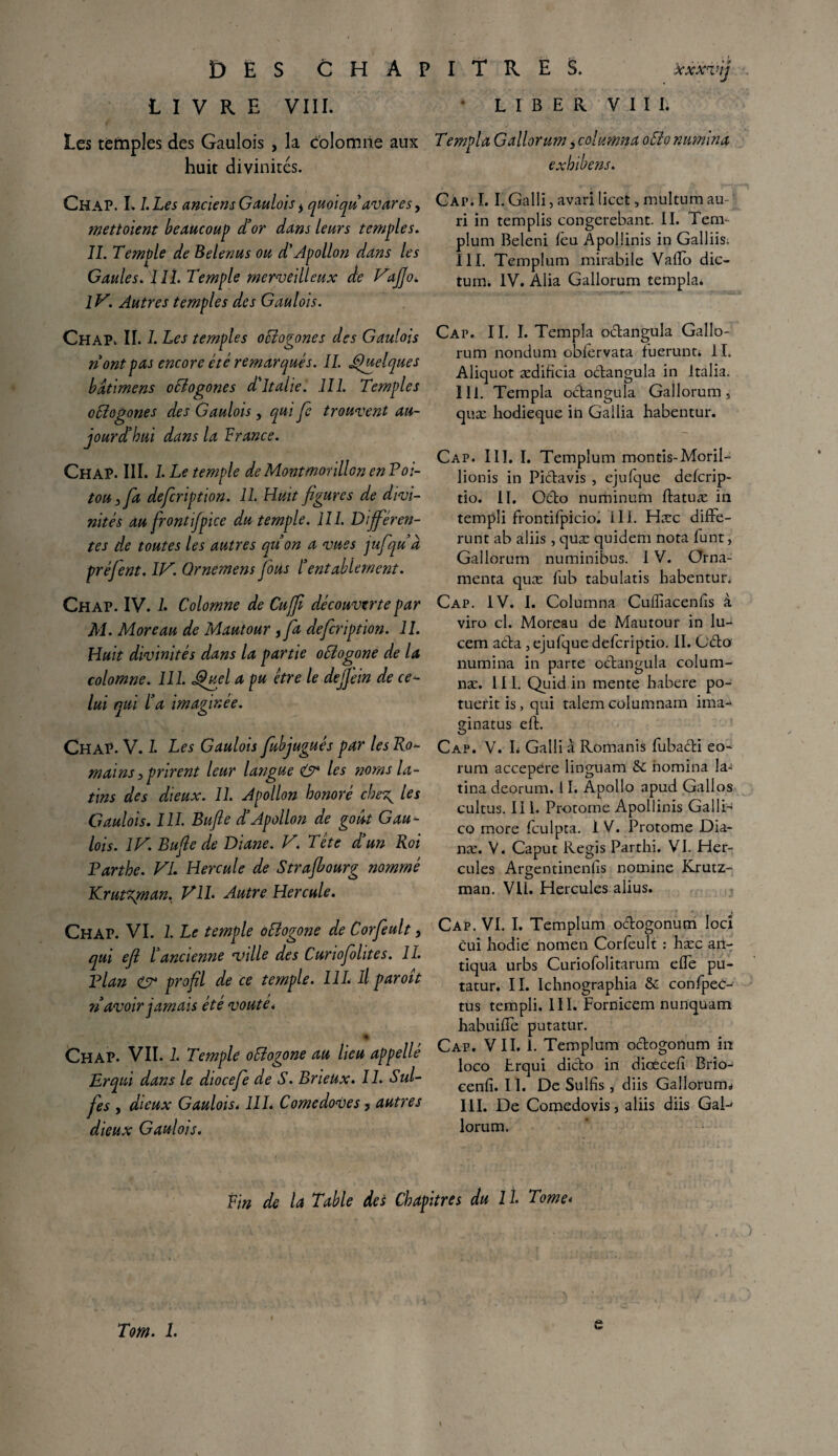 DÈS CHAPITRES. Xxxv'ij LIVRE VIII. L I B E R V I I I. Les temples des Gaulois , la colomiie aux Templa GallorumyColumnaoElonumina huit divinités. exhibent. Chap. I. l.Les anciens Gaulois i quoiqu avares y mettaient beaucoup d’or dans leurs temples. IL Temple de Belenus ou d'Apollon dans les Gaules. II1. Temple merveilleux de Vaffo. IV. Autres temples des Gaulois. Chap. II. I. Les temples oStogones des Gaulois riont pas encore été remarqués. II. Quelques bdtimens ociogones d'Italie. III. Temples otlogones des Gaulois, qui Je trouvent au¬ jourd’hui dans la France. Chap. III. I Le temple de Montmorillon en Poi¬ tou 3 fa defcription. IL Huit figures de divi¬ nités au front fpice du temple. III. Différen¬ tes de toutes les autres qu’on a vues jufqu d préfient. IV. Qrnemens fous l’entablement. Chap. IV. L Colomne de Cuffi découverte par M. Moreau de Mautour , fia defcription. II. Huit divinités dans la partie oElogone de la colomne. III. uel a pu être le deffein de ce¬ lui qui l’a imaginée. Chap. V. L Les Gaulois fiubjugués par les Ro¬ mains } prirent leur langue & les ;noms la¬ tins des dieux. II. Apollon honoré che^ les Gaulois. III. Bufle d’Apollon de goût Gau¬ lois. IV. Bufie de Diane. V. Tête d’un Roi Parthe. VL Hercule de Strafbourg nommé Krutzgnan. VIL Autre Hercule. Cap. I. I. Galli, avari licet, mültum au ri in templis congerebant. II. Tem- plum Beleni leu Apollinis in Galliis, III. Templum mirabile Vallo die- tum. IV. Alia Gallorum tempku Cap. II. I. Templa o&angula Gallo¬ rum nondum obfervata fuerunti II. Aliquot ædiHcia octangula in Jtalia. 111. Templa oftangula Gallorum s quæ liodieque in Gallia habentur. Cap. III. I. Templum montis-Moril- lionis in Pictavis , ejufque defcrip- tio. 11. O&o numinum ftatuæ in rempli frontifpicio. III. Hæc diffe- runt ab aliis, quæ quidem nota funt, Gallorum numinibus. I V. Orna- menta quæ fub tabulatis habentur. Cap. IV. I. Columna Cuffiacenlîs à viro cl. Moreau de Mautour in lu- cem a&a , ejufque deferiptio. II. Cd:o numina in parte octangula colum- næ. 111. Quid in mente habere po- tuetit is, qui talem columnam ima-* ginatus el{. Cap. V. L Galli a Romanis fubacti eo- rum accepere linguam 5c domina la» tina deorum. 11. Apollo apud Gallos cultus. Il L Protome Apollinis Galli- co more fculpta. 1 V. Protome Dia- næ. V. Caput Regis Parthi. VI. Her¬ cules Arçentinenlis nomine Krutz- man. VU. Hercules alius. Chap. VI. 1. Le temple oEîogone de Corfeult 3 qui efi l’ancienne •ville des Curiofiolites. IL Plan O4 profil de ce temple. HL II paroît n avoir jamais ete voûte* * Chap. VII. L Temple oEîogone au lieu appellé Dr qui dans le diocefie de S. BrieUx. II. Sul- fies y dieux Gaulois. HL Comedoves y autres dieux Gaulois. Cap. VI. I. Templum octogonum locî cui hodie nomen Corfeult : hæc aii- tiqua urbs Curiofolitarum elfe pu- tatur. II. Ichnographia 6c confpeC- tus templi, III. Fornicem nunquam habuifie putatur. Cap. VII. I. Templum octogonum in loco Lrqui dicto in diœcefi Brio- eenfi. II. De Sulfis, diis Gallorurm III. De Corpedovis, aliis diis GaR lorum. Fin de la Table des Chapitres du IL Tome* Tom. L e