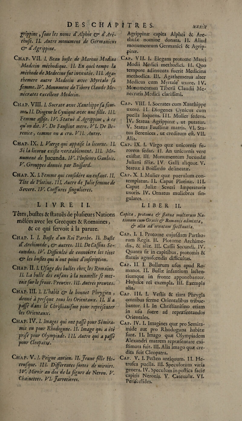 gHppine y fous tes noms d’Alphêe O* dé Aré- thufe. IL Autre monument de Germanicus & d’Agrippine. Chap. VIL 1. Beau bufle de Marcus Modius Médecin méthodique. IL En quel temps la méthode de Medecme fut inventée. 111. A?a- themere autre Médecin avec Myrtale fa femme. IV. Monument de Tibere Claude Me¬ né crat es excellent Médecin. Chap. VIII. 1. Socrate avec Xanthippe fa fem¬ me» IL Diogene le Cynique avec une fille. 111, Femme ajfijc. IV. Statué d’Agrippine, à ce quon dit. V. De Faufline mere. VI. De Bé¬ rénice j> comme on a cru. VIL Autre. Chap. IX. 1. Vierge qui appaife la licorne. IL Si la licorne exifle véritablement. III. Mo¬ nument de Jucunda. IV. Vlufieurs Gaulois. VGrouppes donnés par Boijjard. Chap. X. 1. Femme qui confédéré un enfant. 11. Tête de Plotine. 111. Autre de Julie femme de Severe. IV. Coejfures fingulieres. LIVRE IL T êtes j buftes & ftatuBs de plufïeur s Nations mêlées avec les Grecques & Romaines > & ce qui fervoit à la parure. Chap. I. 1. Bufle d’un Roi Parthe. IL Bufle d’Archimede, autres. 111. DeCaffius Se- cundus. IV. Difficulté de connaître les têtes 0* les bufies qui nont point d’infeription. Chap. IL 1. Ufage des bulles che^les Romains. IL La bulle des en fan s à la mamelle fie met- toit fur le front. Preuves. 111. Autres preuves. Chap. III. 1. L habit le bonnet Phrygien y donné a prtfque tous les Orientaux. II. il a paffé dans le Chrifiianifme pour repréfenter les Orientaux. Chap. IV. I. Images qui ont paffé pour Sémira- mis ou pour Rhodogune. II. Image qui a été prife pour Olympiade. 1 U. Autre qui a paffé pour Cleopatrf. Chap. V. L Peigne ancien. IL jeune fille He- trufque. IIL Différentes fortes de miroirs. IV. Miroir au dos de la figure de Héron. V. Chaînettes. VL jarretières. kxxiX Àgrippinæ capita Alphei 5c Are- tliufæ nomine donata. II. Aiiud monumentum Germanici 5c Agrip- pinæ. Cap. VII. 1. Elegans protome Marci Modii Medici methodici. II. Quo tempore adinventa fuerit Medicina methodica. III, Agathemerus alter Medicus cnm Myrtale uxore. IV, Monumentum Tiberii Claudii Me-» necratis Medici clariffimi. Cap. VIII. I. Socrates cum Xanthippe uxore. II. Diogenes Cynicus cum pueila loquens. III. Mulier fedens. IV. Statua Agrippmæ , ut putatur. V. Statua Faullinæ marris. VI. Sta¬ tua Bérénices , ut creditum eft. VIL Alia. Cap. IX. I. Virgo quæ unicornis fu- rorem fèdat. il. An unicornis vere exiftat. III. Monumentum Jucundæ Juliani filiæ. IV. Galli aliquot. V* Statuæ à Boiilardo delineatæ. Cap. X. I. Mulier quæ puerulum con- templatur, IL Caput Plotinæ. III* Caput Juliæ Severi Imperatoris uxoris. IV. Ornatus muliebres fin- gulafes. LIBER II. Capita, prot orna & fiatuœ multarum Na- tionum cum Grœcis & Romanis admixtx, & alia ad ornâtum fpeffantia. \ Cap. I* I. Protome cujufdam Partho- rum Regis. II. Plotome Archime- dis, 5c ahæ. III. Caffii Secundi. IV* Quanta fit in capitibus, protomis 5C ftatuis agnofeendis difîîcultas. Cap* IL L Bullarum ufus apud Ro- manos. II. Bullæ infantium laclen- tiumque in fronte apponebantur. Hujufce rei exempia, III. Exempla alia. Cap. III. I. Veftis 5c tiara Phrygià omnibus ferme Orientaîibus tribue- bantur. 11. In Chriftianifino etiam in ufu fuere ad repræfèntandos Orientales. Cap. IV. I. Imagines quæ pro Semira- mide aut pro Rhodoguna habitæ funt. IL Imago quæ Olympiadem Alexandri matrem repræfentare exi- Ilimata fuit. III. Alia imago quæ cré¬ dita fuit Cleopatra. Cap. V. I. Pecten antiquum. II. He~ trufea pueila. III. Speculorum varia généra. IV. Spéculum in poftica facie capitis Neronis, V. Catenulæ. VL Perijficeîides,