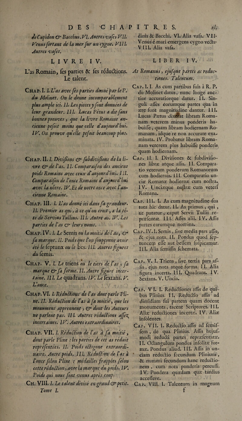 ÀeCupidon & Bacchus.Vl. Autres vafes Vil. Venus fer tant de la mer fur un cygne. Vil h Autres ruafes. LIVRE IV. L’as Romain j, fès parties & Tes rédudions. Le talent. dinis 6c Bacchi. VI. Alia valâ. VII* Venus é mari emergens cygno veda* VIII. Alia valà* LIBER IV. As Romanus, ejufque partes ac reduc^ tiones. Talentum. Chap. I. L Vas avec fes parties donné par le P. du Molinet. On le donne incomparablement plus ample ici. IL Les pièces y font données de leur grandeur. 111. Lucas Vêtus a dit fans bonnes preuves 3 que la livre Romaine an¬ cienne pefoit moins que celle d'aujourd'hui. IV. On prouve quelle pefoit beaucoup plus. Chap. II. I. Divifeons & fubdivifions de la li¬ vre O* de l'as. 11. Comparai]on des anciens poids Romains avec ceux d'aujourd'hui. III. Comparaifon de l’once Romaine d’aujourd'hui avec la notre. IV. Et de notre once avec l’an¬ cienne Romaine. Chap. III. I. L'as donné ici dans fa grandeur. 11. Premier as qui > à ce qu’on croit ,a la tê¬ te de Servius Tullius. 111. Autre as. IV. Les parties de l'as & leurs noms. Chap. IV. 1. Le Semis ou la moitié de R as y & fa marque. II. Voids que l'on feupçonne avoir été le feptunx ou le bes. 111. Autres figures du (émis. Chap. V. I. Le triens ou le tiers de Ras , fa marque & fa forme. II. Autre figure incer¬ taine. 111. Le quadrans. IV. Le fèxcans. V. L'once. Chap. VL L Rédudions de Ras dont parle Pli¬ ne. II. Rêdudion de Ras à ja moitié, que les monumens apprennent 3 & dont les Auteurs ne parlent pas. 111. Autres réductions ajfe\ incertaines. IV. Autres extraordinaires. Chap. VII. L Réduction de l’as à fa moitié , dont parle Pline : les parties de cet as réduit repTi naire. Autre poids. 111. Réduction de l'as à l'once filon Pline : médailles frappées félon cette réduction 3 avec la marque du poids. 1V. Poids qui nous font venus apres coup. Ch. VIII. I. Le talent divisé en grand & petit. Tome I. éfentêes. 11. Poids oCtogone extraordi- Cap. 1.1. As cüm partibus fuis à R. P* du Molinet datus, nunc lbnge auc- tior accuratiorque datur. II. Sin- guli allés eorumque partes qüa in ære funt magnitudine dantur. III. Lucas Pætus dixérat libram Roma- nam veterem minus ponderis ha- buillé, quam libram hodiernam Ro- manam , idque re non accurate exa- minata. IV. Probatur libram Roma- nam veterem plus habuilïé ponderis quam hodiernam. Cap. IL I. Divifiones 6c fubdivifio- nes libræ atque allis. II. Compara- tio veterum pondcrum Romanorum cum hodiernis. III. Comparatio un- ciæ Romanæ hodiernæ cum noftra. IV. Unciæque noftræ cum veterî Romana. Cap. 111. I* As cum magnitudine Pua tota hic datur. II. As primus , qui , ut putatur , caput Servii Tullii re- præfentat. 11L Allés alii. IV. Allis partes earumque nomina. Cap. IV. I. Semis, live media pars allis* 6c ejus nota. II. Pondus quod fep- tuncerp elle aut belïém lufpicamur. Iil, Alia fcmilfis fchemata. Cap. V. L Triens, five tertia pars aP lis, ejus nota atque forma. 11. Alia figura incerta. III, Quadrans. IV. Sextans. V. Uncia. Cap. V I. I. Redudiones allis de qui- bus Plinius. II. Redudio allis ad dimidiam fui partem quam docent monumenta, tacent Scriptores. III. Aliæ redudiones incerta. IV. Aliæ infolentes. Cap. VII. I. Redudio allis ad femifi- fem , de qua Plinius. Allis hujuf- modi redudi partes repræléntatæ. II. Odangulum pondus infôlitæ for- mæ. Pondus aliud. III. Alfis in un- ciam redudio fecundum Plinium , 8c nummi fecundum liane redudio- nem , cum nota ponderis perçu 1ÏL IV. Pondéra quædarn quæ tardius accellere. Cap. VIII. I. Talentum in magnum f