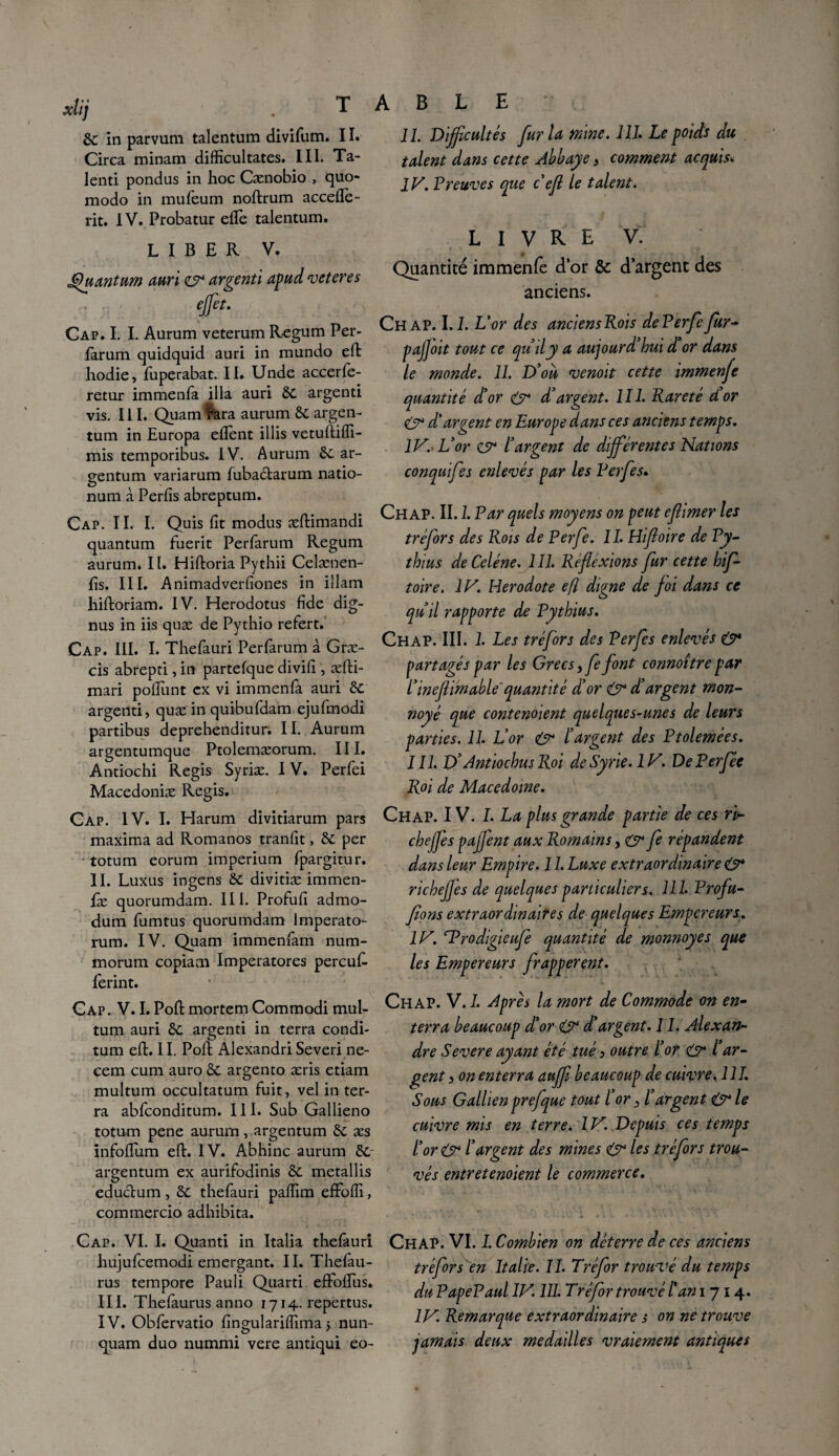 xlij . T &: in parvum talentum divifum. 11. Circa minam difficultates. III. Ta¬ lent! pondus in hoc Cænobio , quo- modo in mufeum noftrum accefle- rit. IV. Probatur eflè talentum. LIBER V. Quantum auri zsr argenti apud veteres effet. Cap. I. I. Aurum veterum Regum Per- fàrum quidquid auri in mundo effc hodie, fuperabat. II. Unde accerle- retur immenfa ilia auri 6c argenti vis. III. Quam Para aurum 6c argen- tum in Europa eflent illis vetuftifli- mis temporibus. IV. Aurum ôc ar- gentum variarum fubactarum natio- num à Perfis abreptum. Cap. IL I. Quis fit modus æftimandi quantum fuerit Perlarum Regum aurum. 11. Hiftoria Pythii Celænen- fis. III. Anlmadverfiones in illam hiftoriam. IV. Herodotus fide dig- nus in iis quæ de Pythio refert. Cap. III. I. Thefauri Perfarum à Græ- cis abrepti, in partefque divifi , æfti- mari pofiiint ex vi immenfa auri 6c argenti, quæ in quibufdam ejufmodi partibus deprehenditur. II. Aurum argentumque Ptolemæorum. III. Antiochi Regis Syriæ. IV. Perfei Macedoniæ Regis. Cap. IV. I. Harum divitiarum pars maxima ad Romanos tranfit, 6c per • totum eorum imperium fpargitur. II. Luxus ingens 6c divitiæ immen¬ se quorumdam. III. Profufi admo- dum fumtus quorumdam lmperato- rum. IV. Quam immenfam num- morurn copiam Imperatores percuR ferint. Cap. V. I.PoilmortemCommodi mul- tum auri 6c argenti in terra condi- tum efi:. II. Poli Alexandri Severine- cem cum auro ôc argento æris etiam multum occultatum fuit, vel in ter¬ ra abfconditum. III. Sub Gallieno totum pene aurum, argentum 6c æs infofium efi:. IV. Abhinc aurum 6c~ argentum ex aurifodinis 6c metallis eductum, 6c thefauri pafiim effofli, commercio adhibita. Cap. VI. I. Quanti in Italia thefauri hujufcemodi emergant. II. Thefau- rus tempore Pauli Qiiarti effoflus. III. Thefàurus anno 1714. repertus. IV. Obfervatio fingulariffima j nun- quam duo nummi vere antiqui eo- A B L E II. Difficultés fur la mine. III. Le poids du talent dans cette Abbaye > comment acquisv IV. Preuves que c’efl le talent. LIVRE V. Quantité immenfe d’or & d’argent des anciens. Ch AP. 1.2. L'or des anciens Rois dePerfefur- pajfoit tout ce qu’il y a aujourd'hui d'or dans le monde. IL D'ou venoit cette immenfe quantité d'or & d'argent. 111. Rareté d'or & d'argent en Europe dans ces anciens temps. IV. L'or cr l'argent de différentes Nations conquifes enlevés par les Perfes. Ch AP. II. 1. Par quels moyens on peut eflimer les tréfors des Rois de Perfe. II. Hifloire de Py- thaïs de Celéne. 1 II. Réflexions fur cette hif- toire. IV. Hérodote efi digne de foi dans ce qu'il rapporte de Pythius. Ch AP. III. 1. Les tréfors des Perfes enlevés 0* partagés par les Grecs ,fe font connoître par l'ineflimable quantité d'or & d'argent mon- noyé que contenoient quelques-unes de leurs parties. 11. L'or & l'argent des Ptolemées. I II. D’Antiochus Roi de Syrie. 1V. DePerfée Roi de Macedoine. Chap. IV. L La plus grande partie de ces ri¬ che ff es pajfent aux Romains, 0* fe répandent dans leur Empire. 11. Luxe extraordinaire 0* richeffes de quelques particuliers. 111. Profu- flons extraordinaires de quelques Empereurs. IV. srProdigieufe quantité de monnoyes que les Empereurs frappèrent. Chap. V. 7. Après la mort de Commode on en¬ terra beaucoup d'or 0* d'argent. 11. Alexan¬ dre Severe ayant été tué > outre ïor 0* l ar¬ gent 3 on enterra auffl beaucoup de cuivre. 111. Sous Gallienprefque tout l’or 3 l'argent <0 le cuivre mis en terre. IV. Depuis ces temps l'or 0* l’argent des mines 0 les tréfors trou¬ vés entr et enoient le commerce. Chap. VI. I. Combien on déterre de ces anciens tréfors en Italie. II. Tréfor trouvé du temps du PapePaul IV. 111. Tréfor trouvé l'an 1714. IV. Remarque extraordinaire s on ne trouve jamais deux médaillés vraiement antiques