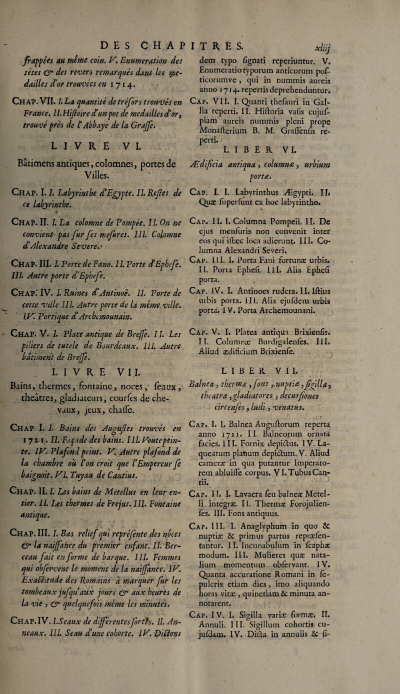 frappées au meme coin. V. Enumération des têtes & des revers remarqués dans les ipe- dailles d’or trouvées en 1714. Chap. VII, 1. La quantité de tréfors trouvés en France. 1 1. Hijloire d’un pot de médaillés dé or > trouvé près de /’ Abbaye de la Grajfe. LIVRE VI. dem typo fignati reperiuntur. Vi Enumeratiotyporum anticorum pof- ticorumve , qui in nummis aureis anno 1714. reperds deprehenduntur. Cap. VII. I. Quand thefauri in Gal- lia reperd. II. Hiftoria vafis cujuf- piam aureis nummis pleni prope Monafterium B. M. Grafiènfis re¬ perd. LIBER VI. Batimens antiques, colomnes, portes de Ædificia antiqua , columnœ , urbium Villes. portai Chap. 1.1. Labyrinthe déEgypte. II. Refes de ce labyrinthe. Cap. I. I. Labyrinthus Ægypd. IL Qux fuperfunt ex hoc labyrintho. Chap. II. 1. La colomne de Pompée. II. On ne convient pas fur [es mefires. 111. Colomne dé Alexandre Severe.- ChaP. III. 1. Porte de Fano. 11. Porte dtEphefe. 111. Autre porte d’Ephefe. Chap.' IV. 1. Ruines déAntino'è. II. Porte de cette rville 111. Autre porte de la même ville. IV. Portique dArchemounain. Chap. V. 1. Place antique de Brejfe. II. Les piliers de tutele de Bourdeaux. 111. Autre batiment de Brejfe. LIVRE V IL Bains, thermes, fontaine, noces, (eaux, théâtres, gladiateurs, courfes de che¬ vaux, jeux, chaiîe. Chap. I. L Bains des Augufes trouvés en 1711.11. Façade des bains. 111. Voûte pein¬ te. IVPlafond peint. V. Autre plafond de la chambre ou l'on croit que l'Empereur Je baignoit. VL Tuyau de Cantius. Chap. II. 1. Les bains de M et e II us en leur en- tier. IL Les thermes de Fréjus. 111. Fontaine antique. Chap. III. I. Bas relief qui reprêjente des noces & la naiffahce du premier enfant. IL Ber* ceau fait en forme de barque. 111. Femmes qui obfervent le moment de la naifance. IV. ExaShtude des Romains a marquer fur les tombeaux jufquaux jours & aux heures de la vie , & quelquefois même les minutes. Chap.IV.I .Seaux de différentesforth. IL An¬ neaux. III. Seau d'une cohorte. IV. Diêïons Cap. IL I. Columna Pompeii. IL De ejus menfuris non convenir inter eos qui iftæc loca adierunt. III* Co* lumna Alexandri Severi. Cap. III. I. Porta Fani fortunæ urbis* IL Porta Ephefi. III, Alia Ephefi porta. Cap. IV. I. Antinoes rudera. IL Iftius urbis porta. 111. Alia ejufdem urbis porta. 1V. Porta Archemounani. Cap. V. I, Platea antiqua Brixienfis. II. Columnæ Burdigalenfes. IIL Aliud ædifkium Brixienfe. LIBER VIL Balnea, thermœ , Jons , nuptiœ yfigilU) tbcatra ,gladiatores , decurfiones circenfes, ludi, venatus. j- - • . » Cap. I. I. Balnea Auguftorum reperta anno 1711. II. Balneorum ornata faciès. III. Fornix depi&us. 1V. La- queatum planum depictum. V. Aliud cameræ in qua putantur Imperato- rem abluifie corpus. VI.TubusCan- • • tu. Cap. IL I. Lavacra feu balneæ Metel- li intégras. II. Thermæ Forojulien- fes. III. Fons antiquus. Cap. III. I. Anaglyphum in quo 8C nuptiæ 8c primus partus repræfen- tantur. 11. Incunabulum in fcaphæ modum. III. Mulieres quæ nata- lium momentum obfervant. IV. Quanta accuratione Romani in fe- pulcris etiam dies , imo aliquando horas vitæ , quinetiam 8c minuta an¬ nota rent. Cap. IV. I. Sigitla varias formas. IL Annuli. III. Sigillum cohortis cu- jufdam, IV. Dicta in annulis 8c fi-