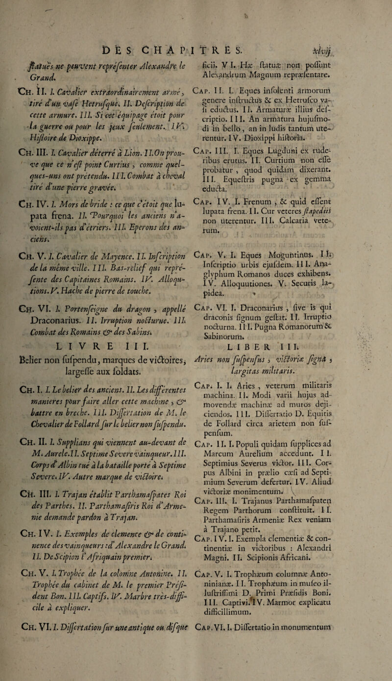 ficii. VI. Hæ flatuæ non pofluiit Alexaïldrum Magnum repræfentare. Cap. IL I. Eques infolenti armorum genere indructqls 6c ex Hetrufco va- fi edu&us. II. Armaturæ illius def- criptio. III. An armatura hujufmo- di in bello , an in ludis tantum ute- rentur. IV. Dioxippi hiftoria. Cap. III. I. Eques Lügduni ex rude- ribus erutus. II. Curtium non elle probatur , quod quidam dixerant. III. Equeflris pugna ex gemma educta. Cap. IV. I. Frenum , 6c quid client lupata frena. II. Cur veteres JtapediiS non uterentur. IIL Calcaria vete- rum. fi aï u es ne peuvent rcpréfcnter Alexandre le Grand. Ch. tl. 1. Cavalier extraordinairement armé> tiré dé un vafe Hetrufque. II. Defcriptidn de cette armure. III. Si cet équipage étoit pour la guerre ou pour les jeux feulement. 1V\ Hifoire de Dioxippe. Ch. III. I. Cavalier déterré à Lion. ILOnprou¬ ve que ce nef point Curtius, comme quel¬ ques-uns ont prétendu. III. Combat à cheval tiré d'une pierre gravée. Ch. IV. I. Mors dé bridé i ce que c étoit que lu¬ pata frena. IL Pourquoi les anciens ri a- voient-ds pas cC étriers. 111. Eperons des an¬ ciens. Ch. V. L Cavalier de Mayence. II. Infcription de la meme ville. III. Bas-relief qui repré- fente des Capitaines Romains. IV. Alloqu- tions. V. Hache de pierre de touche. Ch. VI. L Portenfeigne du dragon , appellé Draconarius. 11. Irruption noCiurne. 11L Combat des Romains & des Sabins. LIVRE III. Belier non fufpendu, marques de victoires, largefle aux ioldats. Ch. 1.1. Le belier des anciens. 11. Les différentes maniérés pour faire aller cette machine , O* battre en breche. 111. Dijjertation de M. le Chevalier de Vollard fur le belier non fufpendu. Ch. II. I. Supplians qui viennent au-devant de MiAurele.il. Septime Severe vainqueur. 111. Corps dé Albin tué a la bataille porté d Septime Severe. IV. Autre marque de victoire. Ch. HL 1. Trajan établit Parthamafpates Roi des Parthes. 11. Parthamafiris Roi d'Armé¬ nie demande pardon à Trajan. Ch. IV. I. Exemples de clcmence & de conti¬ nence des vainqueurs :d’Alexandre le Grand. II. DeScipion /’ Afriquainpremier i Ch. V. I. Trophée de la colomne Antorime. 1L Trophée du cabinet de M. le premier Préfi- dent Bon. 111. Captifs. IV. Marbre très-diffi¬ cile à expliquer. Ch. VI. 1. Differtation fur une antique ou difqùe Cap. VI. I. Dilfertatio in monumentum Cap. V. I* Eques Moguntînus. IL Infcriptio urbis ejufdem. III. Ana~ glyphum Romanos duces exhibens. IV. Alloquutiones. V. Securis la- pidea. '* Cap. VI. I. Draconarius , five is qui draconis fignum geftat. II. Irruptio no&urna. III, Pugna Romanorum 6c Sabinorum. LIBER I I L Aries non fufpenfus i vitéloriœ fgnâ s largitas mihtaris. Cap; I. L Aries , veterum militaris machina. II. Modi varii hujus ad- movendæ machinæ ad murOs deji- ciendos. III. Dillcrratio D. Equitis de Follard circa arietem non fuf- penfum. Cap. II. I. Populi quidam fupplices ad. Marcum Aurelium accedunt. I 1. Septimius Severus viclor. III. Cor¬ pus Albini in prælio cæfi ad Septi- mium Severum defertur. IV. Aliud vi&oriæ monimentum* \ Cap. III. I. Trajanus Parthamafpaten Regem Parthorum conftituit. 11. Parthamafiris Armeniæ Rex veniam à Trajano petit. Cap. IV. I. Exempla cîementiæ 6c con- tinentiæ in victoribus : Alexandri Magni. IL Scipionis Africani. Cap. V. I. Trophæum coluinnæ Anto- ninianæ. 11. Trophæum in muleo il- luftrilfimi D. Primi Præfidis Boni* III. Captivi.'IV. Marmor explicatu difficillimum.