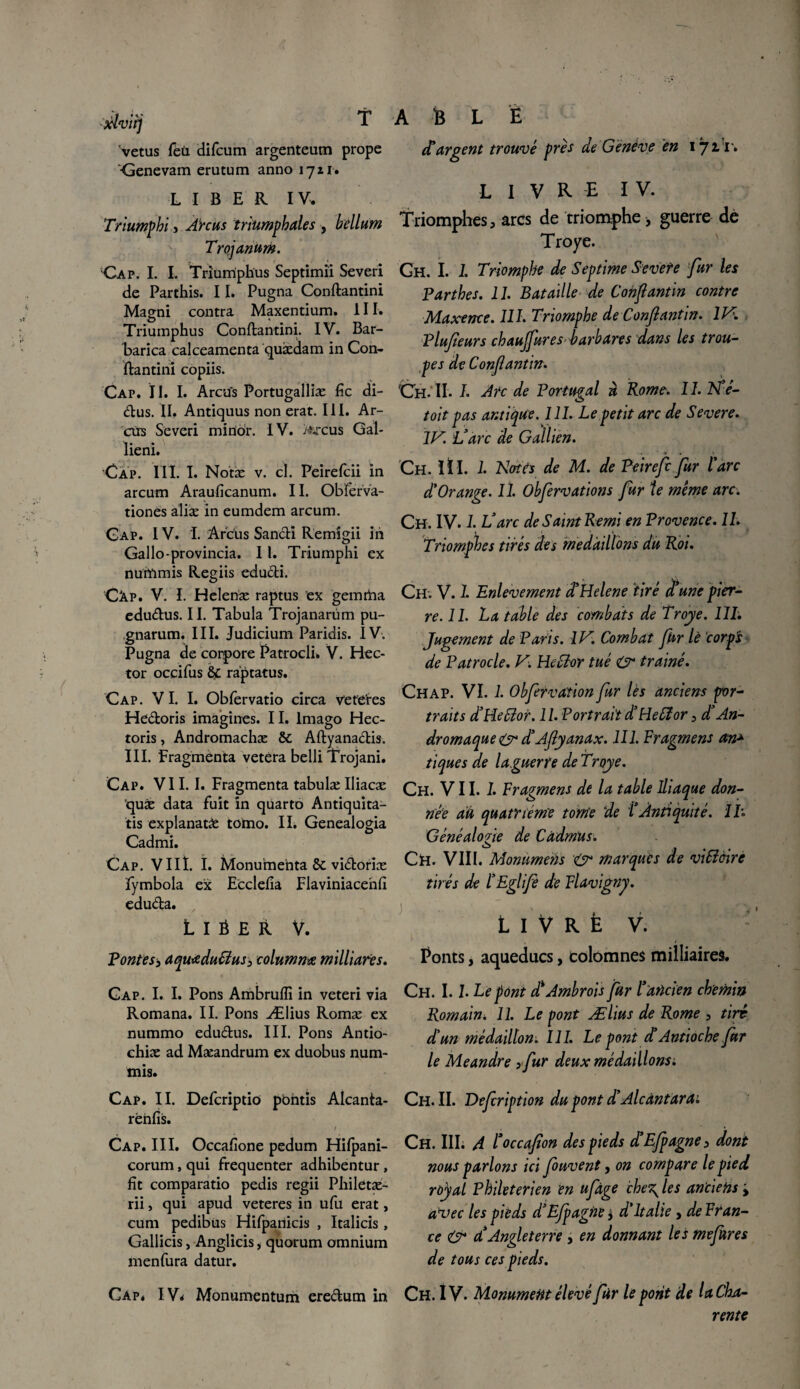 xlviij T vêtus fèü (difcum argenteum prope ■Genevam erutum anno 1711. LIBER IV, Triumpbi, Arc us triumphales , bellum Trojanum. Cap. I. I. Triumphus Septimii Severi de Parthis. 11. Pugna Conftantini Magni contra Maxentium. III. Triumphus Conftantini. IV. Bar- barica calceamenta quædam in Con- ftantini copiis. Cap. II. I. Arcu's Portugalliæ fie di- dus. II. Antiquus non erat. III. Ar- ctis Severi mirior. IV. >uxus Gal- lieni. Cap. HI. I. Notæ v. cl. Peirefcii in arcum Araufîcanum. 11. Obferva- tionés aliæ in eumdem arcum. Gap. IV. I. Arcüs SancH Remîgii in Gallo-provincia. 11. Triumphi ex nuiïimis Regiis edudi. Câp. V. I. Heleriæ raptus ex gemrha edudus. II. Tabula Trojanarüm pu- gnarum. III. Judicium Paridis. IV. Pugna de corpore Patrocli. V. Hec¬ tor occifus raptatus. Cap. VI. I. Obfervatio circa vefdxs Hedoris imagines. II. Imago Hec- toris, Andromachæ & Aftyanadis. III. Fragmenta vetera belli Trojani. Cap. VII. I. Fragmenta tabulæ Iliacæ ’quæ data fuit in quarto Antiquîta- tis explanatô tortio. II. Genealogia Cadmi. Cap. VIII. I. Monumenta &c vidoriæ fymbola ex Ecclefia Fiaviniacehfi eduda. LIÉER V. A B L È A argent trouvé près de Genève en 1711'. livre IV. Triomphes, arcs de triomphe , guerre dé Troye. Gh. I. I. Triomphe de Septime Sevete fur les Parthes. 11. Bataille de Confiant in contre Maxence. 111. Triomphe de Confiant in. 2K Plufieurs chaujfur es- barbares dans les trou- pes de Conflantin. Ch. II. I. Arc de Portugal à Rome. 11. N e- toit pas antique. 111. Le petit arc de Severe. 1JS. L’arc de Gallien. Ch. II I. 1. Notés de M. de Peirefc fur l'arc d'Orange. 11. Obfervations fur te meme arc. Ch. IV. 2. N arc de Saint Remi en Provence. IL Triomphes tirés des médaillons du Roi. Ch. V. 2. Enlèvement â’Helene tiré aune pier¬ re. 11. La table des combats de Troye. 111: Jugement de Paris. IN. Combat fur lè corps de Patrocle. V. Heiïor tué & traîné. Chap. VI. 2. Obfervation fur lès anciens por¬ traits d’Heffior. 11. Portraitd’Heffior, d’An- dromaque & d’Afiyanax. 111. Fragment an* tiques de laguerïe de Troye. Ch. VII. 2. Fragment de la table Iliaque don¬ née au quatrième tonte de l’Antiquité. II'. Généalogie de Càdmus. CH. VIII. Momtmens & marques de viSiàire tirés de l’Eglife de Flavigny. L 1 v r fe v. Pontes-, aquœdu&us, columnœ milliares. Ponts, aqueducs, colomnes milliaires. Gap. I. I. Pons Ambruffi in veteri via Romana. II. Pons Ælius Romæ ex nummo edudus. III. Pons Antio- chiæ ad Mæandrum ex duobus num- mis. Ch. 1.2. Le pont A Ambroïs fur l’ancien chemin Romain. 22. Le pont Ælius de Rome 5 tire d'un médaillon. III. Le pont d’Antioche fur le Meandre >fur deux médaillons : Cap. II. Defcriptio pbntis Alcanta rehfis. / Cap. III. Occafione pedum Hifpani- corum, qui fréquenter adhibentur , fit comparatio pedis regii Philetæ- rii, qui apud veteres in ufu erat, cum pedibus Hifpanicis , Italicis, Gallicis, Anglicis, quorum omnium menfura datur. Cap. IV< Monumentum eredum in Ch. II. Defcription du pont d'Aieântara: Ch. III. A l’occafion des pieds d’Efpagne> dont nous parlons ici fouvent, on compare le pied royal Phileterien en ufàge che\ les anciens y avec les pieds d’E/pagne * d'Italie, de Fran¬ ce & d’Angleterre, en donnant les mefures de tous ces pieds. Ch. IV. Monument élevé fur le pont de la Cha¬ rente