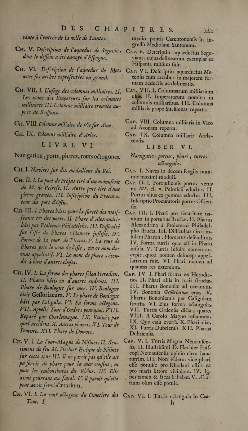 rente à l'entrée de la ville de Saintes. Ch. V. Defcription de l aqueduc de Segovte 5 dont le dejjein a été envoyé d'Efpagne. Ch. VI. Defcription de l'aqueduc dé Mets avec fes arches repréfentées en grand. Ch. VII. l. Vufage des colomnes militaires. 11. Les noms des Empereurs fur les colomnes miliaires III. Colomne militaire trouvée au¬ près de Soifjons. Ch. VIII. Colomne miliaire de Fie fur Aine. Ch. IX. Colomne militaire d'Arles. livre VI. Navigation, ports, phares, tours o&ogones. Ch. I. Navires fur dix médaillons du Roi. Ch. II. I. Le port de Fréjus tiré d'un manuferit de M. de Peirefc. IL Autre port tiré d'une pierre gravee. 111. Infcription du Procura¬ teur du port d'Oftie. Ch. lll. I. Phares hâtis pour la fureté des vaif feaux & des ports. IL Phare d Alexandrie hdti par PtoleméePhiladelphe. 111. Difficulté fur lijle de P haros : Homere juftifié. IV. Forme de la tour de Pharos. V La tour de P haros prit le nom de l'ifle , <3* ce nom de- vint appellatf VL Le nom de phare s'éten¬ dit d bien d'autres chofes. Ch. IV. I. La forme des phares félon Herodien. IL Phares bâtis en d'autres endroits. 111. Phare de Boulogne fur mer. IV. Boulogne étoit Gefloriacum. V. Le phare de Boulogne bâti par Caligula. VI. Sa forme ooiogone. VII. Appelé Tour d'Ordre 3 pourquoi. V11L Réparé par Charlemagne. 1X. Ruiné ; par quel accident. X. Autres phares. XL Tour de Douvre. XI1. Phare de Douvre. Ch. V. 1. La Tour-Magne de Nifnes. IL Sen- timens de feu M. F le chier Evêque de Nifnes fur cette tour 111. il ne par oit pas quelle ait pu fervir de phare pour la mer voifine, ni pour les embouchures du Rhône. IV. Elle avoitpourtant un fanal. V. Ilparoit quelle peut avoir fervi r/’ærarium. Ch. VI. I. La tour ooiogone du Cimetiere des Tom. L PITRES. xi;x meciio pontis Carentonenfis in in~ greiEii Mediolani Santonum. Cap. V. Defcriptio aquæductus Sego- viani, cujus delineatum exemplar ex Hifpania milium fuit. Cap. VI. Defcriptio aquædu&us Me- tenfis cum arcubus in majorem for- mam deductis ac delineatis. Cap. VII. I. Columnarum milliarium ufus. II. Imperatorum nomina in columnis milliaribus. III, Columna milliaris prope Sueffionas reperta. Cap. VIII. Columna milliaris in Vico ad Axonam reperta. Cap. IX. Columna milliaris Arela- tends. LIBER VI. Navigatio , portas, phari, turres oEïanguU. Cap. I. Naves in decem Regiis num- mis maximi moduli. Cap. II. I. Forojulienfis portus vêtus ex MS. cl. v. Peirefcii edu&us. II. Portus alius ex gemma eductus. III. Infcriptio Procuratoris portus Üftien- fis. Cap. III. I. Phari pro fecuritate na- vium in portubus ftructæ. II. Pharus Alexandrina à Ptoîemæo Philadel- pho ftructa. III. Difficultas circa in- fulam Pharon : Homerus defenditur. IV. Forma turris quæ effc in Pharo infula. V. Turris infulæ nomen ac- cepit, quod nomen deinceps appel- lativum fuit. VI. Phari nomen ad quantas res extenfum. Cap. IV. I. Phari forma ex Herodia- no* IL Phari aliis in locis ftru&æi III. Phârus Bononiæ ad oceanum. IV. Bononia Geforiacurn erat. V. Pharus Bononienlîs per Caligulam ftructa. VI. Ejus forma o&angula. VIL Turris Ordenfis dicta 5 quare. VIII. A Carolo Magno reftaurata* IX. Quo cafu everfa. X. Phari aliæ. XI. Turris Dubrienfis. XII. Pharus Dubrienlïs. Cap. Vi I. Turris Magna Némaulèn- fis. II. Illuftriffimi D. Flechier Epif- copi Netnaufenlïs opinio circa hanc turrim. III. Non videtur vice phari elle potuiBe pro Rhodani olliis & pro maris littore viciniore. IV. Ig-> nés tamén &; faces habebat. V. Æra- rium olirn elle; potuit. Cap. VI. I. Turris octançula in Ces- O