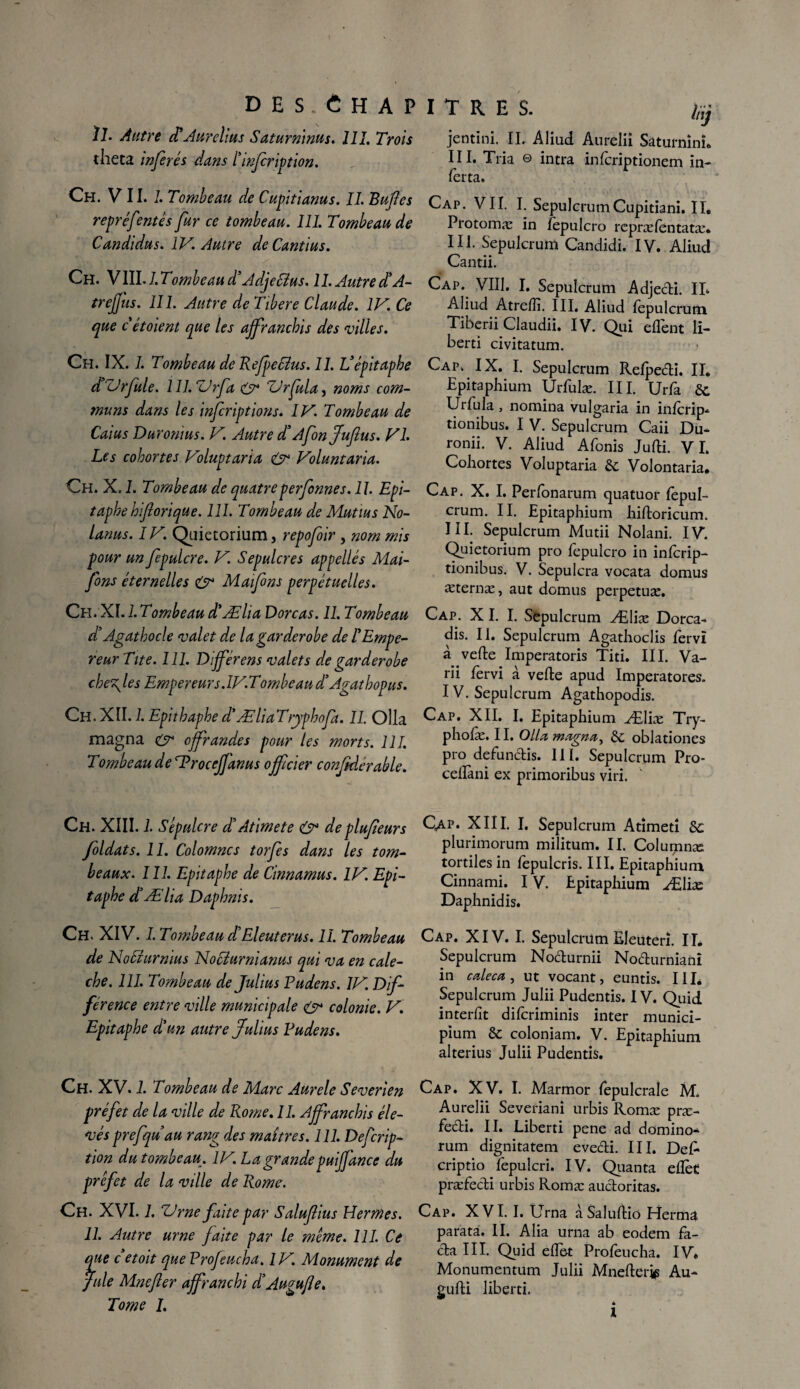 des ; Chapitres. mj 11. Autre déAurelius Saturmnus. 111. Trois jentini. IL Aliud Aurclii Saturnin!» thêta inférés dans ïinfcription. HE Tria © intra inlcriptionem in- lèrta. CH- V/1.1- lTo'nheau de Cupitiams. IL Buftes Cap. VII. I. Sepulcrum Cupidam. II. repréfentes fur ce tombeau. 111. Tombeau de Protomæ in fepulcro repræfentatæ* Candidus. IV. Autre deCantius. III. Sepulcrum Candidi. IV. Aliud ■ > i . ^ <\ Cantii. Ch. Wll.l.Tombeaud* Adjettus. 11.Autre J A- Cap. VIII. I. Sepulcrum Adjedi. IL trejjus. 111. Autre deTibere Claude. IV. Ce Aliud Atrefii. III. Aliud fepulcrum que cétoient que les affranchis des villes. Tiberii Claudii. IV. Qui eflent li- herti civitatum. Ch. IX. 1. Tombeau de Refpefélus. 11. Vépitaphe d Vrfule. 1 II. ZJrfa & ZJrfula, noms com¬ muns dans les infcriptions. IV. Tombeau de Caius Duromus. V. Autre d'Afin Jufus. VI. Les cohortes Voluptaria & Voluntaria. Ch. X. 1. Tombeau de quatre perf nues. 11. Epi¬ taphe hiftorique. 111. Tombeau de Mutins No- lanus. IV. Quietorium, repofoir , nom mis pour un fepulcre. V. Sépulcres appellés Mai- fons éternelles & Maifns perpétuelles. Ch. XI. 1. Tombeau d'Ælia Dorcas. 11. Tombeau dl Agathocle valet de la garderobe de l'Empe¬ reur Tite. 111. Différens valets de garderobe che\les Empereurs. IV.Tombeau d’Agathopus. Ch. XII. 1. Epithaphe d'Ælia T’ryphofa. II. Olla magna & offrandes pour les morts. 111. Tombeau de SProceff'anus officier confiderable. Cap. IX. I. Sepulcrum Relpedi. II. Epitaphium Urfulæ. III. Urfa 8c Urfula , nomina vulgaria in infcrip- tionibus. I V. Sepulcrum Caii Du- ronii. V. Aliud Afonis Jufti. VI. Cohortes Voluptaria 8c Volontaria. Cap. X. I. Perfonarum quatuor fepul¬ crum. II. Epitaphium hiftoricum. III. Sepulcrum Mutii Nolani. IV. Quietorium pro fepulcro in inlcrip- tionibus. V. Sepulcra vocata domus æternæ, aut domus perpetuæ. Cap. X I. I. Sepulcrum Æliæ Dorca- dis. II. Sepulcrum Agathoclis fervï à vefte Imperatoris Titi. III. Va- rii fervi à vefte apud Imperatores. IV. Sepulcrum Agathopodis. Cap. XII. I. Epitaphium Æliæ Try- pholæ. 11. Olla magna, Se oblationes pro defundis. III. Sepulcrum Pro- cellàni ex primoribus viri. Ch. XIII. 1. Sépulcre déAtimete & de plufieurs fioldats. 11. Colomncs torfies dans les tom¬ beaux. 111. Epitaphe de Cinnamus. IV. Epi¬ taphe d'Ælia Daphms. Qap. XIII. I. Sepulcrum Atîmeti 8c plurimorum militum. II. Columnæ tortilesin fepulcris. III. Epitaphium, Cinnami. IV. Epitaphium Æliæ Daphnidis. Ch. XIV. J. Tombeau déEleuterus. II. Tombeau de Nociurmus Nocéurnianus qui va en calè¬ che. 111. Tombeau de Julius Pudens. IV. Dif¬ férence entre ville municipale & colonie. V. Epitaphe d'un autre jfulius Pudens. Cap. XIV. I. Sepulcrum Eleuterî. IL Sepulcrum Nodurnii Nodurnianî in caleca, ut vocant, euntis. III. Sepulcrum Julii Pudentis. IV. Quid interfit dilcriminis inter munici- pium 8c coloniam. V. Epitaphium alterius Julii Pudentis. Ch. XV. 1. Tombeau de Marc Aurele Severien préfet de la ville de Rome. II. Affranchis éle¬ vés prefqu au rang des maîtres. 111. Defcrip- tion du tombeau. IV. La grandepuiffance du préfet de la ville de Rome. Ch. XVI. 1. ZJ me faite par Salufius Hermes. 11. Autre urne faite par le même. 111. Ce que c etoit que Profeucha. IV. Monument de fuie Mnefter affranchi déAugufle. Tome I. Cap. XV. I. Marmor fepulcrale M„ Aurelii Severiani urbis Romæ præ- fecti. II. Liberti pene ad domino- rum dignitatem evedi. III. Défi* criptio fepulcri. IV. Quanta efièc præfedi urbis Romæ audoritas. Cap. XVI. I. Urna àSaluftio Eîerma parafa. II. Alia urna ab eodem fa¬ da III. Quid efiet Profeucha. IV» Monumentum Julii Mnefterie Au- gufti liberti.