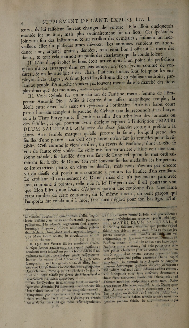 teurs , ils lui faifoient fouvent changer de voiture. Elle ailok quelquefois montée fur un âne, mais plus ordinairement fur un lion Ces lpetiacles joints au fon des inltrumens & au carillon des cymbales , faifoient un mer¬ veilleux effet fur plufieurs âmes dévotes. Les aumônes venoient en abon¬ dance : or, argent, grains, denrées, tout etoit bon a offrir a la mere des dieux , & tout cela tournoit au profit des charlatans qui la conduisent. II L'art d’apprivoifer les lions étoit arrivé alors a un point de perfeéhon ou on n'a pu ratrapper dans ces bas temps : on s'en fervo.t comme de voi¬ tures , & on les attelloit à des chars. Plufieurs auteurs font foi qu on les em- ployoit à ces ufages , & faint jean Chryfoftome dit en plufieurs endroits par¬ lant au peuple d’Antioche : vous voyez fouvent mener dans le marche des bons plus doux que des moutons, ♦. , III Voici Cybele fur un médaillon de Faullme mere , femme de 1 Em¬ pereur Antonin Pie. ' Affife à l'entrée d'un aflez magnifique temple , la déelfe entre deux lions tient un tympmon à l’ordinaire. Acus en habit court paroi: hors du temple â la gauche de Cybele : on le recouno.t a les brayes & à fa Tiare Phrygienne. Il femble cueillir d un arbrilfeau des rameaux ou des feuilles , ce qui pourrait avoir quelque rapport a înfcription , MATRI DEUM SALUTARI. A U mere des dieux Jalutaire , ou qui preiide a la fanté. Attis femble marquer quelle procure la fauté , lorfqu’il prend des feuilles d’une plante : car c’eft des plantes qu’on fait les remedes pour la ré¬ tablir. C’eft comme je viens de dire , un revers de Fauftine , dont la tete te voit de l'autre côté voilée. Le voile mis fort en arriéré, laiiïe voir une cou¬ ronne radiale, fur-hauffée d'un coiffant de Lune tel qu'on le met ordinai¬ rement fur la tête de Diane. On voit fouvent fur les médaillés les Empereurs & .Impératrices peints en dieux ou décfTes t mais nous n’avions pas encore vu de déefle qui portât une couronne â pointes lur-haulîee d un croiiiant. Le croiffant eft certainement de Diane; mais elle na pas encore paru avec une couronne à pointes, telle que l'a ici l'Imperatrice. Il eft pourtant vrai que félon Elien, une Diane d’Athenes portoit une couronne dor. Une lame étant tombée de cette couronne, dit le même auteur, un petit garçon qui remporta fut condamné â mort fans aucun égard pour (on bas âge. L hii- & vicatim ducebant : nonnumquam afebo, fæpius leone vedtam , ut varietàte fpedtaculi plurimos pellicerent. His adjundti organorum foni cymba- lorumque ftrepjtus , deditam religionibus plebem demulcebant. : hinc dona auri, argenti , frugum , quæ Marri Deum oblata, in circulatorum talium ufum vertebantur. >. .i II. Qua arte Veteres illi ita manfuetos tradta- bilefquç leones redd'erent, vix capere pollîmus : neminem tanta inftru&üm peritia hodicvideas. li ad vedturas adhibiti, curribufque juncfci pafïïm cerne- bantur, ut videas apud Athenæum 1. 5. p. XQO. Lampridium in Heliogabalo c. 16. & alios. Joan- nes veto Chryfoftomüs in concionibus ad populum Antiochenum, tomo 4. p. 67. 68. & 6 non fe- ~mel ait : Sape vldijlis per forum duci leones -ovibits manfuetiores , ‘srpo/SxTM ii/./.sf&mpoK. III. En Cybelem in numifmate Fauftinæ matris 1 quæ état Antonini Pii imperatoris uxor. Sedet ilia inter duos leones ad oftium magnifie! rempli > tympanum pro more tenens. Attis cutto veftitu extra templum ftat à dextris Cybeles ; ex bràccis certe & ex tiara Phirygia Attis elfe dignofcitur. Ex frutice autem ramos & folia côlligere videtur : id quod infcriptionem refpicere poteft, ubi legi- mus, MATRI DEUM SALUTARI, ci fcilicet quæ lalutem 3 fanitatem que præftat . quod fubindicare videtur Attis, dum folia ex frutice feu planta decerpit, unde remedia ad fan^atem vel reftituendam, vel fîrmandam parantur. Nottimus eft Fauftinæ matris, ut dixi : in antica veto facie caput Fauftinæ vifitur velatum , fed vélo pofteriores tan¬ tum partes obtegente ; ita ut corona videatur ra- diis & acuminibus ornata, coronæ impomtur luna crefcens- ,;'qualem paifim cernimus Dianæ capid impofitam. In nummis fæpe Augufti &c Auguftæ deorum dearumque fymbolis decorati occurrunt : fed nullam hadfenus deam vidimus radiata corona , cui fuperpolita effet luna cretcens , decoratam . lunæ veto crefcentis fymbolum Dianæ eft ; fed Dianam nondum confpeximus coronatam. Refe- rente tamen Æliano in var. bift. y. 16. Diana quæ- dam Adienis corona aurea exornabatur, ex qua lamina quædsm decidit, & a ptiellulo fublata fuit j 'idéoqüe ille nulla habita tenellæ ætatis ratione ca- pitalem pcenam fubiit,. In alio 1 numrao régie (