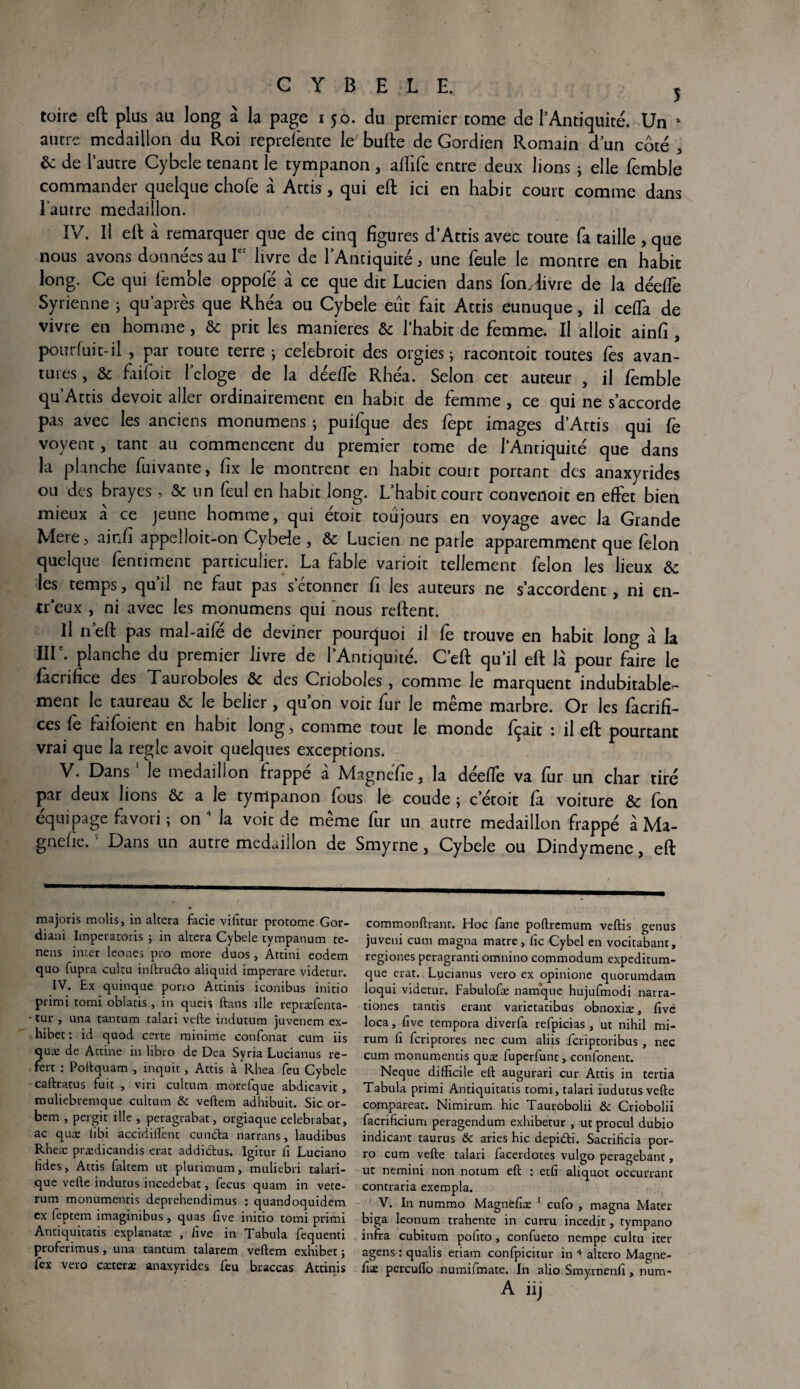 CYBELE. j toire eft plus au long à la page 150. du premier corne de l’Antiquité. Un 1 autre médaillon du Roi reprefente le bulle de Gordien Romain d’un coté , & de l'autre Cybele tenant le tympanon , affile entre deux lions ; elle femble commander quelque choie à Attis, qui eft ici en habit court comme dans l’autre médaillon. IV. Il ell à remarquer que de cinq figures d’Attis avec toute fa taille , que nous avons données au Ier livre de l’Antiquité, une feule le montre en habit long. Ce qui lemble oppofé à ce que dit Lucien dans fom livre de la déelfe Syrienne ; qu après que Rhéa ou Cybele eût fait Attis eunuque, il celfa de vivre en homme, & prit les maniérés & l’habit de femme. Il alloit ainfi , pour fuit-il , par toute terre; celebroit des orgies; racontoit toutes les avan¬ ces , & faifoit l’cloge de la déelfe Rhéa. Selon cet auteur , il femble qu’Attis devoir aller ordinairement en habit de femme, ce qui ne s’accorde pas avec les anciens monumens ; puifque des fept images d’Attis qui fe voyent, tant au commencent du premier tome de l’Antiquité que dans la planche fuivante, lix le montrent en habit court portant des anaxyrides ou des brayes, & un feul en habit long. L’habit court convedoit en effet bien mieux à ce jeune homme, qui étoit toujours en voyage avec la Grande Mere, ainfi appelloit-on Cybele , & Lucien ne parle apparemment que lelon quelque fentiment particulier. La fable varioit tellement félon les lieux & les temps, quil ne faut pas s étonner fi les auteurs ne s’accordent , ni en- treux , ni avec les monumens qui nous relient. Il neft pas mal-aifé de deviner pourquoi il fe trouve en habit long a la IIIe. planche du premier livre de l’Antiquité. C’ell qu’il eft là pour faire le fàciifice des Xauroboles & des Crioboles, comme le marquent indubitable¬ ment le taureau & le belier, qu’on voit fur le même marbre. Or les facrifi- ces fe faifoient en habit long, comme tout le monde fçait : il eft pourtant vrai que la réglé avoit quelques exceptions. V. Dans5 le médaillon frappé à Magnéfie, la déelfe va fur un char tiré par deux lions & a le tympanon lous le coude ; c’étoit là voiture & Ion équipage favoii ; on la voit de meme lur un autre médaillon frappé à Ma- gnelie. Dans un autre médaillon de Smyrne, Cybele ou Dindymene, eft majoris molis, in alcera facie vifitur protome Gor- diani Imperatoris ; in altéra Cybele tympanum te- nens inter leones pro more duos, Attini eodem quo fupra cultu inftrudo aliquid imperare videtur. IV. Ex quinque porto Attinis iconibus initio primi tomi oblatis , in queis ftans die repræfenta- - tur j una tantum talari vefte indutum juvenem ex- hibet : id quod certe minime confonat cum iis qux de Attine in libro de Dea Syria Lucianus re- fert : Poftquam , inquit, Attis à Rhea feu Cybele caftratus fuit , viri cultum morefque abdicavit , muliebremque cultum & veftem adhibuit. Sic or- bem , pergit ille , peragrabat, orgiaque celebrabat, ac quæ libi accidiffènt cunda narrans, laudibus Rheæ prædicandis erat addidus. Igitur Ci Luciano fides, Attis faltem ut plurimum, muliebri talari- que vefte indutus incedebat, fecus quam in vete- rum monumentis deprehendimus : quandoquidem ex feptem imaginibus , quas five initio tomi primi Antiquitatis explanatæ , lîve in Tabula fequenti proferimus, una tantum talarem veftem exhiber ; fex veto cæteræ anaxyrides feu braccas Attinis A llj commonftranr. Hoc fane poftrcmum veftis genus juveni cum magna matre, lie Cybel en vocitabant, regiones peragranti omnino commodum expeditum- que erat. Lucianus vero ex opinione quorumdam loqui videtur. Fabulofæ namque hujufmodi narra- tiones tantis erant varietatibus obnoxiæ, five loca, five tempora diverfa refpicias , ut nihil mi- rum fi feriptores nec cum aliis feriptoribus , nec cum monumentis quæ fuperfunt, confonent. Neque difficile eft augurari cur Attis in tertia Tabula primi Antiquitatis tomi, talari iudutus vefte compareat. Nimirum hic Taurobolii & Criobolii facrificium peragendum exhibetur , ut procul dubio indicant taurus & aries hic depidi. Sacrificia por- ro cum vefte talari facerdotes vulgo peragebant, ut nemini non notum eft : etfi aliquot occurrant contraria exempla. V. In nummo Magnfefiæ 3 eufo , magna Mater biga leonum trahente in curru incedit, tympano infra cubitum pofito, confueto nempe cultu iter agens : qualis etiam confpicitur in 4 altero Magne- fiæ pereuffo numiimate. In alio Smyrnenfi, num*