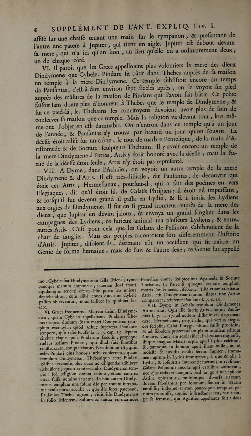 affifc fur une chaife tenant une main fur le tympanon , & prefentanc de l’autre une patere à Jupiter, qui tient un aigle. Jupiter eft debout devant fa mere, qui n’a ici qu’un lion , au lieu qu elle en a ordinairement deux> un de chaque cote. . . , VI. il paroit que les Grecs appelloienc plus volontiers ia mere des dieux Dindymene que Cybele. Pindare fit bâtir dans Thebes auprès de fa maifon un temple à la mere Dindymene. Ce temple fubfiftoit encore du temps de Paufanias; c'eft-à-dire environ fept fiecles après , on le voyoït fur pied auprès des mâfures de la maifon de Pindare qui l’avoit fait bâtir. Ce poete faifoit fans doute plus d’honneur à Thebes que le temple de Dindymene, & fur ce pied-là, les Thebains Ces concitoyens dévoient avoir plus de loin de conferver fa maifon que ce temple. Mais la religion va devant tout, lors me¬ me que l’objet en eft damnable. On n entroit dans ce temple qu a un jour de l'année, & Paufanias s'y trouva par hazard un jour qu'on l’ouvrit. La déelfe écoit affife fut un trône ; le tout de marbre Pentelique, de la main d A- riftomede & de Socrate fculpceurs Thebains. Il y avoit encore un temple de la mere Dindymene à Patras, Attis y étoit honoré avec la déelfe ; mais la fta- tuë de la déefte étoit feule, Attis n’y étoit pas reprefenté. VII. A Dyme, dans l’Achaïe , on voyoic un autre temple de la mere Dindymene & d'Attis. Il eft très-difficile, dit Pauiàmas, de découvrir qui étoit cet Attis ; Hermefianax, pourfuit-il, qui a fait des poèmes en vers Eleviaques, dit qu’il étoit fils de Calaüs Phrigien ; il étoit né impuiffanc, & îorfqu’il fut devenu grand il paflà en Lydie , & là il initia les Lydiens aux orgies de Dindymene. Il fut en fi grand honneur auprès de la mere des dieux que Jupiter en devint jaloux, & envoya un grand firnglier dans les campagnes des Lydiens ; ce furieux animal tua plufieurs Lydiens, & entre- autres Attis. C’eft pour cela que les Galates de Peflïnote s’abftenoient de la chair de fanglier. Mais ces peuples racontoient fort différemment 1 hiftoire d'Attis. Jupiter, difoient-ils, dormant eût un accident qui fit naître un Genie de forme humaine, mais de l’un & l’autre fexe ; ce Geme fut appellé mo^ Cybele feu Dindymene in fella fedens , tym- panoque manum imponens , pateram Jo.vi ftanti aquilamque tenenti offert. Hic porro leo unicus deprehenditur > cum alibi leones duo cum Cybele paffim obferventur , unus fcilicet in quolibet la- tere. VI. Græci frequentius Matrecn deûm Dindyme- nen , quam Cybelen appellabant. Pindarus The- bis propter domura fuam matri Dindymenæ tem- plum excitavit : quod adhuc fupererat Paufaniæ tempore, ipfo tefte Paufania 1. 9. cap. zj. leptem circiter elapfis poft Pindarum fæculis , propeque rudera ædium Pindari , qui illud fuis fumtibus conftruxerat, confpiciebatur. Nec dubium eft , quin ædes Pindari plus honoris urbi conferrent, quam templum Dindymenæ , Thebanique certe Pindari ædibus fervandis plus curæ ac diligentiæ adhibere debuiffent , quam confervando Dindymenæ tem- plo : fed religioni omnia cedunt, etiam cum ea circa falfa numina verfatur. In hoc autem Dindy¬ menæ templum una folum die per annum intraba- tur : cafu porro accidit ut qua die fores patebant, Paufanias Thebis ageret , vidit ille Dindymenen in folio fedentem. Solium ôc ftatua ex marmore Pentelico erant, fculptoribus Agamede & Socrate Thebanis. In Patreniî quoque civitate templum matris Dindymenes vifebatur. illic etiam colebatur Attis j etli Dindymenæ tantum ftatua ftne Attine compareret, referente Paufania 1. 7. c. zo. VII. Dymæ in Achaïa templum Dindymenes Attinis erat. Quis ille fuerit Attis , inquit Paufa¬ nias 1. 7. c. 17. admodum difficile eft deprehenT dere. Hermefianax, pergit ille , qui verfus elegia- cos fcripfit, Calai Phrygis filium fuiffe prodidit, ôc ad fobolem procreandam plane inutilem editum à matre. Cum jam adoleviftèt, in Lydiam migrafie, ibique magnæ Matris orgia apud Lydos celebraf- fe, tantoque in honore apud illam fuiffe , ut id molefte ôc invidis oculis ferens Jupiter , imma- nem aprum in Lydos immitteret * à quo ôc alii è Lydis , 8c ipfe Attis interemtit fuerint ; in rei fidenr Galatæ Pefinuntis incolæ apri carnibus abftinent , nec ejus cadaver tangunt. Sed longe aliter ipli de Attine opinantur , multumque diverfa narrant. Jovem fabulantur per fomnum femen in terram emififfe ; indeque terram pauco poft tempore ge- nium protuliffe, duplici inftrudtum fexu, viri nem- pe ôc feminæ, qui Agdiftis appellatus fuit : deos