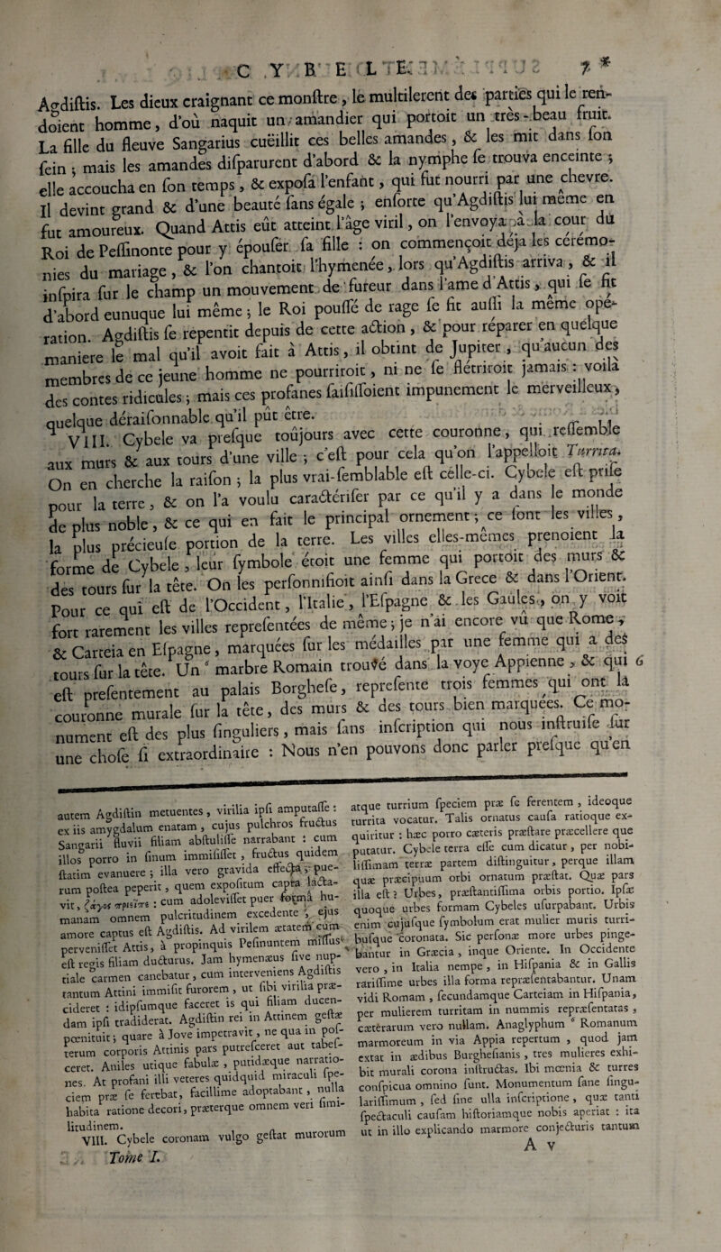 * Agdiftis. Les dieux craignant ce monftre, le multilerent de* parties qui le ren¬ daient homme, d’où naquit un-amandier qui portoit un très-beau fruit. La fille du fleuve Sangarius cueillit ces belles amandes, & les mit dans ion fein ; mais les amandes difparurent d'abord & la nymphe fe trouva enceinte ; elle accoucha en fon temps, & expofa l'enfant, qui fut nourri par une chevre. Il devint grand & d’une beauté fans égale ; enforte qu Agdiftis lui meme en fut amoureux. Quand Attis eût atteint l'âge viril, on l'envoya ;a la cour du Roi de Peflinonte pour y époufer fa fille : on commençoit: déjà les ceremo¬ nies du mariage, & l'on chantoit l'hymenée, lors qu Agdiftis arriva , & il infpira fur le champ un mouvement de'fureur dans 1 ame d Atus, qui e fi d’abord eunuque lui même; le Roi poufle de rage fe fit aufli la meme ope¬ ration. Agdiftis fe repentit depuis de cette adion , & pouc reparer en quelque maniéré le mal qu’il avoit fait à Attis, il obtint de Jupiter , qu aucun des membres de ce jeune homme ne pourriroit, ni ne fe flétrirait jamais : voila des contes ridicules ; mais ces profanes faififloient impunément le merveilleux, quelque déraifonnable qu’il pût être. q VIII Cybele va prefque toûjours avec cette couronne, qui .rclTemble aux murs & aux tours d'une ville ; c’eft pour cela qu'on l'appe loit Tarm*. On en cherche la raifon ; la plus vrai-femblable eft celle-ci. Cybele eft pnfe ootir la terre, & on l'a voulu caradérifer par ce qu il y a dans e monde déplus noble, & ce qui en fait le principal ornement-, ce font les villes la plus précieufe portion de la terre. Les villes elles-memes prenoient k forme de Cybele , leur fymbole étoit une femme qui portoit des murs & des tours fu/la tête. On les perfonmfioit ainfi dans la Grèce & dans 1 Orient. Pour ce qui eft de l'Occident, l'Italie, l'Efpagne & les Gaules:, on y voit fort rarement les villes reprefentées de même; je n'ai encore vu que Rome, & Carteia en Efpagne, marquées fur les médailles par une femme qui a des tours fur la tête. Un5 marbre Romain trouvé dans la voye Appienne , & qui 6 eft prefentement au palais Borghefe, reprefeme trois femmes qu. ont la couronne murale fur la tête, des murs & des tours bien marquées Ce mo¬ nument eft des plus finguliers, mais fins mfcnption qui nous inftruife fur une chofe fi extraordinaire : Nous n’en pouvons donc paner pielque quen autem Agdiftin metuentes , vmlia ipfi amputaffe : ex iis amygdalum enatam , cujus pulchvos tru6tus San^arii fiuvii filiam abftuUiTe narrabant : cum ülos porro in finum immiiiftèt , fru&us quidem ftatim evanuere; ilia vero grayida cfteÇaypue- rum poftea peperit, quem expoficum capta ladta- vit, (iyof vpisÏTri : cum adolevilfet puer -forma hu- manam omnem pulcritudinem excedente , ejus amote captus eft Agdiftis. Ad vinlem ætatem cum- perveniftet Attis, à propmquis Pefinuntem miflus ^ eft récris filiam duûurus. Jam hymenæus ftye nup¬ tiale carmen canebatur, cum mtervemens Agdiftis tantum Attini immifit furorem , ut fibi vmlia piæ- cideret : idipfumque faceret is qui filiam ducen- dam ipfi tradiderat. Agdiftin rei in Attmem geftæ pœnituit, quare à Jove impetravit, ne qua in pol- terum corporis Attinis pars putrefeeret aut tabel- ceret. Aniles utique fabulæ , putidatque narratio- nes At profani illi veteres quidquid miraeuh lpe- ciem præ fe ferebat, facillime adoptabant, nulla habita rationc decori, præterque omnem veri hmi- litudinem. VIII. Cybele coronam vulgo geftat muroru Tome I. atque turrium fpeciem præ fe ferentem , ideoque turrita vocatur. Talis ornatus caufa ratioque ex- quiritur : hæc porro cæteris præftare præcellere que putatur. Cybele terra elfe cum dicatur, per nobi- liftimam terræ partem diftinguitur, perque illam quæ præcîpuum orbi ornatum præftat. Quæ pars ilia eft ? Urbes, præftantiffima orbis portio. Ipfe quoque urbes formam Cybeles uforpabant. Urbis enim cujufque fymbolum erat mulier mûris turri- bufque coronata. Sic perfonæ more urbes pinge- bantur in Græcia , inque Oriente. In Occidente vero , in Italia nempe, in Hifpania & in Gallis râriiTime urbes ilia forma repræfeûtabantur. Unam vidi Romam , fecundamque Carteiam in Hifpania, per mulierem turritam in nummis repræfentatas , cætèrarum vero nullam. Anaglyphum d Romanuni marmoreum in via Appia repertum , quod jam extat in ædibus Burghefianis , très mulieres exhi- bit murali corona inftrudtas. lbi meenia & turres confpicua omnino font. Monumentum fane fingu- lariffimum , fed fine ulla inferiptione , quæ tanti fpectaculi caufam hiftoriamque nobis aperiat : ita ut in illo explicando marmore conje&uris tantum Av