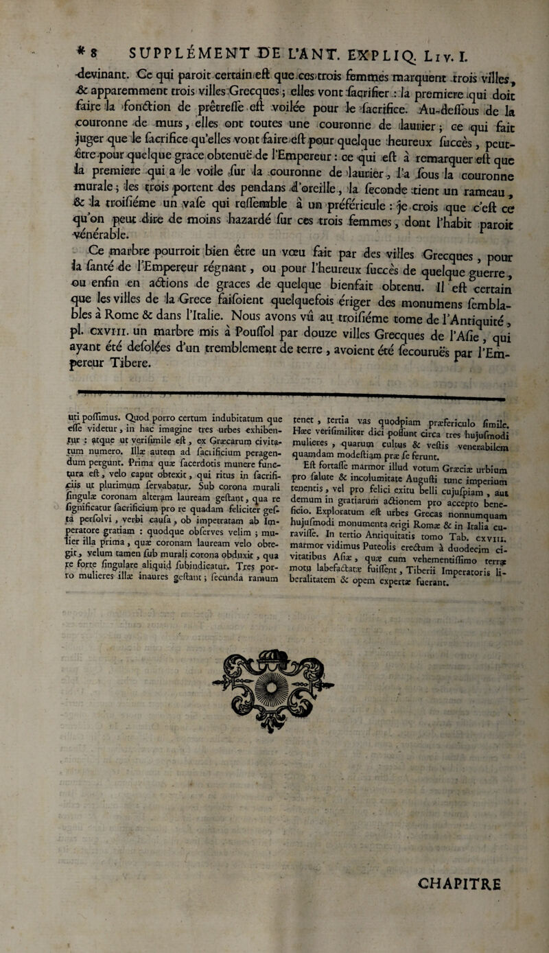 -devinant. Ce qui paroit certaimeft quexes>trots femmes marquent trois villes £c apparemment trois villes Grecques ; elles vont fiçrifierla première tqui doit faire la fondion de prêcrefTe eft voilée pour le facrifice. AundefFous de la couronne de murs, elles ont toutes une couronne de ilauuier ; ce «qui fait juger que le facrifice quelles vont faire eft pour quelque Eeureux fuccès, peut- être pour quelque grâce obtenue de l’Empereur : ce qui eft à remarquer eft que la première qui a le voile fur la couronne de laurier , 1-a fous la couronne murale j les trois «portent des pendans l’oreille, la fécondé trient un rameau, & la troifiéme un yafe qui refFemble a un préféricule : je crois que ceft ce quon peut lire de moins bazardé fur ces trois femmes, dont l’habit paroit -vénérable. r Ce marbre pourrait bien être un vœu fait par des villes Grecques, pour la fanté de ^Empereur régnant, ou pour l’heureux fuccès de quelque guerre, ou enfin en adions de grâces de quelque bienfait obtenu. If eft certain que les villes de la Grèce faifoient quelquefois ériger des monumens fembla- bles à Rome & dans l’Italie. Nous avons vu au troifiéme tome de l'Antiquité, pl. ex vin. un marbre mis à PoufTol par douze villes Grecques de l’Afie, qui ayant été defolées d’un tremblement de terre , avoient été fecouruës par l’Em¬ pereur Tibere. * Uti poflîmus. Quod porro certum indubitatum que eflè videtur, in hac imagine très urbes exhiben- tur : ?tque ut vçrifimile eft , ex Græcarum civita- tum numéro. Illæ autem ad faciificium peragen- dum pergunt. Prima quæ facerdotis munere fune- Vtra eft, vélo caput obtexit, qui ritus in facrifi- çxis ut plurimum fervabatur. Sub corona murali lingulæ coronam alter^m lauream geftant, qua re lîgnificatur facrificium pro re quadam féliciter gef- ça perfolvi, verbi caufa , ob impetratam ab Iqi- peratore gratiam : quodque obferves velim ; mû¬ rier ilia prima, quæ coronam lauream vélo obre- git.» vélum tamen fub murali corona obduxit, qua re forte fingulare aliquid fubindicatur. Très por¬ ro mulieres illæ inaures geftant ; fecunda raraum tenet , tertia vas quodpiam præfericnlo lîmile. Hæc veriumditer dici poflunt circa très hujufmodi piuberes , quarum cultus & veftis venerabilem quamdam modeftiam præ fe ferunt. Eft fortaflè marmor illud votum Græciæ urbium pro falute & incolumitatc Augufti tune imperium tenentis, vel pro felici exitu belli cujufpiam , au* demum in gratiarum aûionem pro accepto bene- heio. Exploratum .eft urbes Grecâs nonnumquam hujufmodi monumenta erigi Romæ & in Italia cu- raviflè. In tertio Antiquitatis tomo Tab. cxvm. marmor vidimus Puteolis ereftum à duodecim cil vitatibus Afiæ, quæ cum vehementiflîmo terræ motu labefactatæ fuilTent, Tiberii Imperatoris li- beralitatem «Sc opem expertæ fuerant. CHAPITRE