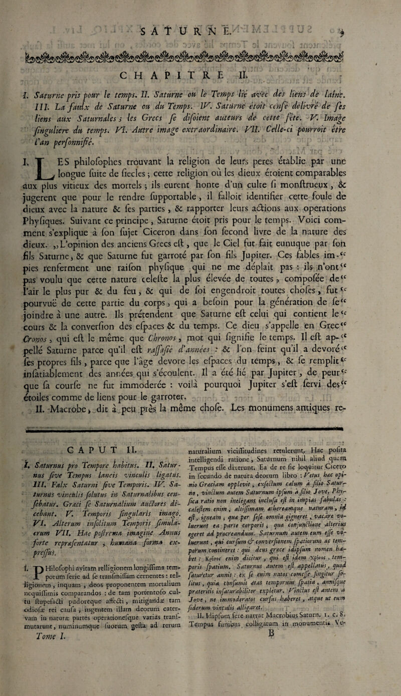 S À t U R N I.M'3 M 3 J 3 3 U 2 ^ . ^ * \ • [ ^ | • \ \ * , f } ' ' r • ' ’ . \ i J i . i I . « . ; A t . • 1 » / » ! ) I * * • V ■ .4 -» V- - i ^ W > U w *• 4 1 .•»•■* - ^ 1 i ^ , « i jl w -* W-- . 1 CHAPITRE II. •2. Saturne pris pour le temps. IL Saturne ou le Temps lié avec des liens de laine. III. La faidx de Saturne ou du Temps. IV. Saturne étoit cenfé délivré de fes liens aux Saturnales s les Grecs fe difoient auteurs de cette fête. V. Image finguliere du temps. VL Autre image extraordinaire. VIL Celle-ci pounoit être Lan perfonnifié. i ,, ‘ , *_ _  -y ' ,r~. •[rr g :i I.T ES philofophes trouvant la religion de leurs peres établie par une | _j longue fuite de fiecles ; cette religion où les dieux écoient comparables aux plus vitieux des mortels *, ils eurent honte d’un culte fi monftrueux ; de jugerenc que pour le rendre fupportable, il falloit identifier cette foule de dieux avec la nature de fes parties, de rapporter leurs adions aux operations Phyfiques. Suivant ce principe, Saturne étoit pris pour le temps. Voici com¬ ment s’explique à fon fujet Cicéron dans fon fécond livre de la nature des dieux. ,, L’opinion des anciens Grecs eft , que le Ciel fut fait eunuque par fon fils Saturne, de que Saturne fut garroté par fon fils Jupiter. Ces fables im-cc pies renferment une raifon phyfique qui ne me déplaît pas : ils-n’ont<c pas voulu que cette nature celefte la plus élevée de toutes, compofée de“ l’air le plus pur de du feu, de qui de foi engendroit toutes chofes, futCc pourvuë de cette partie du corps, qui a beloin pour la génération de fe“ joindre à une autre. Ils prétendent que Saturne eft celui qui contient le‘c cours de la converfion des efpaces de du temps. Ce dieu s’appelle en Grec‘c Cronos, qui efl le même que Chronos, mot qui fignifie le temps. U eft ap-u pelle Saturne parce qu’il eft rajjafié d'années : de Ton feint qu’il a dévorécC fès propres fils, parce que lage dévoré les efpaces du temps, & fe remplittc infatiablemenc des années qui s’écoulent. Il a été lié par Jupiter, de peur<c que fa courfe ne fut immodérée : voilà pourquoi Jupiter s’eft fervi des“ étoiles comme de liens pour le garroter. II. Macrobe > dit à peu près la même chofe. Les monumens antiques re- G A P U T II. ï. Saturnus pro Tempore habitus. Iî. Satur- nus five Temptts laneïs vinculis ligatus. III. Faix Saturni five Temporis. IV. Sa- turhûs vinculis folntus in Saturnalibus cen- febatur. Grœci fe Saturnalium auclores di- cebant. V. Temporis fwgularis imago. VI. Altcrum infolittim Temporis fimula- crum VII. Hac pcflrema imagine Amzus forte rcprœfentatur , humana forma ex- profits. f T) Hiiofophi avîtarn relligionem langififima tem. jL povum ferie ad. fe tranfmifiam cernentes : rel- iigionem, inquam , deos proponentem mortalium nequiffimis comparandos : de tam porcentofo cul- tu ftupefadti pudoreque afftdfci, mitigaridae tam odiofæ rei caufa , ingentem illam deorum cater- vam in naturæ parres operationeique varias tranl- mucarunt, numinumque fuorum gefta ad rerum Tome 1. naturalium viciiTitudines retulerunt. Hac pofita intelligendi ratione, Satvirnum nihil aliud qucfH Tempusefle dixerunt. Ea de re fie loqüitur Cicero in fecundo de natura deorum libro : Vetus hac opi- nio Graciant opplevit , exficlum c&lum À filio Satura¬ nt), vintlum autem Saturnum ipjum à.filio. Jove. Phy-- Jica ratio non inélégant, inclufa efi in impias fabulas.-: calefiem tnim , altijfima,m a'hereamque naturam, id efiignéain i qua per fefe ornnia gigntret , vacâre vo- luerunt ea parte eorporis j qu& cotijunBione alterius egeret ad procreandum. Saturnufn autem eum ejfe vo- luertmt, qui curfum & converfionetn fpaùonm ac tem- poturnconlineret : qui deus grâce idipfum nomen ha- bet : K?évo( enim dkitur , qui efi idem xpom , tem¬ poris fpatiutn. Saturnus autem efi appellatùsquod fatutetur annis : èx fe enim natos comejfe. fingitur ft- litus , quia tbnfumh <£tas temporum fpatia annifque prateritis infaturabiliter expletur. P intlus efi autem à Jove, ne irnmoderatos curfus haberet , atque ut eutn fiderum vinculis alligaret. IL Idipfum fere narvac Macrobius Saturn. i. c. 8„ Tempus funibus colligamm in momimends Ve-. ?