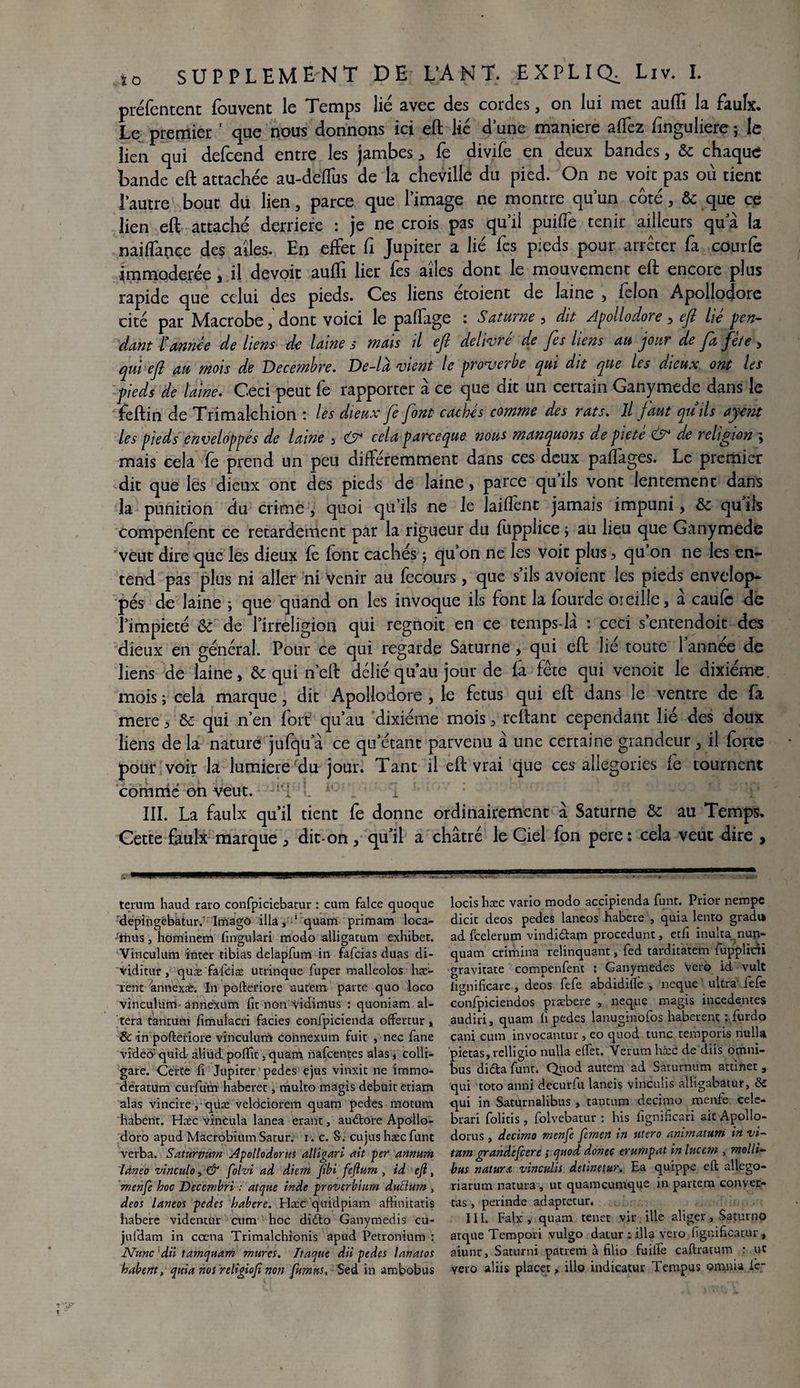 préfentent fouvent le Temps lié avec des cordes, on lui met aufli la faulx. Le premier 1 que nous donnons ici eft lié dune maniéré affez finguliere ; le lien qui defcend entre les jambes , fê divife en deux bandes, & chaque Lande eft attachée au-deÏÏus de la cheville du pied. On ne voit pas ou tient l’autre bout du lien, parce que l’image ne montre qu’un côté, & que ce lien eft attaché derrière : je ne crois pas qu’il puiffe tenir ailleurs qu a la naiflançe des ailes. En effet fi Jupiter a lié fes pieds pour arrêter fa courfe immodérée, il devoir aufti lier fes ailes dont le mouvement eft encore plus rapide que celui des pieds. Ces liens étoient de laine , félon Apollodore cité par Macrobe, dont voici le palfage : Saturne 5 dit Apollodore > eft lié pen¬ dant l’année de liens de laine s mais il eft delivre de fes liens au jour de fta fete , qui eft au mois de Décembre. De-là vient le proverbe qui dit que les dieux ont les ■pieds de laine. Ceci peut fe rapporter à ce que dit un certain Ganymede dans le feftin de Trimalchion : les dieux fe font cachés comme des rats. Il faut qu’ils ayent les pieds enveloppés de laine 3 cela parce que nous manquons de pieté & de religion ; mais cela fe prend un peu différemment dans ces deux paflages. Le premier dit que les dieux ont des pieds de laine, parce qu’ils vont lentement dans la punition du crime , quoi qu’ils ne le laiffent jamais impuni, & qu’ils compenfent ce retardement par la rigueur du fupplice j au lieu que Ganymede veut dire que les dieux fe font cachés ; qu’on ne les voit plus > qu’on ne les en¬ tend pas plus ni aller ni venir au fecours, que s’ils avoient les pieds envelop¬ pés de laine ; que quand on les invoque ils font la fourde oreille, à caufc de l’impieté & de l’irréligion qui regnoit en ce tem'ps-là : ceci s’entendoit des dieux en général. Pour ce qui regarde Saturne> qui eft lié toute l’année de liens de laine, & qui n’eft délié qu’au jour de fa fête qui venoit le dixiéme, mois ; cela marque, dit Apollodore , le fétus qui eft dans le ventre de fa mere 3 & qui n’en fort qu’au dixiéme mois, reliant cependant lié des doux liens de la nature jufqu a ce qu’étant parvenu à une certaine grandeur, il forte pour voir la lumière du jour. Tant il eft vrai que ces allégories fe tournent comme on veut. jl‘i >. h-'é ' î III. La faulx qu’il tient fe donne ordinairement à Saturne & au Temps. Cette faulx marque , dit* on, qu’il a châtré le Ciel fon pere: cela veut dire , terum haud raro confpiciebatur : cum falce quoque depingébatur.' ItnagO ilia, 1 quam primam loca- Anus, hominem fingulari modo alligatum exhiber. Vinculum inter tibias delapfum in fafeias duas di- viditur, quæ fafciæ utrinque fuper malleolos liv¬ rent annexât; In pofteriore autem parte quo loco vinculum annexum fit non vidimus : quoniam al¬ téra tantum fimulacri faciès confpicienda offertur, & in pofteriore vinculum connexum fuit , nec fane video- quid âliüd pofifit, quam nafeentes alas , colli- gare. Certe fi Jupiter pedes ejus vinxit ne immo- deratum curium haberet, multo magis debuit etiam alas vincire qike veldciorem quam pedes motum habent. Hæc vincula lanea erant, auétore Apollo- doro apud Macrobium Satur. i. c. S. eu jus hæc func verba. Saturiram Apollodorus alligari ait per annum Lineo vinculo, & folvi ad dicm fibi feftum , td eft, menfe hoc Decembri : atque inde proverbium dnElum , deos laneos pedes habere. Hæc quidpiam afhnitatis habere videntur cum hoc di£to Ganymedis cu- jufdam in cœna Trimalchionis apud Petronium : Nunc dit tamquam mures. Traque dii pedes lanatos habent, quia ms religioft non fumets. Sed in ambobus locis hæc vario modo accipienda funt. Prior nempe dicit deos pedes laneos habere , quia lento gradi» ad feelerum vindiétain procedunt, edi inulta nun- quam crimina relinquant, fed tarditatem fupplicii gravitate compenfent : Ganymedes Veto id vult lignificare, deos fefe abdidifle , neque ultra fefe conlpiciendos præbere , neque magis incedentes audiri, quam fi pedes lanuginofos haberent : fur do cani cum invocantur, eo quod tune temports nulla pietas,relligio nulla elfet. Verum hæc de diis omni¬ bus di&a funt. Quod autem ad Saturnum attinet , qui toto anrii decurfu laneis vinculis alligabâtur, & qui in Saturnalibus , tantum decimo menfe cele- brari folitis , folvebatur : bis fignificari ait Apollo¬ dorus , decimo menfe femen in utero animatum in vi- tam grandefeere ,* quod donec erumpat inlucetn , molli- bus nature vinculis detir.etur. Ea quippe eft allego- riarum natura, ut quameumque in partem conver- tas , perinde adaptetur. III. Faix, quam tenet vir ille aliger, Saturno arque Tempori vulgo datur : ilia veto fignificatur, aiunr, Saturni patrem à filio fuifie caftratum : ut veto aliis placer, illo indicatur Tempus omnia iç