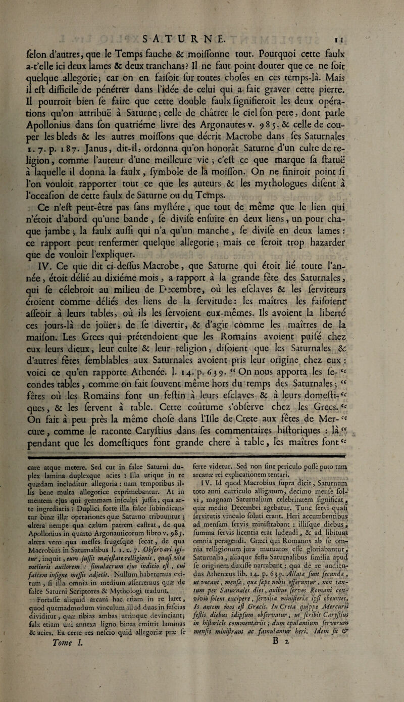 félon d autres, que le Temps fauche & moiffonne tout. Pourquoi cette faulx a-t’elle ici deux lames & deux tranchans? Il ne faut point douter que ce ne foie quelque allégorie; car on en faifoit fur toutes chofes en ces temps-là. Mais il eft difficile de pénétrer dans l’idée de celui qui a fait graver cette pierre. Il pourroit bien le faire que cette double faulx fignifieroit les deux opéra¬ tions qu’on attribué à Saturne ; celle de châtrer le ciel fon pere, dont parle Apollonius dans fon quatrième livre des Argonautes v. 9 8 5. & celle de cou¬ per les bleds & les autres moiffons que décrit Macrobe dans fes Saturnales 1. 7. p. 187. Janus, dit-il ? ordonna qu'on honorât Saturne d’un culte de re¬ ligion , comme l’auteur d’une meilleure vie ; c’eft ce que marque fa ftatue à laquelle il donna la faulx, fymbole de la moiffon. On ne finiroit point fî l’on vouloit rapporter tout ce que les auteurs & les mythologues difent à l’occafîon de cette faulx de Saturne ou du Temps. Ce n’eft peut-être pas fans myftére , que tout de même que le lien qui n’étoit d’abord qu’une bande , fe divife enfuite en deux liens, un pour cha¬ que jambe ; la faulx auffi qui n’a qu’un manche, fe divife en deux lames i ce rapport peut renfermer quelque allégorie ; mais ce feroit trop hazarder que de vouloir l’expliquer. IV. Ce que dit ci-deffus Macrobe, que Saturne qui étoit lié toute l’an¬ née, étoit délié au dixiéme mois, a rapport à la grande fête des Saturnales, qui fe célebroit au milieu de Décembre, où les efclaves & les ferviteurs écoient comme déliés des liens de la fervitude: les maîtres les faifoienc affeoir à leurs tables, où ils les fervoient eux-mêmes. Ils avoient la liberté ces jours-là de jouer, de fe divertir, ôc d’agir comme les maîtres de la maifon. Les Grecs qui prétendoient que les Romains avoient puifé chez eux leurs dieux, leur culte & leur religion, difoient que les Saturnales & d’autres fêtes fèmblables aux Saturnales avoient pris leur origine chez eux : voici ce qu’en rapporte Athenée. 1. 14. p. 639. “ On nous apporta les fe- tc condes tables, comme on fait fouvent même hors du temps des Saturnales ; <c fêtes où les Romains font un feftin à leurs efclaves & à leurs domefti-fc ques, & les fervent à table. Cette coutume s’obferve chez les Grecs.ie On fait à peu près la même chofe dans 1’Ifle de Crete aux fêtes de Mer-cc cure, comme le raconte Caryftius dans fes commentaires hiftoriques : là ce pendant que les domeftiques font grande chere à table, les maîtres fontCc ferre videtur. Sed non fine periculo polie puto tam, arcanæ rei explicationem tentari. IV. Id quod Macrobius fuprâ dicit, Saturnum toto anni curriculo alligatum, decimo menfe fol- vi, magnam Saturnalium celebritatem fignificat, quæ medio Decembri agebatur. Tune fervi quafî lèrvitutis vinculo foluti erant. Heri accumbentibus ad menfam fervis miniftrabant : illifque diebus , fumma fervis licentia erat ludendi, & ad libitum omnia peragendi. Græci qui Romanos ab fe om- nia relligionum jura mutuatos elfe gloriabantur , Saturnalia , aliaque fefta Saturnalibus f milia apud. fe originem duxilfe narrabant : qua de re audien- dus Athenæus lib. 14. p, 6555. Allau funt fecunda ut vocant, menfia, qua fiepe nobis ojferuntur, non tan¬ tum per Saturnales dles, cjuibus fervos Romani con- vivi'o filent excipere , fervilia mini-fieria ipfi obeuntes. Is antem n/os efi Gracis. In Creta qnippe Mercurii feflis diebus idipfum obfervatur, ut feribit Carjfiius in hiftorich comrnentariis ; dum cpulantium firvorum rnenfis minifirant ac farnulantur heri. Idem fit & B z care atque metere. Sed cur in falce Saturni du¬ plex lamina duplexque acies > Ilia urique in re quædam includitur allegoria : nam temporibus il- lis bene multa allegorice exprimebanrur. At in mentem ejus qui gemmam inlculpi julïit, qua ar- te ingrediaris ? Duplici forte ilia falce fubindican- tur bina: illæ operationes quæ Saturno tribuuntur ; altéra nempe qua cælum patrem caftrat, de qua Apollonius in quarto Argonauticorum libro v. 98 j. altéra vero qua meflès frugefque fecat, de qua Macrobius in Saturnalibus 1. 1. c. 7. Obfervari igi- tnr, inquit , eum jufiit majefiate relligionis, quafi vit a mêlions auctorcm : fimulacrum ejus indicio efi , cui falcem infigne mejfis adjecit. Nullum haberemus exi- tum , lî ilia omnia in medium afferremus quæ de falce Saturni Scriptores & Mythologi tradunt. Fortallè aliquid arcani hac etiam in re laret, quod quemadmodum vinculum illud duasin fafeias dividitur, quæ tibias ambas utrinque devinciant; faix etiam uni annexa ligno binas emittit laminas & acies. Ea certe res nefeio quid allegoriæ præ fe