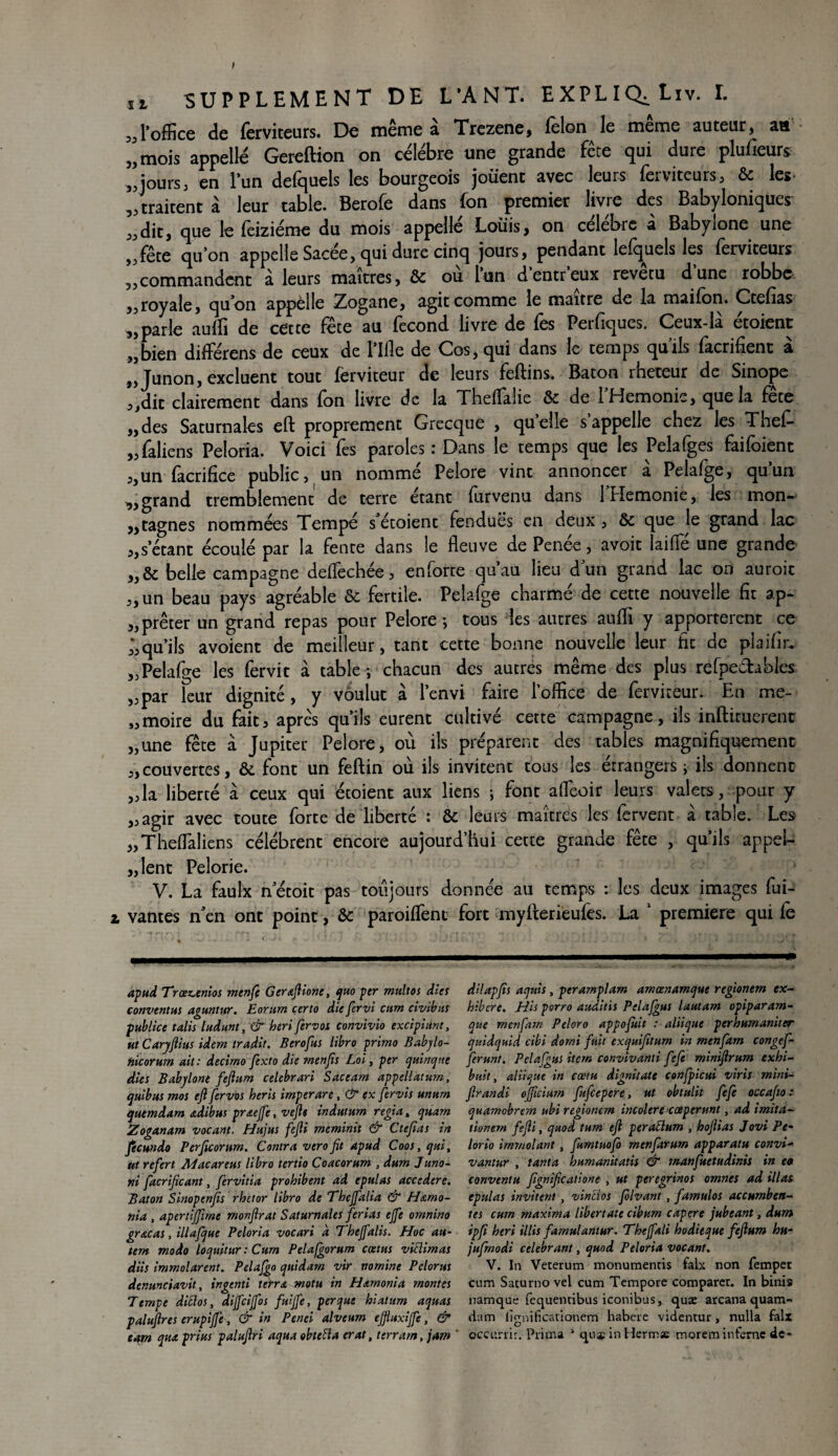 ,, l’office de (erviteurs. De meme a Trezene, félon le meme auteur, aa 5J mois appelle Gereftion on célébré une grande fête qui dure plufieurs ,jjours 3 en l’un defquels les bourgeois jouent avec leurs ferviteurs, & les „traitent à leur table. Berofe dans fon premier livre des Babyloniques ,,dit, que le (èiziéme du mois appelle Louis, on célébré à Babylone une ^fête qu’on appelle Sacée, qui dure cinq jours, pendant lefquels les (erviteurs ,,commandent à leurs maîtres, & ou lun dentreux revetu dune robbe „royale, qu’on appelle Zogane, agit comme le maître de la maifon. Ctefias ,,parle auffi de cette fete au fécond livre de (es Perfiques. Ceux-la etoient ,,bien différens de ceux de l’Ille de Cos, qui dans le temps quils (acrifient a ,, Junon, excluent tout (erviteur de leurs feftins. Bâton rheteur de Sinope 3,dit clairement dans fon livre de la Theflalie & de l’Hemonie, que la fête „des Saturnales eft proprement Grecque , quelle s appelle chez les Thef- ,, faliens Peîoria. Voici fes paroles : Dans le temps que les Pelafges faifoient j,un facrifice public, un nomme Pelore vint annoncer a Pelafge, quun „ grand tremblement de terre étant furvenu dans PHemonie, les mon- „tagnes nommées Tempe s etoient fendues en deux, & que le grand lac „s'étant écoulé par la fente dans le fleuve de Penée, avoit laide une grande & belle campagne deflechée, enforte qu’au lieu dun grand lac on auroit „un beau pays agréable & fertile. Pelafge charmé de cette nouvelle fit ap¬ prêter un grand repas pour Pelore-, tous les autres auffi y apportèrent ce qu’ils avoient de meilleur, tant cette bonne nouvelle leur fit de plaifir* „Pelafge les fervit à table *, chacun des autres même des plus refpechhles „par leur dignité, y voulut à l’envi faire l’office de ferviteur. En me- „moire du fait, après qu’ils eurent cultivé cette campagne, ils inftiruerenc „une fête à Jupiter Pelore, où ils préparent des tables magnifiquement „couvertes, & font un feftin où ils invitent tous les étrangers ; iis donnent j,la liberté à ceux qui etoient aux liens ; font afleoir leurs valets, pour y „agir avec toute forte de liberté : & leurs maîtres les fervent à table. Les „The(Taliens célèbrent encore aujourd’hui cette grande fête , qu’ils appel¬ lent Pelorie. V. La faulx necoit pas toujours donnée au temps : les deux images fui- i vantes n’en ont point, & paroiffient fort myfterieufes. La 1 première qui fe apud Trœz^enios menfe Gerafiione, quo per multos dies conventus aguntur. Eorum çerto die fervi cum civibus publiée talis ludunt, & heri fervos convivio excipiiint, ut Caryftius idem tradit. Berofus libro primo Babylo- nicorum ait : decimo fexto die rnenfis Loi, per quinqae dies Babylone feftum celebrari Sacearn appellatum, quibus mot eft fervos heris imper are, & ex fervis unurn quemdam adibus pr&ejfe, vefte indutum régi a, quam Zoganam vocanf. Hujus fejli meminit & Ctefias in Jecundo Perficorum. Contra vero fit apud Coos, qui, ut refert Alacareus libro tertio Coacorum , dum Juno- ni facrificant, fervitia prohibent ad epulas accedere. Bâton Sinopenfis rhetor libro de Thejfalia & Harno- nia , apertijfime monfirat Saturnales ferlas ejfe omnino gr&cas, illafque Peloria vocari a Thejfalis. Hoc au- tem modo loquitur : Cum Pelafgorum ccetus viclimas dits immolarent. Pelafgo quidam vir nornine Pelorus denunciavit, ingcnti terra motu in Harnonia montes Tempe dittos, dijfcijfos fuijfe, per que hiatum aquas palufires erupijje, & in Penei alveum ejjluxijfc, & eam qux prias palufiri aqua obteiïa erat, terrant, jam dilapfis aquis , peramplam amœnamquc regionem ex¬ hiber e. His perro auditis Pelajgus lautam opipararn- que menfiarn Peloro appofiùt : aliique perhumaniter quidquid cibi dorni fuit exquifitum in menfiam congef- ferunt. Pelajgus item convivanti feje miniflrum exhi¬ bait, aliique in cœtu dignitatc confpicui viris mini- firandi ojficium fufiepere, ut obtulit fefe occajio : quamobrem ubi regionem incolere cœperunt, ad imita- tionern fejli, quod tum eft peraSlum , hofiias Jovi Pe- lorio immolant, fumtuofo menfarum apparatu convi- vantur , tanta humanitatis & manfuetudinis in eo conventu fignificatione , ut peregrinos omnes ad illas epulas invitent , vincios folvant , famulos accumben- tes cum rnaxima libertatc cibum capere jubeant, dum ipfi heri illis farnulantur. Theffali hodieque feftum hn- jufrnodi célébrant, quod Peloria vocanf. V. In Veterum monumentis faix non femper cum Saturno vel cum Tempore comparer. In binis namqae fequentibus iconibus, quæ arcana quam- dam lîrmificationem habere videntur, nulla faix occurrir. Prima 1 quaîinHerma: morem infernc de*