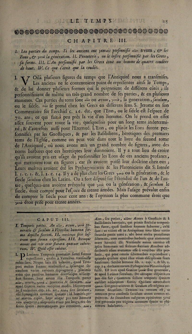 CH A P I T R E III. j. Les parties du temps. Si les anciens ont jamais perfomifiè Aà>» tcvum 3 c>* les Bons , & ym* la génération. IL P'enteteris , 00 /<? lufire perfonnifié par les Grecs , fa forme. 111. G An perfonnifié par les Grecs étoit un homme de quatre coudées de haut. 1F. Ce que c étoit que la coudée» 1. -r r Oilà plusieurs figures du temps que l’Antiquité nous a tranfmifès. V Les anciens ne fie contentoient point de repréfenter ainfi le Temps, ôc de lui donner -plufieurs formes qui le peignoienc de différens côtés ; ils perfonnifioient de même un très-grand nombre de fes parties, & en plufieurs maniérés. Ces parties du tems font ou ævum, >«fs* , la génération, feculum, ou le fiécle. Atuv fe prend chez les Grecs en differens fens. S. Jerome en fon Commentaire fur Ezechiel c. z6. dit, que l’Eon, ou le fiécle eft lefpace de 70. ans ; ce qui fait.à peu près la vie dun homme. On le prend en effet afTez fouvent pour toute la vie; quelquefois pour un long tems indétermi¬ né ; & d’autrefois auffi pour l’Eternité. L’Eon > ou plutôt les Eons furent per- fonnifiés par les Gnoifiques, ôc par les Bafilidiens, heretiques des premiers tems de l’Eglife, comme on peut voir dans tout le livre du fécond tome de l’Antiquité, où nous avons mis un grand nombre de figures, avec des noms barbares que ces heretiques leur donnoient. Il y a tout lieu de croire qu’ils avoient pris cet ufage de perfonnifier les Eons de ces anciens profanes, qui mettaient tout en figures ; car ils avoient puifé leur dodrine chez eux ; Leurs maîtres avoient été les Pythagoriciens & les Platoniciens dit S. Irenée 1. 1. c. 1. &. 1. l. c. 14. Il y a de plus chez les Grecs ymk ou la génération, & le fiecle feculum chez les Latins. On a fort difputé fur letenduë de l’un & de l’au¬ tre j quelques-uns avoient prétendu que ymà ou la génération, & feculum le fiecle, étoit compté pour l’efgace de trente années. Mais l’ufage prévalut enfin de compter le fiecle pour cent ans : & lopinion la plus commune étoit que ym* étoit prife pour trente années. C A P U T III. lt Temporis partes. An alàv, œvum, yu'sx ge¬ neratio ér feculum a Vetcribus humana for¬ ma depicta fuerint. IL mviinçif [rue luf trum qua forma exprefum. III. Item que annus qui evir erat Jlattira quatuor cubito- rum. IV. Quid effet cubitus. I, T) Lurimas Temporis generatim fumti formas JL expredimus, quales à Veteribus tranfmidæ nobis funt. Neque fatis illi habuere, quod Tem- pori multas formas attribuident-, ipfumque fe-* cundum varias rationes depingerenc , plurimis enim ejus partibus humanas diverlafque adfcrip- fere formas. Sont autem illæ Temporis partes atcùv-, ævum , yivi* , generatio & fæculum. AÏw apud Gcæcos variis accipitur modis. Hieronymus in F-zecfielem cap. 16. ait , Alofyq, fve fæculum , efte fepruaginta annorum Ipatium id ho.minis pê¬ ne ætatem explet. Sæpe utique pro rota .humana vita ufurpatur; aliquando et ram pro longq.nec dcr finito fpatio i monnwpiquam pro æternitate. a}uv , Æon , feu potius , aiùva Æones à Gnofticis & à Bafdidianis hæreticis, qui primis Ecclefæ tempori- bus fuere, quafî fenfdem Formam haberent , cu’ti funt ; ut videre eft in Antiquitate toto libro tertio fecundæ partis tomi 2. ubi bene mulra protulimus fehematajj cum nominibus harbaris quæ eommenri erant hæretici illi* Verifimile autem omnino eft ipfos humanam vel ferinam formam Æonibus ad- feribendi ufum mutuatos efte à veteribus illis pro- fanis , qui pene omnia fehematibus exprimebant ; qüando quidem apud illos etiam difeiplinam fuam -hauferanr, Scribit Irenæus lib. i. cap. i.&lib, z< cap. 14. dotdores eorum Pythagoricos Platonicofque fuilfe. Eft item apud Græcos yzvzd f ve generatio , apud Latinos fæculum. De utroque difputatum jam diu fuit, quamtum fcilicet temporis fpatium cuilibet adfei'iptum fuerit. Quidam autumabant ■ysvscev five generationem fæculum eftè triginta an- morum decurfum. Demum eo ventum eft , ut omnium pene confenfu fæculum annos centum ex- primeret. At fecundum vulgarem opi.nionem yvzx live gçnçrarjo pro triginta annorum fpatio ut plu- rimum babebatur.