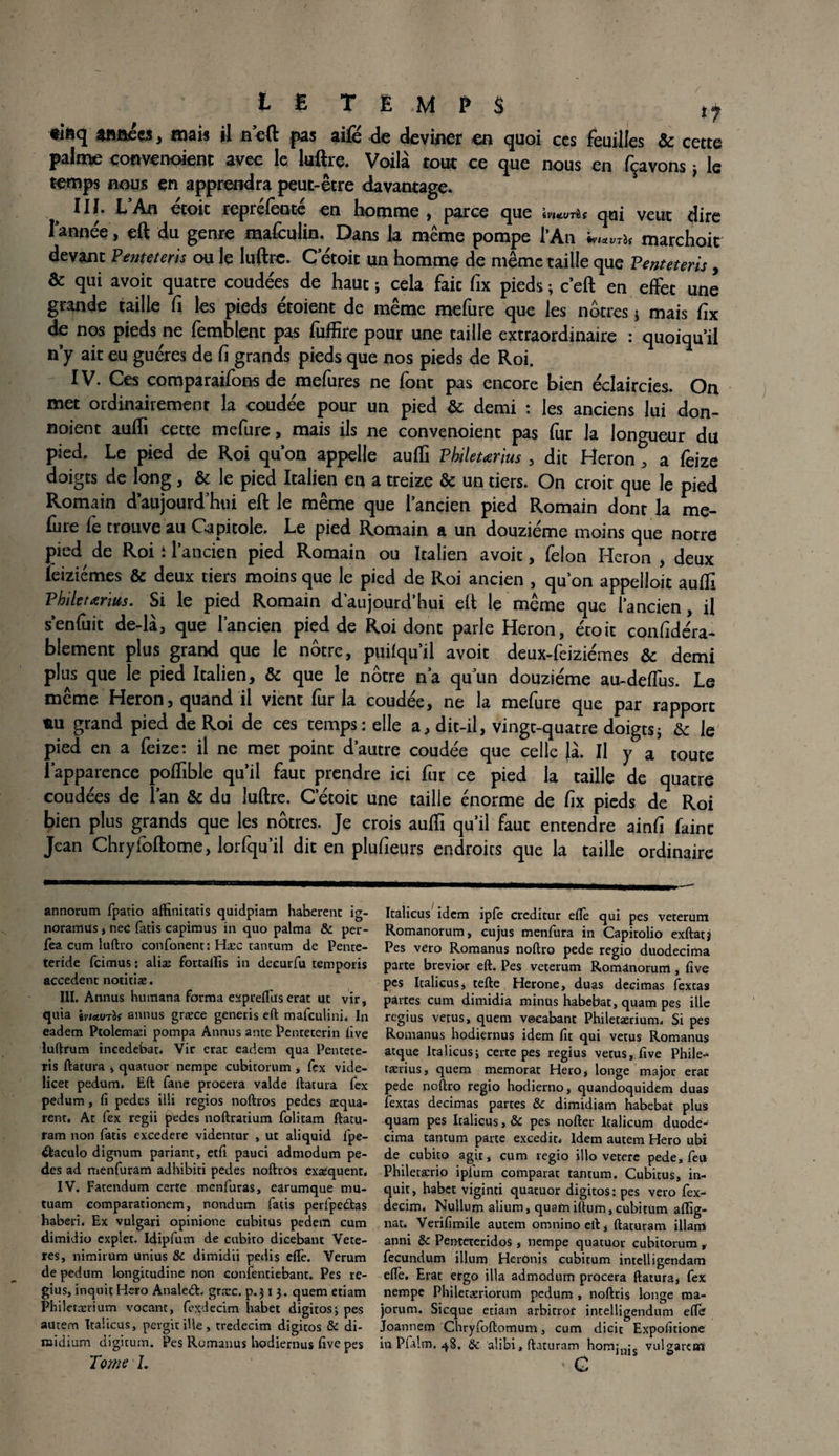 t £ TEMPS tj •isq années, mais il n’eft pas aifé de deviner en quoi ces feuilles & cette palme convenoienc avec le luftre. Voilà tout ce que nous en fçavons , le temps nous en apprendra peut-être davantage. III. L An étoit reprélèotê en homme, parce que \mv-dt qui veut dire Tannée , eft du genre mafeulin. Dans la même pompe l’An marchoic devant Penteteris ou le luftre. C etoit un homme de même taille que Penteteris , & qui avoit quatre coudées de haut ; cela faic fix pieds ; c’eft en effet une grande taille fi les pieds étoient de même mefure que les nôtres * mais fix de nos pieds ne femblent pas fuffite pour une taille extraordinaire : quoiqu’il n’y ait eu guéres de fi grands pieds que nos pieds de Roi. IV. Ces comparaifons de mefures ne font pas encore bien éclaircies. On met ordinairement la coudée pour un pied & demi : les anciens lui don- noient aufti cette mefure, mais ils ne convenoient pas fur la longueur du pied. Le pied de Roi qu’on appelle aufti Pkileurius , dit Héron, a feize doigts de long, & le pied Italien en a treize & un tiers. On croit que le pied Romain d’aujourd’hui eft le même que l’ancien pied Romain dont la me- fiire le trouve au Capitole. Le pied Romain a un douzième moins que notre pied de Roi t l’ancien pied Romain ou Italien avoit, félon Héron , deux ïeiziémes & deux tiers moins que le pied de Roi ancien , qu’on appelloit aufti Philetœrius. Si le pied Romain d’aujourd’hui eft le même que l’ancien, il s’enfuit de-là, que l’ancien pied de Roi dont parle Héron, étoit confidéra- blement plus grand que le nôtre, puilqu’il avoit deux-feiziémes & demi plus que le pied Italien, & que le nôtre n a qu’un douzième au-deffus. Le même Héron, quand il vient fur la coudée, ne la mefure que par rapport nu grand pied de Roi de ces temps: elle a, dit-il, vingt-quatre doigtsj & le pied en a feize: il ne met point d’autre coudée que celle |à. Il y a toute l’apparence poftible qu’il faut prendre ici fur ce pied la taille de quatre coudées de Tan & du luftre. C etoit une taille énorme de fix pieds de Roi bien plus grands que les nôtres. Je crois aufti qu’il faut entendre ainfi faine Jean Chryfoftome, lorfqu’il dit en plufieurs endroits que la taille ordinaire annorum fpatio affinitatis quidpiam haherenc ig- noramus> nec fatis capimus in quo palma & per- fea cum luftro confonent: Hæc cantum de Pente- teride feimus : alise fortailîs in decurfu temporis accèdent notitiæ. III. Annus humana forma expreflus erat ut vir, quia iviMTÏt annus græce generis eft mafeulini. In eadem Ptolemæi pompa Annus ante Pente ter in five luftrum ineedebat. Vir erat eadem qua Pentete¬ ris ftatura 4 quatuor nempe cubitorum , fex vide- licet pedum. Eft fane procera valde ftatura fex pedum, fi pedes illi regios noftros pedes æqua- rent, At fex regii (pedes noftratium folitam ftatu- ram non fatis excedere videntur , ut aliquid fpe- itaculo dignum pariant, eefi pauci admodum pe¬ des ad menfuram adhibiti pedes noftros exæquenr. IV. Fatendum certe menfuras, earumque mu- tuam comparationem, nondum fatis perfpc£tas haberî. Ex vulgari opinione cubitus pedem cum dimidio cxplet. Idipfum de cubito dicebant Vete- res, nimirum unius &c dimidii pedis elfe. Verum de pedum longitudine non confentiebant. Pes re- gius, inquit Hero Analeét. græc. p.3 i 3. quem etiam Philetærium vocant, fexdecim habet digitos; pes autem Ita’.icus, pergit ille, tredecim digitos & di- roidium digitum. Pes Romanus Uodiernus five pes Tome I. Italieus idem ipfe creditur elfe qui pes veterum Romanorum, cujus menfura in Capitolio exftatj Pes vero Romanus noftro pede regio duodecima parte brevior eft. Pes veterum Romanorum , five pes Italieus , tefte Herone, duas décimas fextas partes cum dimidia minus habebat, quam pes ille regius vêtus, quem veeabant Philetærium. Si pes Romanus hodiernus idem fit qui vêtus Romanus atque Italieus; certe pes regius vêtus, five Phile- tasrius, quem memorat Hero, longe major erac pede noftro regio hodierno, quandoquidem duas fextas décimas partes & dimidiam habebat plus quam pes Italieus, & pes nofter ltalicum duode¬ cima tantum parte excedit. Idem autem Hero ubi de cubito agit, cum regio illo vetere pede, feu Philetærio iplum comparât tantum. Cubitus, in¬ quit, habet viginti quatuor digitos: pes vero fex¬ decim. Nullum alium, quamiftum, cubitüm affig- nat. Verifimile autem omnino eft, ftaturam illam anni & Penteteridos, nempe quatuor cubitorum , fecundum ilium Hcronis cubitum intelligendam elfe. Erat ergo ilia admodum procera ftatura, fex nempe Philetæriorum pedum , noftris longe ma- jorum. Sicque etiam arbitrof intelligendum efte Joannem Chryfoftomum, cum dicit Expofitione in Pfalm. 48. 8c alibi, ftaturam homj- vulgaran ' C