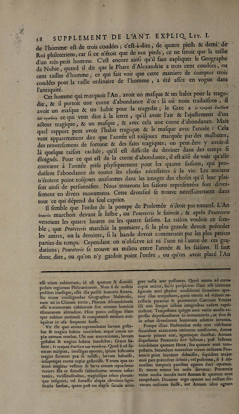 de l’homme eft de trois coudées ; c’eft-a-dire, de quatre pieds & demi dé Roi phileteriens ; car fi ce n’étoit que de nos pieds, ce ne leroit que la taille d'un très-petit homme. C’eft encore ainfi qu’il faut expliquer le Géographe de Nubie, quand il dit que le Phare d’Alexandrie a trois cent coudees, ou cent tailles d’homme ; ce qui fait voir que cette maniéré de compter trois coudées pour la taille ordinaire de l'homme , a été alTez en vogue dans l’antiquité. . _ „ , , . , Cet homme qui. marquoit l’An, avoit un mafque & un habit pour la tragé¬ die , de il portoit une corne d abondance d or : la ou nous traduiions 5 il avoir un mafque & un habit pour la tragédie; le Grec a s- w«? ***** ce qui veut dire à la lettre , qu’il avoit l’air & l’ajuftement d un aâeur tragique, & un mafque , St avec cela une corne d’abondance. Mais quel rapport peut avoir l'habit tragique St le mafque avec l’annee î Cela veut apparemment dire que l’année elt toujours marquée par des malheurs, des renverfemens de fortune St des faits tragiques; ou peut-etre y avoir-il là quelque raifon cachée, qu’il eft difficile de deviner dans des temps 1 éloignés. Pour ce qui eft de la corne d’abondance, il eft ai fe devoir qu'elle convient à l’année prife phyfiquement pour les quatre faifons, qui pro- duifent l’abondance de toutes les choies necefiaires à la vie. Les anciens n etoient point toujours uniformes dans les images des chofes qu’il leur plai- foit ainfi de perfonnifier. Nous trouvons les faifons reprefentées fort diver- fement en divers monumens. Cette diverfité fe trouve neceffiairement dans tout ce qui dépend du feul caprice. Il femble que l’ordre de la pompe de Ptolemee n’etoit pas naturel. L An kumu marchoit devant le luftre , ou Pemetem le fuivoit , & après Ventetms venoient les quatre heures ou les quatre faifons. La raifon vouloit ce, fem¬ ble , que Penteteris marchât la première, fi la plus grande devoit précéder les autres, ou la derniere, Ci la bande devoit commencer par les plus petites parties du temps. Cependant on n’obferve ici ni lune ni 1 autre de ces gra¬ dations ; Penteteris fe trouve au milieu entre 1 annee & les faifons. Il faut donc dire, ou qu’on n’y gardoit point 1 ordre ^ ou qu on avoit place 1 An dTe trium cubitorum, id eft quatuor Sc dimidii pedum regiorum Philetæriorum. Nam fi de noftris pedibus intelligas, eflet ilia pufilli hominis ftatura. Sic edam intelligendus Geographus Nubienfis, cum ait in Climate tertio , Pharum Alexandrinam efte trecentorum cubitorum five centum hominis tftaturarum altitudine. Hinc porro colligas ilium tper cubitos metiendi & computandi modum anti- îquitus in ufu frequenti fuifte. Vir ille quo annus exprimebatur larvam gefta- bat & tragico habitu incedebat. atque cornu co¬ piæ aureum tenebat. Ubi nos converdmus, larvam geftabat & tragico habitu incedebat ; Græca ha- bent , iv rçctyiM S'iaSèaK nat n?oo-co-ja. Quod fi ad lit- teram accipias, intelligas oportet, ipfum hiftrionis tragici formam præ fe tulilTe, larvam habuifïè, infuperque cornu copiæ geftavifïè. V erum qua ra- tione tragicus veftitus & larva annum repræfenta- verint? Ilia re fortaffe fubindicetur annum infor- tuniis, viciflitudinibus, tragicifque rebus plerum- que infignirij vel fortaflis aliqua obvoluta figni- ftcatio latebat, quam poft tôt elapfa fæcula attin- crere nulla arte pofTumus. Quod autem ad cornu copiæ attinet, facile perfpicitur illam elle idoneam figuram anni phylice confiderati fecundum qua¬ tuor illas tempeftates, queis omnia ad vidtum ne- ceftaria parantur & promuntur. Cæterum Veteres illi non fempet iifdem imaginibus eadem expri- mebant. Tempeftates quippe anni variis modis ex- preflas deprehendimus in monumentis , ut fere fit in rebus diverforum hominum arbitrio inventis. Pompæ illius Ptolemaïcæ ordo non videbatur fecundum accuratam rationem conftitutus. Annus ma.0Tof primus erat, agmenque ducebat. Annum fequebatur Penteteris five luftrum j poft luftrum incedebant quatuor Horæ, feu quatuor anni tem¬ peftates. Secundum naturalem rerum ordinem Pen¬ teteris prior incedere debuiffet, fiquidem major anni pars præcedere debuit ; vel poftrema, fx à mi- noribus temporis partibus agmen duci oportuit. Et tamen neuter hic ordo fervatur: Penteteris enim media incedit inter Annum èc quatuor anni tempeftates. Dicamus ergo oportet aut nullum fer- vatum ordinem fuiflè, aut Annum ideo agmen